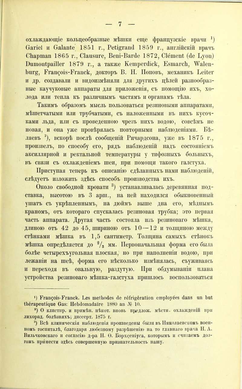 охлаждающіе кольцеобразные мѣшки еще французскіе врачи !) Сгагіеі и Сгаіаніе 1851 г., Реіщгапсі 1859 г., англійскій врачъ СЬартап 1865 г., Сіаизиге, Веиі-Вагсіе 1872, Сіётепі (сіе Ьуоп) ПитоніраіИег 1879 г., а также Кетрегсііск, Езтагсй, ЛѴаІеп- Ъпг§, Егандоіз-Еганск, докторъ В. Н. Поповъ, механикъ Ееііег и др. создавали и видоизмѣняли для другихъ цѣлей разнообраз- ные каучуковые аппараты для приложенія, съ помощію ихъ, хо- лода или тепла къ различнымъ частямъ и органамъ тѣла. Такимъ образомъ мысль пользоваться резиновыми аппаратами, мѣіпетчатыми или трубчатыми, съ наложенными въ нихъ кусоч- ками льда, или съ проведенною чрезъ нихъ водою, совсѣмъ не новая, и она уже провѣрялась повторными наблюденіями. Бѣ- ляевъ * 2), вскорѣ послѣ сообщеній Ричардсона, уже въ 1875 г., произвелъ, по способу его, рядъ наблюденій надъ состояніемъ аксиллярной и ректальной температуры у тифозныхъ больныхъ, въ связи съ охлажденіемъ шеи, при помощи такого галстуха. Приступая теперь къ описанію сдѣланныхъ нами наблюденій, слѣдуетъ изложить здѣсь способъ производства ихъ. Около свободной кровати 3) устанавливалась деревянная под- ставка, высотою въ 3 арш., на ней находился обыкновенный ушатъ съ укрѣпленнымъ, на дюймъ выше дна его, мѣднымъ краномъ, отъ котораго спускалась резиновая трубка; это первая часть аппарата. Другая часть состояла изъ резиноваго мѣшка, длиною отъ 42 до 45, шириною отъ 10—12 и толщиною между стѣнками мѣшка въ 1,5 сантиметр. Толщина самыхъ стѣнокъ мѣшка опредѣляется до 2/з мм. Первоначальная форма его была болѣе четырехъугольная плоская, но при наполненіи водою, при лежаніи на шеѣ, форма его нѣсколько измѣнялась, съуяшваясь и переходя въ овальную, раздутую. При обдумываніи плана устройства резиноваго мѣшка-галстуха пришлось воспользоваться ') Ггапдоів-Ргапск. Без теііюйез сіе гёігщёгаііоп етріоуёез йапз ип Ъиі ІЬёгареиіщие Ѳаз: НеЬсІотайаіге 1880 ап № 10. 3) О клистир, и примѣн. нѣкот. вновь пцедлож. мѣста, охлажденій при лихорад. болѣзняхъ; днссерт. 1875 г. 3) Всѣ клиническія наблюденія произведены были въ Николаевскомъ воен- номъ госпиталѣ, благодаря любезному разрѣшенію на то главнаго врача Н. А. Вильчковскаго и согласію д-ра Н. Ѳ. Борхсеніуса, которымъ и счп гаемъ дол- гомъ принести здѣсь совершенную признательность нашу.