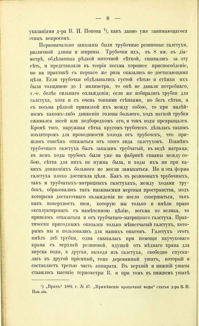 указаніями д-ра В. Н. Попова \), какъ давно уже занимающагося этимъ вопросомъ. Первоначально заказаны были трубочные резиновые галстухи, различной длины и ширины. Трубочки ихъ, въ 8 мм. въ діа- метрѣ, обдѣланныя рѣдкой ниточной сѣткой, сшивались за эту сѣть, и представляли въ теоріи весьма хорошее приспособленіе, но на практикѣ съ перваго же раза оказались не достигающими цѣли. Если трубочки обдѣлывались густой сѣтью и стѣнки ихъ были толщиною до 1 хмилиметра, то онѣ не давали потребнаго, т.-е. болѣе сильнаго охлажденія; если же избирались трубки для галстуха, хотя и съ очень тонкими стѣнками, но безъ сѣтки, а съ весьма рѣдкой привязкой ихъ между собою, то при малѣй- шемъ какомъ-либо движеніи головы больного, ходъ мягкой трубки сжимался шеей или подбородкомъ его, и токъ воды прекращался. Кромѣ того, наружная сѣтка кругомъ трубочекъ дѣлалась такимъ изоляторомъ для проводимости холода отъ трубочекъ, что при- шлось совсѣмъ отказаться отъ этого вида галстуховъ. Взамѣнъ трубочнаго галстуха былъ заказанъ трубчатый, въ видѣ матраца; въ немъ ходы трубокъ были уже на фабрикѣ спаяны между со- бою, сѣтка для нихъ не нужна была, и ходы ихъ ни при ка- кихъ движеніяхъ больного не могли замыкаться. Но и эта форма галстуха плохо достигала цѣли. Какъ въ резиновыхъ трубочныхъ, такъ и трубчатыхъ-матрацныхъ галстухахъ, между ходами тру- бокъ, образовались такъ называемыя мертвыя пространства, подъ которыми достаточнаго охлажденія не могло совершаться, такъ какъ поверхность шеи, которую мы только и имѣли право эксплуатировать съ намѣченною цѣлію, весьма не велика, то пришлось отказаться и отъ трубчатаго-матрацнаго галстуха. Прак- тически пригоднымъ оказался только мѣшетчатый галстухъ, кото- рымъ мы и пользовались для нашихъ опытовъ. Галстухъ этотъ имѣлъ двѣ трубки, одна смыкалась при помощи каучуковаго крана съ верхней резиновой, идущей отъ мѣднаго крана для впуска воды, а другая, выходя изъ галстуха, свободно спуска- лась въ другой пріемный, тоже деревянный ушатъ, который и составляетъ третью часть аппарата. Въ верхній и нижній ушаты ставились высокіе термометры В. и при томъ въ нижнемъ ушатѣ ’) „Врачъ“ 1881 г. № 47. „Примѣненіе проточной воды“ статья д-ра В. Н. Попова.