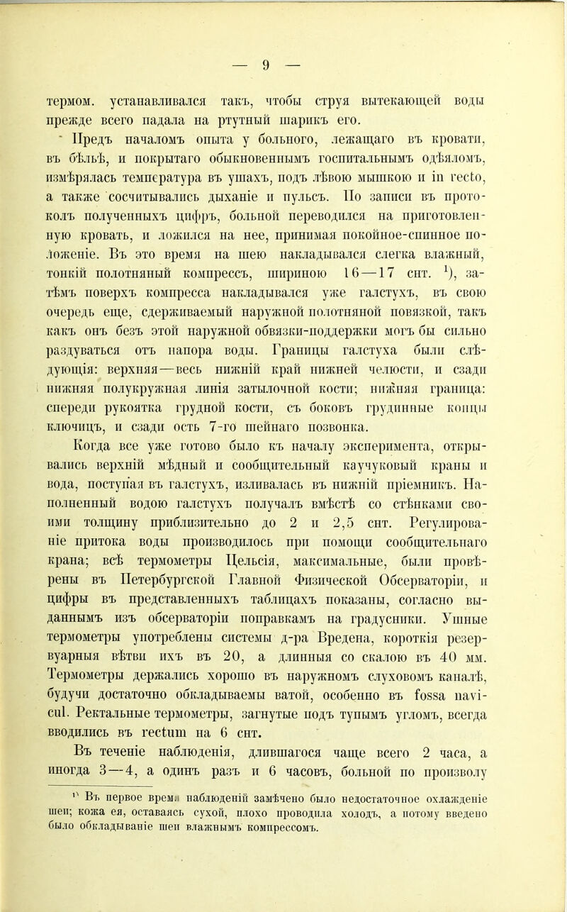 термом, устанавливался такъ, чтобы струя вытекающей воды прежде всего падала на ртутный шарикъ его. Предъ началомъ опыта у больного, лежащаго въ кровати, въ бѣльѣ, и покрытаго обыкновеннымъ госпитальнымъ одѣяломъ, измѣрялась температура въ ушахъ, подъ лѣвою мышкою и іи гесіо, а также сосчитывались дыханіе и пульсъ. По записи въ прото- колъ полученныхъ цифръ, больной переводился на приготовлен- ную кровать, и ложился на нее, принимая покойное-спинное по- ложеніе. Въ это время на шею накладывался слегка влажный, тонкій полотняный компрессъ, шириною 16 —17 снт. Ц за- тѣмъ поверхъ компресса накладывался уже галстухъ, въ свою очередь еще, сдерживаемый наружной полотняной повязкой, такъ какъ онъ безъ этой наружной обвязки-поддержки могъ бы сильно раздуваться отъ напора воды. Границы галстуха были слѣ- дующія: верхняя—весь нижній край нижней челюсти, и сзади нижняя полукружная линія затылочной кости; нижняя граница: спереди рукоятка грудной кости, съ боковъ грудинные концы ключицъ, и сзади ость 7-го шейнаго позвонка. Когда все уже готово было къ началу эксперимента, откры- вались верхній мѣдный и сообщительный каучуковый краны и вода, поступая въ галстухъ, изливалась въ нижній пріемникъ. На- полненный водою галстухъ получалъ вмѣстѣ со стѣнками сво- ими толщину приблизительно до 2 и 2,5 снт. Регулирова- ніе притока воды производилось при помощи сообщительнаго крана; всѣ термометры Цельсія, максимальные, были провѣ- рены въ Петербургской Главной Физической Обсерваторіи, и цифры въ представленныхъ таблицахъ показаны, согласно вы- даннымъ изъ обсерваторіи поправкамъ на градусники. Ушные термометры употреблены системы д-ра Вредена, короткія резер- вуарныя вѣтви ихъ въ 20, а длинныя со скалою въ 40 мм. Термометры держались хорошо въ наружномъ слуховомъ каналѣ, будучи достаточно обкладываемы ватой, особенно въ Іовва паѵі- сиі. Ректальные термометры, загнутые йодъ тупымъ угломъ, всегда вводились въ гесіит на 6 снт. Въ теченіе наблюденія, длившагося чаще всего 2 часа, а иногда 3 — 4, а одинъ разъ и 6 часовъ, больной по произволу '' Въ первое времл наблюденій замѣчено было недостаточное охлажденіе шеп; кожа ея, оставаясь сухой, плохо проводила холодъ, а потому введено было обкладываніе шеи влажнымъ компрессомъ.
