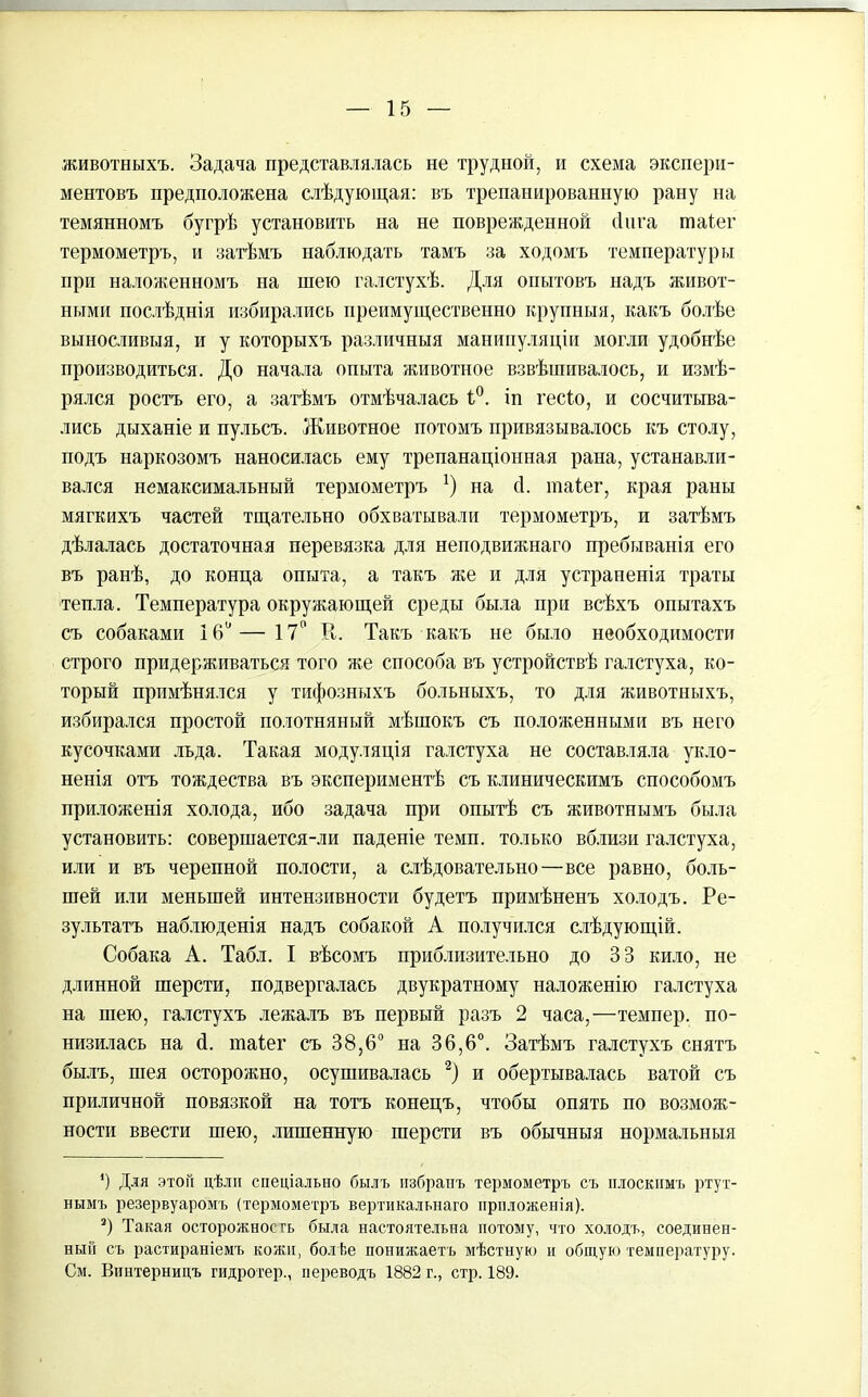 животныхъ. Задача представлялась не трудной, и схема экспери- ментовъ предположена слѣдующая: въ трепанированную рану на темянномъ бугрѣ установить на не поврежденной (Іпга таіег термометръ, и затѣмъ наблюдать тамъ за ходомъ температуры при наложенномъ на шею галстухѣ. Для опытовъ надъ живот- ными послѣднія избирались преимущественно крупныя, какъ болѣе выносливыя, и у которыхъ различныя манипуляціи могли удобнѣе производиться. До начала опыта животное взвѣшивалось, и измѣ- рялся ростъ его, а затѣмъ отмѣчалась 1°. іп гесіо, и сосчитыва- лись дыханіе и пульсъ. Животное потомъ привязывалось къ столу, подъ наркозомъ наносилась ему трепанаціонная рана, устанавли- вался немаксимальный термометръ *) на (1. таіег, края раны мягкихъ частей тщательно обхватывали термометръ, и затѣмъ дѣлалась достаточная перевязка для неподвижнаго пребыванія его въ ранѣ, до конца опыта, а такъ же и для устраненія траты тепла. Температура окружающей среды была при всѣхъ опытахъ съ собаками 16° — 17° К. Такъ какъ не было необходимости строго придерживаться того же способа въ устройствѣ галстуха, ко- торый примѣнялся у тифозныхъ больныхъ, то для животныхъ, избирался простой полотняный мѣшокъ съ положенными въ него кусочками льда. Такая модуляція галстуха не составляла укло- ненія отъ тождества въ экспериментѣ съ клиническимъ способомъ приложенія холода, ибо задача при опытѣ съ животнымъ была установить: совершается-ли паденіе темп, только вблизи галстуха, или и въ черепной полости, а слѣдовательно—все равно, боль- шей или меньшей интензивности будетъ примѣненъ холодъ. Ре- зультатъ наблюденія надъ собакой А получился слѣдующій. Собака А. Табл. I вѣсомъ приблизительно до ЗВ кило, не длинной шерсти, подвергалась двукратному наложенію галстуха на шею, галстухъ лежалъ въ первый разъ 2 часа,—темпер, по- низилась на <1. таіег съ 38,6° на 36,6°. Затѣмъ галстухъ снятъ былъ, шея осторожно, осушивалась 2) и обертывалась ватой съ приличной повязкой на тотъ конецъ, чтобы опять по возмож- ности ввести шею, лишенную шерсти въ обычныя нормальныя *) Для этой дѣли спеціально былъ избранъ термометръ съ плоскимъ ртут- нымъ резервуаромъ (термометръ вертикальнаго приложенія). 3) Такая осторожность была настоятельна потому, что холодъ, соединен- ный съ растираніемъ кожи, болѣе понижаетъ мѣстную и общую температуру. См. Винтерницъ гидротер., переводъ 1882 г., стр. 189.