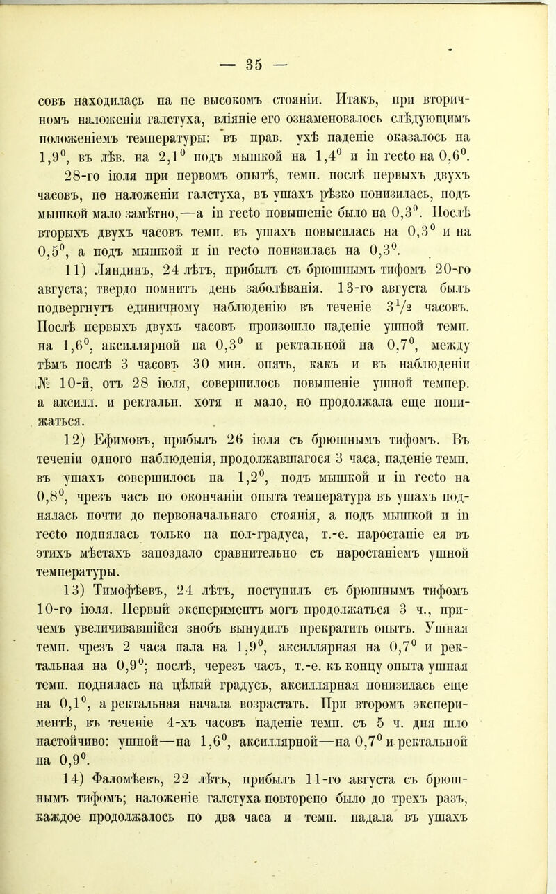 совъ находилась на не высокомъ стояніи. Итакъ, при вторич- номъ наложеніи галстуха, вліяніе его ознаменовалось слѣдующимъ положеніемъ температуры: въ прав, ухѣ паденіе оказалось на 1,9°, въ лѣв. на 2,1° подъ мышкой на 1,4° и ін гесіо на 0,6°. 28-го іюля при первомъ опытѣ, темп, послѣ первыхъ двухъ часовъ, по наложеніи галстуха, въ ушахъ рѣзко понизилась, подъ мышкой мало замѣтно,—а іп гесіо повышеніе было на 0,3°. Послѣ вторыхъ двухъ часовъ темп, въ ушахъ повысилась на 0,3° и па 0,5°, а подъ мышкой и іп гесіо понизилась на 0,3°. 11) Ляндинъ, 24 лѣтъ, прибылъ съ брюшнымъ тифомъ 20-го августа; твердо помнитъ день заболѣванія. 13-го августа былъ подвергнутъ единичному наблюденію въ теченіе З1/2 часовъ. Послѣ первыхъ двухъ часовъ произошло паденіе ушной темп, на 1,6°, аксиллярной на 0,3° и ректальной на 0,7°, между тѣмъ послѣ 3 часовъ 30 мин. опять, какъ и въ наблюденіи ;№ 10-й, отъ 28 іюля, совершилось повышеніе ушной темпер, а аксилл. и ректальн. хотя и мало, но продолжала еще пони- жаться. 12) Ефимовъ, прибылъ 26 іюля съ брюшнымъ тифомъ. Въ теченіи одного наблюденія, продолжавшагося 3 часа, паденіе темп, въ ушахъ совершилось на 1,2°, подъ мышкой и ін гесіо на 0,8°, чрезъ часъ по окончаніи опыта температура въ ушахъ под- нялась почти до первоначальнаго стоянія, а подъ мышкой и іп гесіо поднялась только на пол-градуса, т.-е. наростаніе ея въ этихъ мѣстахъ запоздало сравнительно съ наростаніемъ ушной температуры. 13) Тимофѣевъ, 24 лѣтъ, поступилъ съ брюшнымъ тифомъ 10-го іюля. Первый экспериментъ могъ продолжаться 3 ч., при- чемъ увеличивавшійся знобъ вынудилъ прекратить опытъ. Ушная темп, чрезъ 2 часа пала на 1,9°, аксиллярная на 0,7° и рек- тальная на 0,9°; послѣ, черезъ часъ, т.-е. къ концу опыта ушная темп, поднялась на цѣлый градусъ, аксиллярная понизилась еще на 0,1°, а ректальная начала возрастать. При второмъ экспери- ментѣ, въ теченіе 4-хъ часовъ паденіе темп, съ 5 ч. дня шло настойчиво: ушной—на 1,6°, аксиллярной—на 0,7° и ректальной на 0,9°. 14) Фаломѣевъ, 22 лѣтъ, прибылъ 11-го августа съ брюш- нымъ тифомъ; наложеніе галстуха повторено было до трехъ разъ, каждое продолжалось по два часа и темп, падала въ ушахъ
