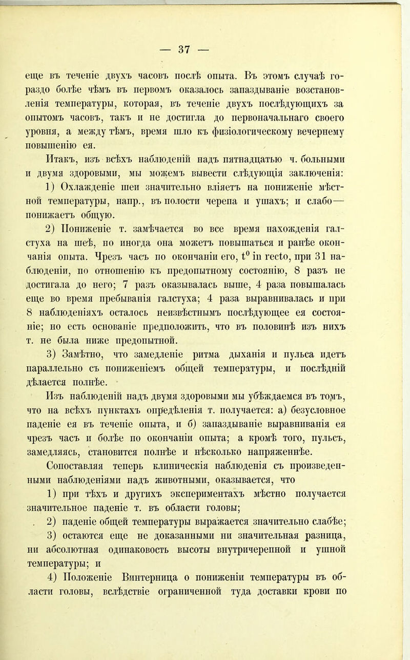 еще въ теченіе двухъ часовъ послѣ опыта. Въ этомъ случаѣ го- раздо болѣе чѣмъ въ первомъ оказалось запаздываніе возстанов- ленія температуры, которая, въ теченіе двухъ послѣдующихъ за опытомъ часовъ, такъ и не достигла до первоначальнаго своего уровня, а между тѣмъ, время шло къ физіологическому вечернему повышенію ея. Итакъ, изъ всѣхъ наблюденій надъ пятнадцатью ч. больными и двумя здоровыми, мы можемъ вывести слѣдующія заключенія: 1) Охлажденіе шеи значительно вліяетъ на пониженіе мѣст- ной температуры, напр., въ полости черепа и ушахъ; и слабо— понижаетъ общую. 2) Пониженіе т. замѣчается во все время нахожденія гал- стуха на шеѣ, но иногда она можетъ повышаться и ранѣе окон- чанія опыта. Чрезъ часъ но окончаніи его, і° ін гесіо, при 31 на- блюденіи, по отношенію къ предопытному состоянію, 8 разъ не достигала до него; 7 разъ оказывалась выше, 4 раза повышалась еще во время пребыванія галстуха; 4 раза выравнивалась и при 8 наблюденіяхъ осталось неизвѣстнымъ послѣдующее ея состоя- ніе; но есть основаніе предположить, что въ половинѣ изъ нихъ т. не была ниже предопытной. 3) Замѣтно, что замедленіе ритма дыханія и пульса идетъ параллельно съ пониженіемъ общей температуры, и послѣдній дѣлается полнѣе. Изъ наблюденій надъ двумя здоровыми мы убѣждаемся въ томъ, что на всѣхъ пунктахъ опредѣленія т. получается: а) безусловное паденіе ея въ теченіе опыта, и б) запаздываніе выравниванія ея чрезъ часъ и болѣе по окончаніи опыта; а кромѣ того, пульсъ, замедляясь, становится полнѣе и нѣсколько напряженнѣе. Сопоставляя теперь клиническія наблюденія съ произведен- ными наблюденіями надъ животными, оказывается, что 1) при тѣхъ и другихъ экспериментахъ мѣстно получается значительное паденіе т. въ области головы; 2) паденіе общей температуры выражается значительно слабѣе; 3) остаются еще не доказанными ни значительная разница, ни абсолютная одинаковость высоты внутричерепной и ушной температуры; и 4) Положеніе Винтерница о пониженіи температуры въ об- ласти головы, вслѣдствіе ограниченной туда доставки крови по