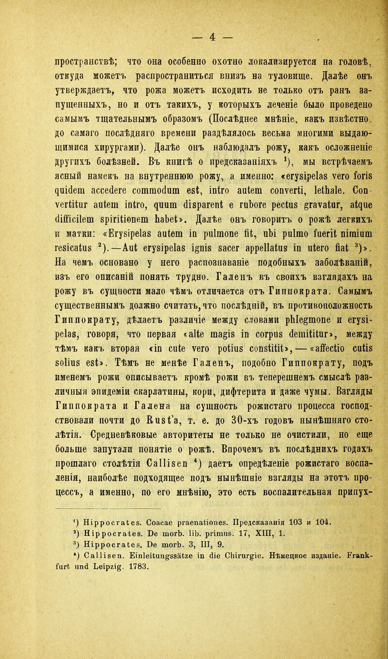пространствѣ; что она особенно охотно локализируется на головѣ, откуда можетъ распространиться внизъ на туловище. Далѣе онъ утверждаетъ, что рожа можетъ исходить не только отъ ранъ за- пущенныхъ, но и отъ такихъ, у которыхъ леченіе было проведено самымъ тщательнымъ образомъ (Послѣднее мнѣніе, какъ извѣстно, до самаго послѣдняго времени раздѣлялось весьма многими выдаю- щимися хирургами). Далѣе онъ наблюдалъ рожу, какъ осложненіе другихъ болѣзней. Въ книгѣ о предсказаніяхъ *), мы встрѣчаемъ ясный намекъ на внутреннюю рожу, а именно: «егуяіреіая ѵего Гогія ^^1Іс1ет ассейеге соттойит еяі, іпіго аиіет сопѵегіі, ІеіЬаІе. Соп ѵегіііиг аиіет іпіго, ^иит Йіярагепі е гиЪоге ресіия §гаѵаіиг, аіцие йіШсіІет зрігіііопет ЬаЪеі». Далѣе онъ говоритъ о рожѣ легкихъ и матки: «Егуяіреіая аиіет іи риітопе йі, иѣі риіто іиегіі пітіит геяісаіия * 2).— Аиі егузіреіаз і§пія яасег арреііаіиз іп иіего Йаі 3)». На чемъ основано у него распознаваніе подобныхъ заболѣваній, изъ его описаній понять трудно. Галенъ въ своихъ взглядахъ на рожу въ сущности мало чѣмъ отличается отъ Гиппократа. Самымъ существеннымъ должно считать, что послѣдній, въ противоположность Гиппократу, дѣлаетъ различіе между словами рЫе§топе и егуяі- реіая, говоря, что первая «аііе та§ія іп согрия Йетііііиг>, между тѣмъ какъ вторая «іп сиіе ѵего роііия сопяііііі»,— «айесііо сиіія яоііия еяі». Тѣмъ не менѣе Галенъ, подобно Гиппократу, подъ именемъ рожи описываетъ кромѣ рожи въ теперешнемъ смыслѣ раз- личныя эпидеміи скарлатины, кори, дифтерита и даже чумы. Взгляды Гиппократа и Галена на сущность рожистаго процесса господ- ствовали почти до Кияі’а, т. е. до 30-хъ годовъ нынѣшняго сто- лѣтія. Средневѣковые авторитеты не только не очистили, но еще больше запутали понятіе о рожѣ. Впрочемъ въ послѣднихъ годахъ прошлаго столѣтія Саіііяеп 4) даетъ опредѣленіе рожистаго воспа- ленія, наиболѣе подходящее подъ нынѣшніе взгляды на этотъ про- цессъ, а именно, по его мнѣнію, это есть воспалительная припух- ') Нірросѵаіез. Соасае ргаепаГіопез. Предсказанія 103 и 104. 2) Нірросгаіез. Бе тогѣ. НЪ. ргітиз. 17, XIII, 1. 3) Нірросгаіез. Бе тогѣ. 3, III, 9. *) Саііізеп. Еіпіейип^ззаіже іп сііе СЬігиг§гіе. Нѣмецкое изданіе. Егапк ГигЬ шпі Ьеіргі§. 1783.