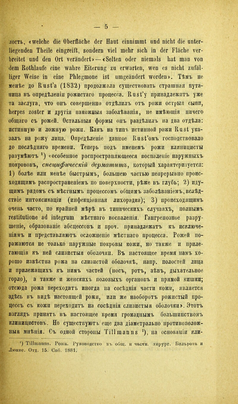 лость, «іѵеісііе йіе ОѣегЯасЬе <іег Наиі еіппіішпі; ипй пісЬі сііе ипіег- 1іе§епйеп ТЬеіІе еш§геШ, зопйегп ѵіеі шеЬг зісЪ іп йег РІасЬе ѵег- Ьгеііеі ипй Йеп Огі ѵегапйегЬ — <8еНеп ойег піетаіз Ііаі; тап ѵоп Йет ВоіЫаиіе сіпе \ѵаЬге Еііегип§ ги ешагіеп, іѵеп ез пісЫ; гиШ- Іі^ег ЛѴеізе іп еіпе РЫеріопе ізі ит§еапйег(; іѵогйеи». Тѣмъ не менѣе до Визі’а (1832) продолжала существовать страшная пута- ница въ опредѣленіи рожистаго процесса. Кизі’у принадлежитъ уже та заслуга, что онъ совершенно отдѣлилъ отъ рожи острыя сыпи, Ьегрез гозіег и другія накожныя заболѣванія, не имѣющія ничего общаго съ рожей. Остальныя формы онъ раздѣлилъ на два отдѣла: истинную и ложную рожи. Какъ на типъ истинной рожи Кизі ука- залъ на рожу лица. Опредѣленіе данное Еизі’омъ господствовало до послѣдняго времени. Теперь подъ именемъ рожи клиницисты разумѣютъ *) «особенное распространяющееся воспаленіе наружныхъ покрововъ, специфическій дерматитъ, который характеризуется: 1) болѣе или менѣе быстрымъ, большею частью непрерывно проис- ходящимъ распространеніемъ по поверхности, рѣже въ глубь; 2) иду- щимъ рядомъ съ мѣстнымъ процессомъ общимъ заболѣваніемъ,вслѣд- ствіе интоксикаціи (инфекціонная лихорадка); 3) происходящимъ очень часто, по крайней мѣрѣ въ типическихъ случаяхъ, полнымъ гезіііиИопе ай іпіе§гиш мѣстнаго воспаленія. Гангренозное разру- шеніе, образованіе абсцессовъ и проч. принадлежатъ къ исключе- ніямъ и представляютъ осложненіе мѣстнаго процесса. Рожей по- ражаются не только наружные покровы кожи, но также и приле- гающія къ ней слизистыя оболочки. Въ настоящее время намъ хо- рошо извѣстна рожа на слизистой оболочкѣ, напр. полостей лица и прилежащихъ къ нимъ частей (носъ, ротъ, зѣвъ, дыхательное горло), а также и женскихъ половыхъ органовъ и прямой кишки; отсюда рожа переходитъ иногда на сосѣднія части кожи, является здѣсь въ видѣ настоящей рожи, или же наоборотъ рожистый про- цессъ съ кожи переходитъ на сосѣднія слизистыя оболочки». Этотъ взглядъ принятъ въ настоящее время громаднымъ большинствомъ клиницистовъ. Но существуютъ еще два діаметрально противополож- ныя мнѣнія. Съ одной стороны Тііітаппз *), на основаніи кли- *) ТШтаппз. Рожа. Руководство къ общ. и части, хирург. Бильрота и Люкке. Отд. 15. Спо. 1881.