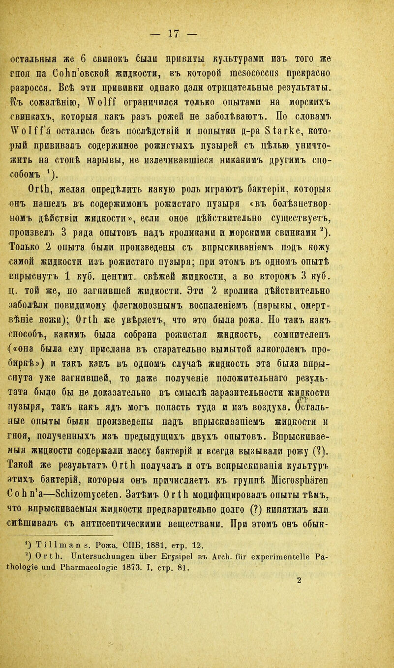 остальныя же 6 свинокъ были привиты культурами изъ того же гноя на Соііп’овской жидкости, въ которой гаезососсиз прекрасно разросся. Всѣ эти прививки однако дали отрицательные результаты. Къ сожалѣнію, \ѴоШ ограничился только опытами на морскихъ свинкахъ, которыя какъ разъ рожей не заболѣваютъ. По словамъ \ѴоШ’й остались безъ послѣдствій и попытки д-ра Зіагке, кото- рый прививалъ содержимое рожистыхъ пузырей съ цѣлью уничто- жить на стопѣ нарывы, не излечивавшіеся никакимъ другимъ спо- собомъ 1). ОгіЬ, желая опредѣлить какую роль играютъ бактеріи, которыя онъ нашелъ въ содержимомъ рожистаго пузыря «въ болѣзнетвор- номъ дѣйствіи жидкости», если оное дѣйствительно существуетъ, произвелъ 3 ряда опытовъ надъ кроликами и морскими свинками 2). Только 2 опыта были произведены съ впрыскиваніемъ подъ кожу самой жидкости изъ рожистаго пузыря; при этомъ въ одномъ опытѣ впрыснутъ 1 куб. центмт. свѣжей жидкости, а во второмъ 3 куб. ц. той же, по загнившей жидкости. Эти 2 кролика дѣйствительно заболѣли повидимому флегмонознымъ воспаленіемъ (нарывы, омерт- вѣніе кожи); ОгіЬ же увѣряетъ, что это была рожа. Но такъ какъ способъ, какимъ была собрана рожистая жидкость, сомнителенъ («она была ему прислана въ старательно вымытой алкоголемъ про- биркѣ») и такъ какъ въ одномъ случаѣ жидкость эта была впры- снута уже загнившей, то даже полученіе положительнаго резуль- тата было бы не доказательно въ смыслѣ заразительности жидкости пузыря, такъ какъ ядъ могъ попасть туда и изъ воздуха, деталь- ные опыты были произведены надъ впрыскиваніемъ жидкости и гноя, полученныхъ изъ предыдущихъ двухъ опытовъ. Впрыскивае- мыя жидкости содержали массу бактерій и всегда вызывали рожу (?). Такой же результатъ ОгіЬ получалъ и отъ вспрыскиванія культуръ этихъ бактерій, которыя онъ причисляетъ къ группѣ МісгозрЬагеп СоЬп’а—ВсЬігошусеіеп. Затѣмъ ОгіЬ модифицировалъ опыты тѣмъ, что впрыскиваемыя жидкости предварительно долго (?) кипятилъ или смѣшивалъ съ антисептическими веществами. При этомъ онъ обык- *) Ті 11т ап 8. Рожа. СПБ. 1881. етр. 12. 2) ОгіЬ. БпіегзисЬипдеп йЪег Егузіреі въ АгсЬ. і’ііг ехрегітепіеПе Ра- ііюіодіе ипН РЬагтасоІо^іе 1873. I. стр. 81. 2
