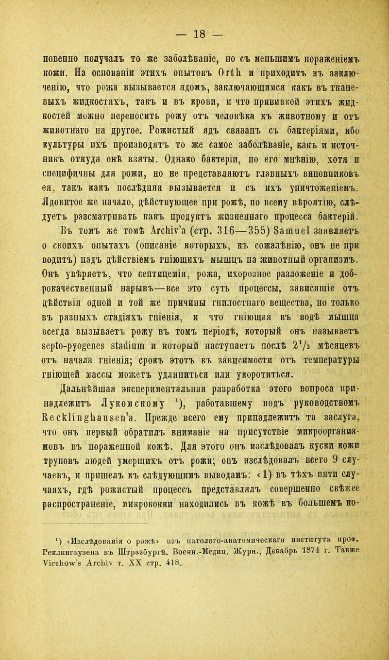 новенно получалъ то же заболѣваніе, но съ меньшимъ пораженіемъ кожи. На основаніи этихъ опытовъ ОгіЬ и приходитъ къ заклю- ченію, что рожа вызывается ядомъ, заключающимся какъ въ ткане- выхъ жидкостяхъ, такъ и въ крови, и что прививкой этихъ жид- костей можно переносить рожу отъ человѣка къ животному и отъ животнаго на другое. Рожистый ядъ связанъ съ бактеріями, ибо культуры ихъ производятъ то же самое заболѣваніе, какъ и источ- никъ откуда онѣ взяты. Однако бактеріи, по его мнѣнію, хотя и специфичны для рожи, но не представляютъ главныхъ виновниковъ ея, такъ какъ послѣдняя вызывается и съ ихъ уничтоженіемъ. Ядовитое же начало, дѣйствующее при рожѣ, по всему вѣроятію, слѣ- дуетъ разсматривать какъ продуктъ жизненнаго процесса бактерій. Въ томъ же томѣ АгсЬіѵ’а (стр. 316—355) 8атие 1 заявляетъ о своихъ опытахъ (описаніе которыхъ, къ сожалѣнію, онъ не при водитъ) надъ дѣйствіемъ гніющихъ мышцъ на животный организмъ. Онъ увѣряетъ, что септицемія, рожа, ихорозное разложеніе и доб- рокачественный нарывъ—все это суть процессы, зависящіе отъ дѣйствія одной и той же причины гнилостнаго вещества, но только въ разныхъ стадіяхъ гніенія, и что гніющая въ водѣ мышца всегда вызываетъ рожу въ томъ періодѣ, который онъ называетъ зеріо-руо&епез зіайіит и который наступаетъ послѣ Ѵ/ч мѣсяцевъ отъ начала гніенія; срокъ этотъ въ зависимости отъ температуры гніющей массы можетъ удлиниться или укоротиться. Дальнѣйшая экспериментальная разработка этого вопроса при- надлежитъ Луком скошу *), работавшему подъ руководствомъ НескНп^Ьаизеп’а. Прежде всего ему принадлежитъ та заслуга,, что онъ первый обратилъ вниманіе на присутствіе микроорганиз- мовъ въ пораженной кожѣ. Для этого онъ изслѣдовалъ куски кожи труповъ людей умершихъ отъ рожи; онъ изслѣдовалъ всего 9 слу- чаевъ, и пришелъ къ слѣдующимъ выводамъ: «1) въ тѣхъ пяти слу- чаяхъ, гдѣ рожистый процессъ представлялъ совершенно свѣжее распространеніе, микрококки находились въ кожѣ въ большемъ ко- ') «Изслѣдованія о рожѣ> пзъ патолого-анатомическаго института про®. Реклингаузена въ Штрззбургѣ. Военн.-Медиц. Журн., Декабрь 1874 г. Также ѴігсЬо\ѵ’з АгсЪіѵ т. XX стр. 418.