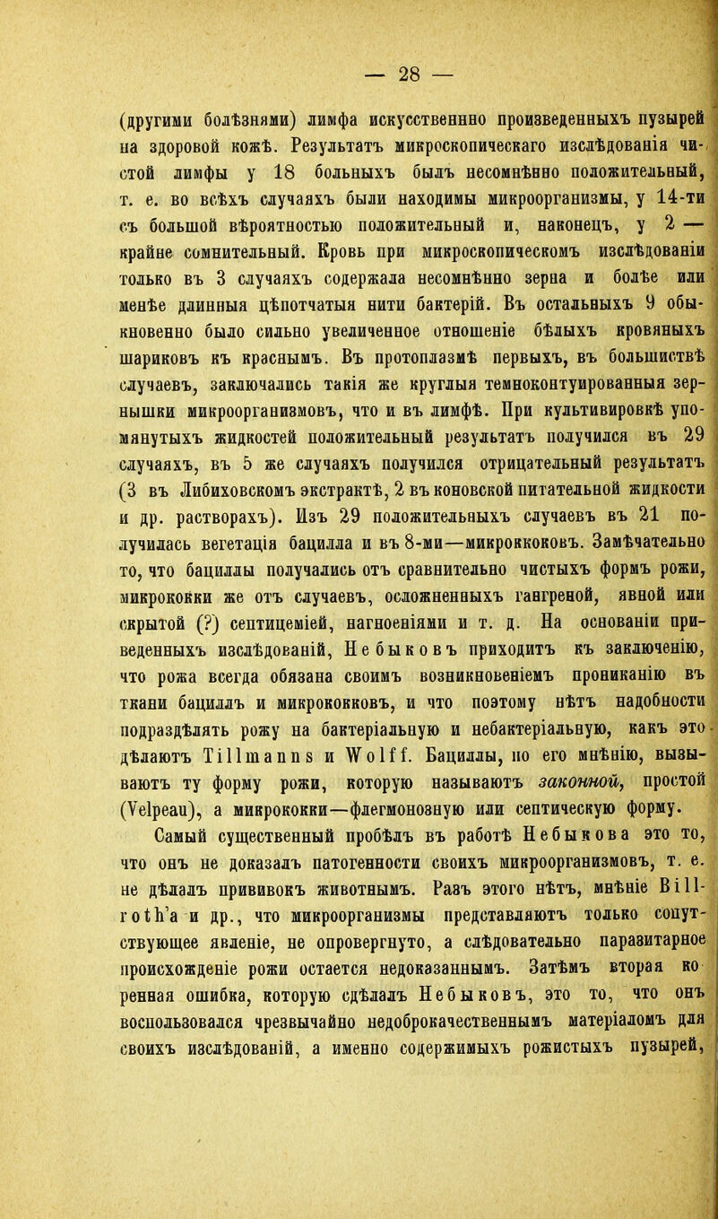 (другими болѣзнями) лимфа искусственнео произведенныхъ пузырей на здоровой кожѣ. Результатъ микроскопическаго изслѣдованія чи- стой лимфы у 18 больныхъ былъ несомнѣнно положительный, т. е. во всѣхъ случаяхъ были находимы микроорганизмы, у 14-ти съ большой вѣроятностью положительный и, наконецъ, у 2 — крайне сомнительный. Кровь при микроскопическомъ изслѣдованіи только въ В случаяхъ содержала несомнѣнно зерна и болѣе или менѣе длинныя цѣпотчатыя нити бактерій. Въ остальныхъ 9 обы- ’ кновенно было сильно увеличенное отношеніе бѣлыхъ кровяныхъ шариковъ къ краснымъ. Въ протоплазмѣ первыхъ, въ большиствѣ случаевъ, заключались такія же круглыя темноконтуированныя зер- нышки микроорганизмовъ, что и въ лимфѣ. При культивировкѣ упо- мянутыхъ жидкостей положительный результатъ получился въ 29 случаяхъ, въ 5 же случаяхъ получился отрицательный результатъ (3 въ Либиховскомъ экстрактѣ, 2 въ коновской питательной жидкости и др. растворахъ). Изъ 29 положительныхъ случаевъ въ 21 по- лучилась вегетація бацилла и въ 8-ми—микроккоковъ. Замѣчательно то, что бациллы получались отъ сравнительно чистыхъ формъ рожи, микрококки же отъ случаевъ, осложненныхъ гангреной, явной или скрытой (?) септицеміей, нагноеніями и т. д. На основаніи при- веденныхъ изслѣдованій, Не быковъ приходитъ къ заключенію, что рожа всегда обязана своимъ возникновеніемъ прониканію въ ткани бациллъ и микрококковъ, и что поэтому нѣтъ надобности подраздѣлять рожу на бактеріальную и небактеріальную, какъ это дѣлаютъ Тііішаппв и \ѴоН1. Бациллы, но его мнѣнію, вызы- ваютъ ту форму рожи, которую называютъ законной, простой (Ѵеіреаи), а микрококки—флегмонозную или септическую форму. Самый существенный пробѣлъ въ работѣ Небыкова это то, что онъ не доказалъ патогенности своихъ микроорганизмовъ, т. е. не дѣлалъ прививокъ животнымъ. Разъ этого нѣтъ, мнѣніе В і 11- гоіЬ’а и др., что микроорганизмы представляютъ только сопут- ствующее явленіе, не опровергнуто, а слѣдовательно паразитарное происхожденіе рожи остается недоказаннымъ. Затѣмъ вторая ко ренная ошибка, которую сдѣлалъ Небыковъ, это то, что онъ воспользовался чрезвычайно недоброкачественнымъ матеріаломъ для своихъ изслѣдованій, а именно содержимыхъ рожистыхъ пузырей,