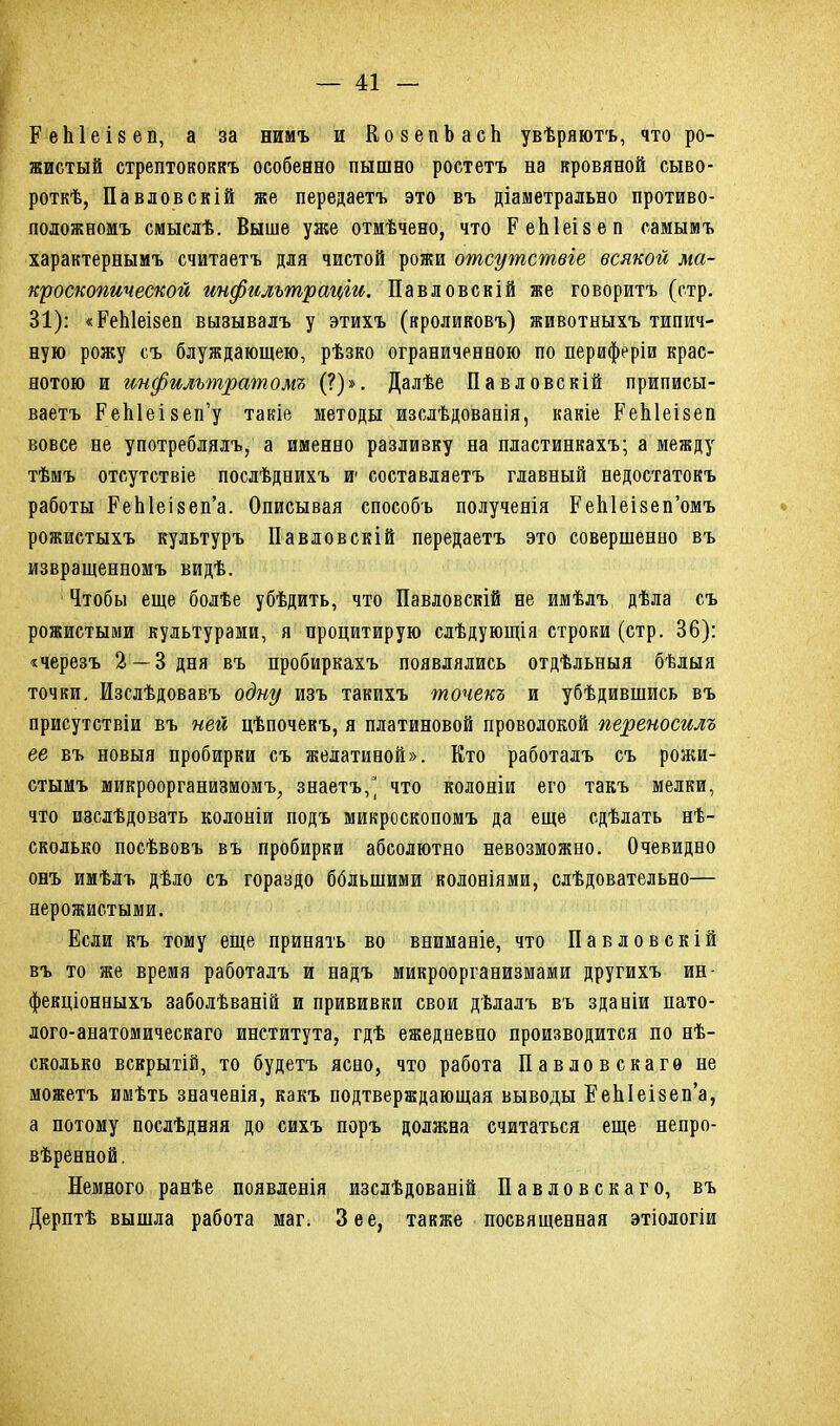 ЕеЫеізеп, а за нимъ и КозепЬасЬ увѣряютъ, что ро- жистый стрептококкъ особенно пышно ростетъ на кровяной сыво- роткѣ, Павловскій же передаетъ это въ діаметрально противо- положномъ смыслѣ. Выше уже отмѣчено, что ЕеЫеізеп самымъ характернымъ считаетъ для чистой рожи отсутствіе всякой ма- кроскопической инфильтраціи. Павловскій же говоритъ (стр. 31): «ЕеЫеізеп вызывалъ у этихъ (кроликовъ) животныхъ типич- ную рожу съ блуждающею, рѣзко ограниченною по периферіи крас- нотою и инфильтратомъ (?)». Далѣе Павловскій приписы- ваетъ ЕеЫеізеп’у такіе методы изслѣдованія, какіе ЕеЫеізеп вовсе не употреблялъ, а именно разливку на пластинкахъ; а между тѣмъ отсутствіе послѣднихъ и’ составляетъ главный недостатокъ работы ЕеЫеізеп’а. Описывая способъ полученія ЕеЫеізеп’омъ рожистыхъ культуръ Павловскій передаетъ это совершенно въ извращенномъ видѣ. Чтобы еще болѣе убѣдить, что Павловскій не имѣлъ дѣла съ рожистыми культурами, я процитирую слѣдующія строки (стр. 36): «черезъ 2 — 3 дня въ пробиркахъ появлялись отдѣльныя бѣлыя точки. Изслѣдовавъ одну изъ такихъ точекъ и убѣдившись въ присутствіи въ ней цѣпочекъ, я платиновой проволокой переносилъ ее въ новыя пробирки съ желатиной». Кто работалъ съ рожи- стымъ микроорганизмомъ, знаетъ,^ что колоніи его такъ мелки, что изслѣдовать колоніи подъ микроскопомъ да еще сдѣлать нѣ- сколько посѣвовъ въ пробирки абсолютно невозможно. Очевидно онъ имѣлъ дѣло съ гораздо бблыними колоніями, слѣдовательно— нерожистыми. Если къ тому еще принять во вниманіе, что Павловскій въ то же время работалъ и надъ микроорганизмами другихъ ин- фекціонныхъ заболѣваній и прививки свои дѣлалъ въ зданіи пато- лого-анатомическаго института, гдѣ ежедневно производится по нѣ- сколько вскрытій, то будетъ ясно, что работа Павловскаго не можетъ имѣть значенія, какъ подтверждающая выводы ЕеЫеізеп’а, а потому послѣдняя до сихъ поръ должна считаться еще непро- вѣренной. Немного ранѣе появленія изслѣдованій Павловскаго, въ Дерптѣ вышла работа маг. Зее, также посвященная этіологіи