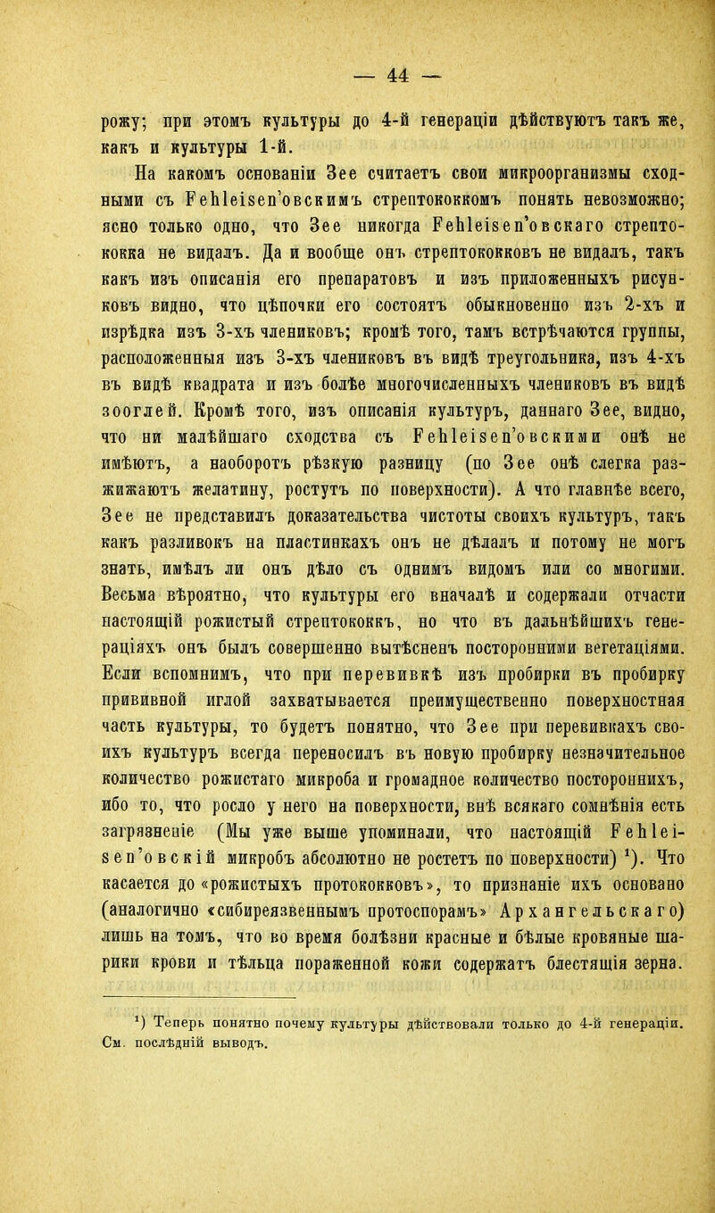 рожу; при этомъ культуры до 4-й генераціи дѣйствуютъ такъ же, какъ и культуры 1-й. На какомъ основаніи Зее считаетъ свои микроорганизмы сход- ными съ ЕеЫеізеп’овскимъ стрептококкомъ понять невозможно; ясно только одно, что Зее никогда РеЫеізеп’овскаго стрепто- кокка не видалъ. Да и вообще онъ стрептококковъ не видалъ, такъ какъ изъ описанія его препаратовъ и изъ приложенныхъ рисун- ковъ видно, что цѣпочки его состоятъ обыкновенпо изъ 2-хъ и изрѣдка изъ 3-хъ члениковъ; кромѣ того, тамъ встрѣчаются группы, расположенныя изъ 3-хъ члениковъ въ видѣ треугольника, изъ 4-хъ въ видѣ квадрата и изъ болѣе многочисленныхъ члениковъ въ видѣ зооглей. Кромѣ того, изъ описанія культуръ, даннаго Зее, видно, что ни малѣйшаго сходства съ РеЫеізеп’овскими онѣ не имѣютъ, а наоборотъ рѣзкую разницу (по Зее онѣ слегка раз- жижаютъ желатину, ростутъ по поверхности). А что главнѣе всего, Зее не представилъ доказательства чистоты своихъ культуръ, такъ какъ разливокъ на пластинкахъ онъ не дѣлалъ и потому не могъ знать, имѣлъ ли онъ дѣло съ однимъ видомъ или со многими. Весьма вѣроятно, что культуры его вначалѣ и содержали отчасти настоящій рожистый стрептококкъ, но что въ дальнѣйшихъ гене- раціяхъ онъ былъ совершенно вытѣсненъ посторонними вегетаціями. Если вспомнимъ, что при перевивкѣ изъ пробирки въ пробирку прививной иглой захватывается преимущественно поверхностная часть культуры, то будетъ понятно, что Зее при перевивкахъ сво- ихъ культуръ всегда переносилъ въ новую пробирку незначительное количество рожистаго микроба и громадное количество постороннихъ, ибо то, что росло у него на поверхности, внѣ всякаго сомнѣнія есть загрязненіе (Мы уже выше упоминали, что настоящій РеЫеі- яеп’овскій микробъ абсолютно не ростетъ по поверхности) *). Что касается до «рожистыхъ протококковъ>, то признаніе ихъ основано (аналогично «сибиреязвеннымъ протоспорамъ» Архангельскаго) лишь на томъ, что во время болѣзни красные и бѣлые кровяные ша- рики крови и тѣльца пораженной кожи содержатъ блестящія зерна. *) Теперь понятно почему культуры дѣйствовали только до 4-й генераціи. См. послѣдній выводъ.