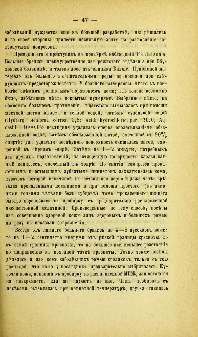 заболѣваній нуждается еще въ большой разработкѣ, мы рѣшились и со своей стороны принести посильную лепту на разъясненіе за- тронутыхъ вопросовъ. Прежде всего я приступилъ къ провѣркѣ наблюденій РеЫеізеп’а. Больные брались преимущественно изъ рожистаго отдѣленія при Обу- ховской больницѣ, и только двое изъ клиники Вилліе. Прививной ма- теріалъ отъ больного въ питательныя среды переносился ири слѣ- дующихъ предосторожностяхъ. У больного выбиралось мѣсто съ наи- болѣе свѣжимъ рожистымъ пораженіемъ кожи; гдѣ только возможно было, избѣгались мѣста покрытыя пузырями. Выбранное мѣсто, на возможно большемъ протяженіи, тщательно вымывалось при помощи жесткой щетки мыломъ и теплой водой, затѣмъ сулемовой водой (Нубгаг§. ЬісЫогаі. соггоз. 1,5; Асісіі ІіубгосЫогісі риг. 20,0, Ац. ёезіііі. 1000,0); послѣдняя удалялась сперва ополаскиваніемъ обез- пложенной водой, затѣмъ обезпложенной ватой, смоченной въ 90°/о спиртѣ; для удаленія послѣдняго поверхность очищалась ватой, смо- ченной въ сѣрномъ эѳирѣ. Затѣмъ на 1—2 мікхуты, потребныхъ для другихъ подготовленій, на очищенную поверхность клался ват- ный компрессъ, смоченный въ эѳирѣ. По снятіи компресса прока- леннымъ и остывшимъ зубчатымъ пинцетомъ захватывалась кожа, кусочекъ которой величиной въ чечевичное зерно и даже менѣе срѣ- зался прокаленными ножницами и при помощи простого (съ длин- ными тонкими вѣтвями безъ зубцовъ) тоже прокаленнаго пинцета быстро переносился въ пробирку съ предварительно расплавленной мясопептонной желатиной. Произведенные по сему способу посѣвы изъ совершенно здоровой кожи лицъ здоровыхъ и больныхъ рожею ни разу не показали загрязненія. Всегда отъ каждаго больного брались по 4—5 кусочковъ кожи: то на 1 — 2 сентиметра кнаружи отъ рѣзкой границы красноты, то съ самой границы красноты, то на большее или меньшее разстояніе по направленію къ исходной точкѣ красноты. Точно также посѣвы дѣлались и изъ кожи заболѣвшихъ рожею кроликовъ, только съ тою разницей, что кожа у послѣднихъ предварительно выбривалась. Ку- сочки кожи, попавши въ пробирку съ расплавленной МПЖ, или остаются на поверхности, или же падаютъ на дно. Часть пробирокъ съ посѣвами оставлялась при комнатной температурѣ, другая ставилась