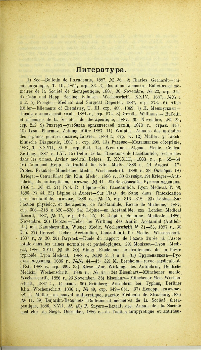 Литература. 1) Зёе—Виііеііп сіе ГАсайетіе, 1887, № 36. 2) СЬагІез (легЬагйі—сЫ- тіе ог§апЦие, Т. III, 1854, стр. 83. 3) Во4иі11оп-Ьішои8іи—ВиІІеііпз еі шё- пюігез йе Іа Зосіёіё йе Иіегареиіщие, 1887. 30 МоѵетЬге, № 22. стр. 212. 4) СаЬп ипй Нерр, Вегііпег КІіпізсЬ. \ѴосЬеп8сЬгі1, XXIV, 1887, №№ 1 п 2. 5) Ргоё§1ег—Мейісаі апй 8иг§іса1 Керотіег, 1887, стр. 273. 6) АНеи Миііег— ЕПетепІз оі Сііепіізііу, Т. Ш, стр. 488, 1869. 7) Н. Меншуткинъ— Лекціи органической химіи 1884-г., стр. 574. 8) Отезіі. ѴѴіІІіашз — ВиИеІіп еі тёшоігез йе Іа Зосіёіё йе Иіегареиіідие, 1887, 30 МоѵетЬге, № 22, стр. 212. 9) Рихтеръ—учебникъ органической химіи, 1870 г., стран. 413. 10) Іѵоп—Рііашаг. 2еіІип§, Магг 1887. 11) \Ѵи1ріиз—Аппаіез йез ттіайіез йе8 ог^апез §епііо-игіпаігез, Іапѵіег. 1888 г., стр. 57. 12) Миііег: у ЙаксЬ- кііпізсііе Біа&позііс, 1887 г., стр. 298. 13) Руденко—Медицинское обозрѣніе, 1887, Т. XXVII, А» 5, стр. 522. 14) \Ѵепйппег—А1§ет. Мейіс. Сенігаі 2еіІиіщ, 1887 г., ЬѴІ. 15) БеЦа Сеііа—Кеасііопз йе ГасёіапіПйе, гесііегсііез йапз Іез игіпез. Агсіііѵ тёйісаі Ве1§ез. Т. XXXIII, 1888 г., р. 62—64 16) СиЬп ипй Нерр—СепІгаІЫаі. Гііг Кііп. Мейіс. 1886 г., 14 Аи§изі. 17) Ргоі’ез. Егапкеі—Мііпсііепег Мейіс. ЛУосЬепзсЬпИ, 1886 г., 28 Октября. 18) Кгіе§ег—СепІтаІЫаіі Іііг Кііп. Мейіс. 1886 г., 30 Октября. 19) Кгіе§ет—Апіі- іёЪгіп, аіз апіізеріісиш, тамъ-же, № 44. 20) Березовскій—Русская медицина. 1886 г., № 43. 21) РгоГ. К. Ьёріпе—8иг Гасёѣапііійе. Ьуоп Мейісаі. Т. 53, 1886, № 44. 22) Ьёріпе еі АиЪегІ—8иг Гёіаі сіи 8ап§ йапз Гіпіохісаііоп раг Гаоёіапііійе, тамъ-же, 1886 г., № 45, стр. 316—318. 23) Ьёріпе—8иг Гасііоп рііузіоіо^. еі іЬегареиіир йе Гасёіапііійе, Кеѵпе йе Мейісіпе, 1887, стр. 306—318 и 520—536. 24) Ьёріпе—оп АсеіапіИйе, изъ Ьопйоп Мейісаі Весогй, 1887, № 15, стр. 491. 25) К. Ьёріпе—8етаіпе Мейісаіе, 1886, МоѵетЬге. 26) Негсгеі—ЫеЬег йіе \Ѵігкип§ йез Апіііп, Асеіапііій (АпІіІеЬ- гіп) ипй КатрЬегапіІіп, ЛѴіепет Мейіс. ѴѴосЬепзсІігіІі № 31—33, 1887 г., 30 Іиіі. 27) Негсгеі—ЦеЪег АсеіапіИйе, СепІгаІЫаІІ Шг Мейіс. ѴѴіззепзсЬаІІ. 1887 т., № 30. 28) Ваугаск—Еіийе йи гаррогі йе І’агоіе й’итёе а Гагоіе Іоіаіе йапз іез игіпез поттаіез еі раіЬо1о§щиез. 29) Моиіззеі—Ьуоп Мейі- саі, 1886, XVII, № 45. 30) Ѵіпау—Еіийе зиг 1е ігаііетепі йе 1а йёѵге іуріюійе, Ьуоп Мейісаі, 1888 г., №№ 2, 3 и 4. 31) Трушенниковъ—Рус- ская медицина, 1886 г., №№ 44—45. 32) М. ВегпЬеіт—геѵие тейісаіе йе І’Езі, 1888 г., стр. 699. 33) Кіезе—2иг \Ѵігкип§ йез АпіііёЬгіп, БеиізсЬе Мейісіп \ѴосЬепзсІігіЫ, 1886 г., № 47. 34) ЕізепЬатІ—Мііпсііепег шейіс, \ѴосЬепзсЬгіЙ, 1886 г., 23 МоѵешЪег. 35) ЕізепЬатІ— Мііпсііепег Мей. \ѴосЬеп- зсЬтіЫ, 1887 г., 14 іюня. 36) СгііпЬег§—АпіііеЪгіп Ъеі ТурЬиз, Вегііпег Кііп. \ѴосЬепзсЬгі:1, 1886 г., № 49, стр. 849—851. 37) Непорр, тамъ-же. 38) Ь Миііег—ип поиѵеі апііругеіідие, §агеііе Мёйісаіе йе 81газЪиг§, 1886 № 11. 39) Биіагйіп-Веаитеіг—Виііеііпз еі тёшоігез йе Іа Зосіёіё іЬега- реиІЦие, 1886, XVII, 22. 40) Р. Зпуегз—Ехігаіі йез Аппаі. йе Іа Зосіёіё