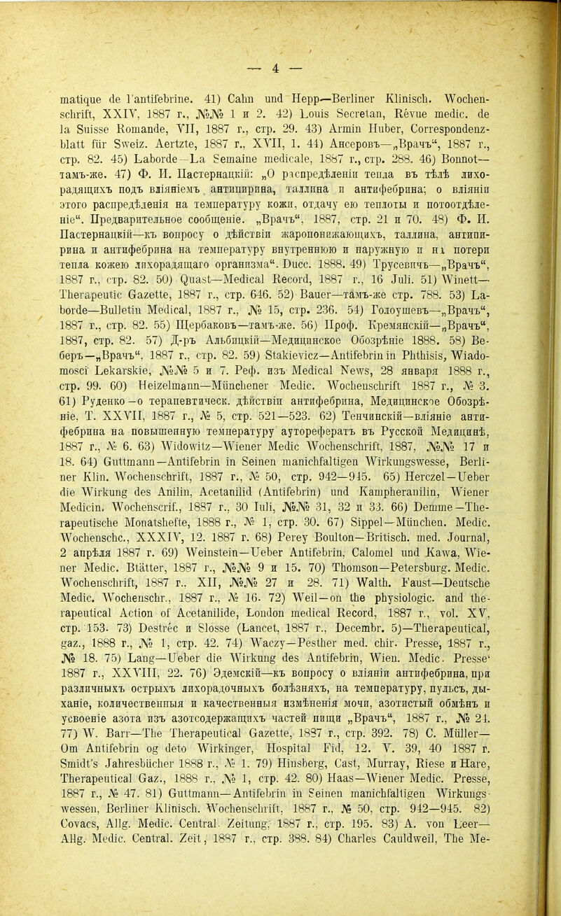таіщие йе ГапШ'еЬ'гще. 41) Саіт ипсі Нерр—Вегііпег КІіпізсЬ. ДѴосЬеп- зсЬгій, XXIV, 1887 г., №№ 1 и 2. 42) Ъоиіз Зесгеіап, Кёѵие тесііс. сіе Іа Зиіззе Коташіе, VII, 1887 г., схр. 29. 43) Агтіп НиЬег, Соггезропйепг- Ыаіі Іііг Зѵѵеі/. Аегігіе, 1887 г., XVII, 1. 41) Ансеровъ—„Врачъ, 1887 г., стр. 82. 45) ЪаЪогйе—Ъа Зетаіпе тесіісаіе, 1887 г., стр. 288. 46) Воішоі— тамъ-же. 47) Ф. И. Пастернацкій: „О распредѣленіи тепла въ тѣлѣ лихо- радящихъ подъ вліяніемъ антипирина, таллпна п антифебрина; о вліяніи этого распредѣленія на температуру кожи, отдачу ею теплоты и потоотдѣле- ніе“. Предварительное сообщеніе. „Врачъ, 1887, стр. 21 и 70. 48) Ф. И. Пастернацкій—къ вопросу о дѣйствіи жаропонижающихъ, Таллина, антипи- рина и антифебрина на температуру внутреннюю и наружную н иг потери тепла кожею лихорадящаго организма. Бисс. 1888. 49) Трусевпчъ—„Врачъ, 1887 г., стр. 82. 50) (^>иазі—Мейісаі Весогй, 1887 г., 16 «Тиіі. 51) ДѴіпеіі— ТЬегареиііс Сагеііе, 1887 г., стр. 646. 52) Ваиег—тамъ-же стр. 788. 53) Ба- Ъогйе—Виііеііи Месііса], 1887 г., № 15, стр. 236. 54) Голоушевъ—„Врачъ, 1887 г., стр. 82. 55) Щербаковъ—тамъ-же. 56) ІІроф. Кремянскій—„Врачъ, 1887, стр. 82. 57) Д-ръ Альбпцкій—Медицинское Обозрѣніе 1888. 58) Ве- беръ—„Врачъ, 1887 г., стр. 82. 59) Зіакіеѵісг—Апіііеѣгіп іп РЫЬізіз, ДѴіайо- тозсі Ъекагзк-іе, №№ 5 и 7. Реф. изъ Мейісаі Хе\ѵз, 28 января 1888 г., стр. 99. 60) Неігеітапп—МііпсЬепег Мейіс. ДѴосЬепзсЬгіЙ 1887 г., № 3. 61) Руденко—о терапевтическ. дѣйствіи антифебрина, Медицинское Обозрѣ- ніе, Т. XXVII, 1887 г., № 5, стр. 521—523. 62) Тенчинскій—вліяніе анти- фебрина на повышенную температуру ауторефератъ въ Русской Медицинѣ, 1887 г., № 6. 63) ЛѴісіохѵііх—\Ѵіепег Месііс ДѴосЬепзсЬгіЙ, 1887, №№ 17 и 18. 64) Сиіітапп—АпШеЪгіп іи йеіпеп шапісМа1іі§еп ДѴігкшщзѵѵеззе, Вегіі- пег КИп. ДѴосЬепзсЬгіЙ, 1887 г., № 50, стр. 942—915. 65) Негсгеі—БеЪег сііе ДѴігкшщ йез Апіііп, Асеіапііій (АпШеЪгіп) ипй Капірііегапіііп, ДѴіепег Мейісіп. ДѴосЬеіізсгіІ., 1887 г., 30 Іиіі, №№ 31, 32 и 33. 66) Бейте—ТЬе- гареиіізсЬе ІѵІопаІзІіеЙе, 1888 г., № 1, стр. 30. 67) 8ірре1—МііпсЬеп. Месііс. ДѴосЬепзсЬс., XXXIV, 12. 1887 г. 68) Регеу ВоиЙоп— ВгііізсЬ. шей. Лоигпаі, 2 апрѣля 1887 г. 69) ДѴеіпзіеіп—ІІеЪег АпШеЪгіп, Саіотеі ипй Каѵѵа, ДѴіе- пег Мейіс. Віаііег, 1887 г., №№ 9 и 15. 70) ТЬотзоп—РеіегзЪиг^. Месііс. ДѴосЬепзсЬгіЙ, 1887 г.. XII, №№ 27 и 28. 71) ДѴаЙЬ. Раизі—БеиІзсЬе Месііс. ДѴосЬепзсЬг., 1887 г., № 16. 72) ДѴеіІ—оп іЬе рЬузіоІо^іс. апй іЬе- гареійісаі Асйоп оі Асеіапііійе, Ьопйоп тесіісаі Кесогй, 1887 г., ѵоі. XV, стр. 153. 73) Безігес и 81оззе (Ьапсеі, 1887 г., БесетЬг. 5)—ТЬегареиіісаІ, §а2., 1888 г., № 1, стр. 42. 74) ДѴасгу—РезіЬег шей. сЬіг. Ргеззе, 1887 г., № 18. 75) Ьап§—БеЬег йіе ДѴігкшщ йез АпШеЬгіп, ДѴіеп. Мейіс. Ргеззе1 1887 г., XXVIII, 22. 76) Эдемскій—къ вопросу о вліяніи антифебрина, при различныхъ острыхъ лихорадочныхъ болѣзняхъ, на температуру, пульсъ, ды- ханіе, количественныя и качественныя измѣненія мочи, азотистый обмѣнъ и усвоеніе азота изъ азотсодержащихъ частей пищи „Врачъ, 1887 г., № 21. 77) ДѴ. Вагг—ТЬе ТЬегареиіісаІ Сагеііе, 1887 г., стр. 392. 78) С. Миііег— От АпШеЪгіп о§ йеіо ДѴігкіп§ег, Нозрііаі Тій, 12. V. 39, 40 1887 г. 8тійі’з йаЬгезЪисЬег 1888 г., Д1 1. 79) НіпзЪещ, Сазі, Миггау, Кіезе иНаге, ТЬегареиіісаІ Саг., 1888 г., № 1, стр. 42. 80) Нааз—ДѴіепег Месііс. Ргеззе, 1887 г., № 47. 81) Сиіітапп—АпШеЪгіп іп 8еіпеп іпапісЫа11і§еп ДѴігкшщз- дѵеззеп, Вегііпег КІіпізсЬ. ДѴосЬепзсЬгіЙ, 1887 г., № 50, стр. 942—945. 82) Соѵасз, А11§. Мейіс. Сепігаі. 2еііип§,- 1887 г., стр. 195. 83) А. ѵоп Ъеег— А11§. Месііс. Сепігаі. 2еіі, 1887 г., стр. 388. 84) СЬагІез Сапійсѵеіі, ТЬе Ме-