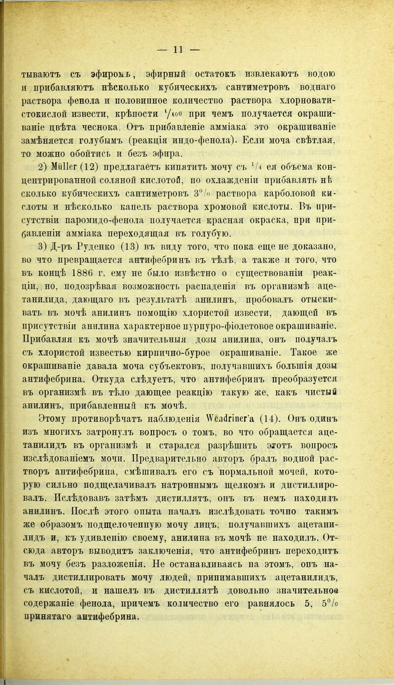 тываютъ съ эфиромъ, эфирный остатокъ извлекаютъ водою и прибавляютъ нѣсколько кубическихъ сантиметровъ воднаго раствора фенола и половинное количество раствора хлорновати- стокислой извести, крѣпости 1/юо при чемъ получается окраши- ваніе цвѣта чеснока. Отъ прибавленіе амміака это окрашиваніе замѣняется голубымъ (реакція индо-фенола). Если моча свѣтлая, то можно обойтись и безъ эфира. 2) Мііііег (12) предлагаетъ кипятить мочу съ ея объема кон- центрированной соляной кислотой, по охлажденіи прибавлять нѣ сколько кубическихъ сантиметровъ 3% раствора карболовой ки- слоты и нѣсколько капель раствора хромовой кислоты. Въ при- сутствіи паромидо-фенола получается красная окраска, при при- бавленіи амміака переходящая въ голубую. 3) Д-ръ Руденко (13) въ виду того, что пока еще не доказано, во что превращается антифебринъ въ тѣлѣ, а также и того, что въ концѣ 1886 г. ему не было извѣстно о существованіи реак- ціи, , но, подозрѣвая возможность распаденія въ организмѣ аце- танилида, дающаго въ результатѣ анилинъ, пробовалъ отыски- вать въ мочѣ анилинъ помощію хлористой извести, дающей въ присутствіи анилина характерное пурпуро-фіолетовое окрашиваніе. Прибавляя къ мочѣ значительныя дозы анилина, онъ получалъ съ хлористой известью кирпично-бурое окрашиваніе. Такое же окрашиваніе давала моча субъектовъ, получавшихъ большія дозы антифебрина. Откуда слѣдуетъ, что антифебринъ преобразуется въ организмѣ въ тѣло дающее реакцію такую же, какъ чистый анилинъ, прибавленный къ мочѣ. Этому противорѣчатъ наблюденія \Уеж1гтега (14). Онъ одинъ изъ многихъ затронулъ вопросъ о томъ, во что обращается аце- танилидъ въ организмѣ и старался разрѣшить этотъ вопросъ изслѣдованіемъ мочи. Предварительно авторъ бралъ водной рас- творъ антифебрина, смѣшивалъ его съ нормальной мочей, кото- рую сильно подщелачивалъ натроннымъ щелкомъ и дистиллиро- валъ. Ислѣдовавъ затѣмъ дистиллятъ, онъ въ немъ находилъ анилинъ. Послѣ этого опыта началъ изслѣдовать точно такимъ же образомъ подщелоченную мочу лицъ, получавшихъ ацетани- лидъ и, къ удивленію своему, анилина въ мочѣ не находилъ. От- сюда авторъ выводитъ заключенія, что антифебринъ переходитъ въ мочу безъ разложенія. Не останавливаясь па этомъ, онъ на- чалъ дистиллировать мочу людей, принимавшихъ ацетанилидъ, съ кислотой, и нашелъ въ дистиллятѣ довольно значительное содержаніе фенола, причемъ количество его равнялось 5, 5% принятаго антифебрина.