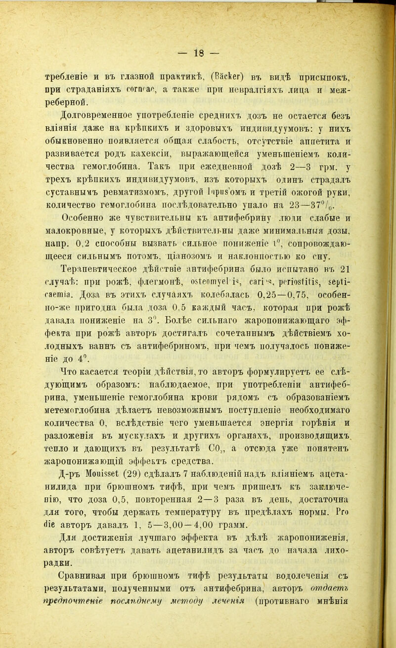 требленіе и въ глазной практикѣ, (Вйсѣег) въ видѣ присыпокъ, при страданіяхъ соггнас, а также при невралгіяхъ лица и меж- реберной. Долговременное употребленіе среднихъ дозъ не остается безъ вліянія даже на крѣпкихъ и здоровыхъ индивидуумовъ: у нихъ обыкновенно появляется общая слабость, отсутствіе аппетита и развивается родъ кахексіи, выражающейся уменьшеніемъ коли- чества гемоглобина. Такъ при ежедневной дозѣ 2—3 грм. у трехъ крѣпкихъ индивидуумовъ, изъ которыхъ одинъ страдалъ суставнымъ ревматизмомъ, другой 1 призомъ и третій ожогой руки, количество гемоглобина послѣдовательно упало на 23—37°/0. Особенно же чувствительны къ антифебрину люди слабые и малокровные, у которыхъ дѣйствительны даже минимальныя дозы, напр. 0,2 способны вызвать сильное пониженіе 1°, сопровождаю- щееся сильнымъ потомъ, ціанозомъ и наклонпостью ко сну. Терапевтическое дѣйствіе антифебрина было испытано въ 21 случаѣ: при рожѣ, флегмонѣ, оЧеотуеІ Б, сагі'ч, рсгіовШіз, керіі- саетіа. Доза въ этихъ случаяхъ колебалась 0,25—0,75, особен- по-же пригодна была доза 0.5 каждый часъ, которая при рожѣ давала пониженіе на 3°. Болѣе сильнаго жаропонижающаго эф- фекта при рожѣ авторъ достигалъ сочетаннымъ дѣйствіемъ хо- лодныхъ ваннъ съ антифебриномъ, при чемъ получалось пониже- ніе до 4°. Что касается теоріи дѣйствія, то авторъ формулируетъ ее слѣ- дующимъ образомъ: наблюдаемое, при употребленіи антифеб- рина, уменьшеніе гемоглобина крови рядомъ съ образованіемъ метемоглобина дѣлаетъ невозможнымъ поступленіе необходимаго количества 0, вслѣдствіе чего уменьшается энергія горѣнія и разложенія въ мускулахъ и другихъ органахъ, производящихъ тепло и дающихъ въ результатѣ СО,, а отсюда уже понятенъ жаропонижающій эффектъ средства. Д-ръ Моиіззеѣ (29) сдѣлалъ 7 наблюденій надъ вліяніемъ ацета- нилида при брюшномъ тифѣ, при чемъ пришелъ къ заключе- нію, что доза 0,5, повторенная 2—3 раза въ день, достаточна для того, чтобы держать температуру въ предѣлахъ нормы. Рго (Не авторъ давалъ 1, 5—3,00 — 4,00 грамм. Для достиженія лучшаго эффекта въ дѣлѣ жаропониженія, авторъ совѣтуетъ давать ацетанилидъ за часъ до начала лихо- радки. Сравнивая при брюшномъ тифѣ результаты водолеченія съ результатами, полученными отъ антифебрина, авторъ отдаетъ предпочтеніе послѣднему методу леченія (противнаго мнѣнія