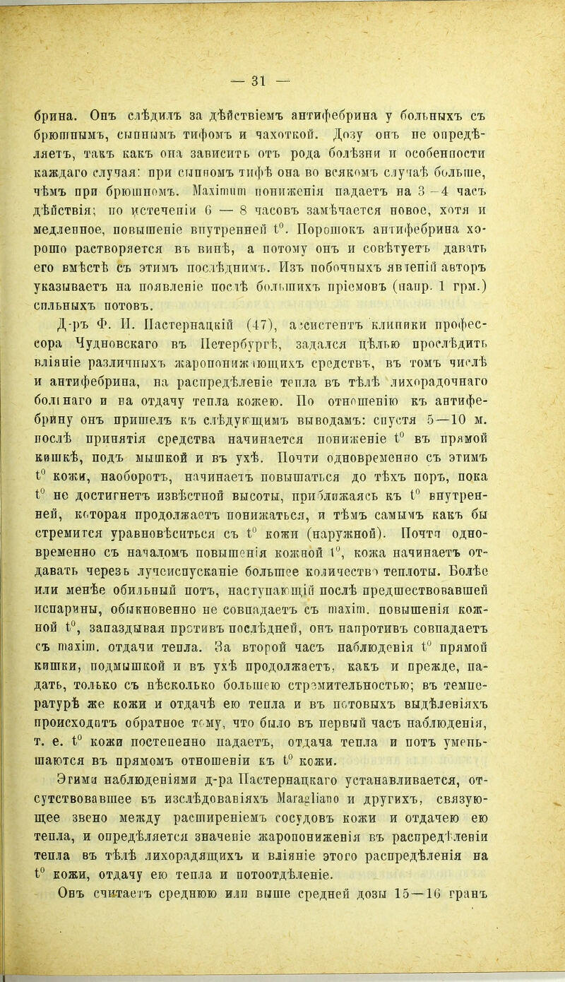 брина. Онъ слѣдилъ за дѣйствіемъ антифебрина у больныхъ съ брюшнымъ, сыпнымъ тифомъ и чахоткой. Дозу онъ пе опредѣ- ляетъ, такъ какъ она зависить отъ рода болѣзни и особенпости каждаго случая: при сыппомъ тифѣ она во всякомъ случаѣ больше, чѣмъ при брюшномъ. Махітипі пониженія падаетъ на 3 - 4 часъ дѣйствія; но истеченіи 6 — 8 часовъ замѣчается новое, хотя и медленное, повышеніе внутренней 1°. Порошокъ антифебрина хо- рошо растворяется въ винѣ, а потому онъ и совѣтуетъ давать его вмѣстѣ съ этимъ послѣднимъ. Изъ побочныхъ явтепій авторъ указываетъ на появленіе постѣ большихъ пріемовъ (напр. 1 грм.) сильныхъ потовъ. Д-ръ Ф. И. Пастернацкій (47), ассистентъ клипики профес- сора Чудновскаго въ Петербургѣ, задался цѣлью прослѣдить вліяніе различныхъ жаропонижающихъ средствъ, въ томъ числѣ и антифебрина, на распредѣленіе тепла въ тѣлѣ лихорадочнаго болінаго и на отдачу тепла кожею. По отношенію къ антифе- брину онъ пришелъ къ слѣдующимъ выводамъ; спустя 5 —10 м. послѣ принятія средства начинается пониженіе 1° въ прямой кишкѣ, подъ мышкой и въ ухѣ. Почти одновременно съ этимъ ѣ° кожи, наоборотъ, начинаетъ повышаться до тѣхъ поръ, пока ѣ° не достигнетъ извѣстной высоты, приближаясь къ 1° внутрен- ней, которая продолжаетъ понижаться, и тѣмъ самымъ какъ бы стремится уравновѣситься съ ѣ° кожи (наружной). Почта одно- временно съ началомъ повышенія кожной 1°, кожа начинаетъ от- давать черезь лучеиспусканіе большее количество теплоты. Болѣе или менѣе обильный потъ, наступающій послѣ предшествовавшей испарины, обыкновенно не совпадаетъ съ піахіш. повышенія кож- ной іи, запаздывая претивъ послѣдней, онъ напротивъ совпадаетъ съ піахіт. отдачи тепла. За второй часъ наблюденія 1° прямой кишки, подмышкой и въ ухѣ продолжаетъ, какъ и прежде, па- дать, только съ нѣсколько большею стремительностью; въ темпе- ратурѣ же кожи и отдачѣ ею тепла и въ потовыхъ выдѣленіяхъ происходптъ обратное тому, что было въ первый часъ наблюденія, т. е. 1° кожи постепенно падаетъ, отдача тепла и потъ умень- шаются въ прямомъ отношеніи къ 1° кожи. Эгима наблюденіями д-ра Пастернацкаго устанавливается, от- сутствовавшее въ изслѣдованіяхъ Мага^ііатю и другихъ, связую- щее звено между расширеніемъ сосудовъ кожи и отдачею ею тепла, и опредѣляется значеніе жаропониженія въ распредѣленіи тепла въ тѣлѣ лихорадящихъ и вліяніе этого распредѣленія на 1° кожи, отдачу ею тепла и потоотдѣленіе. Онъ считаетъ среднюю или выше средней дозы 15—10 гранъ