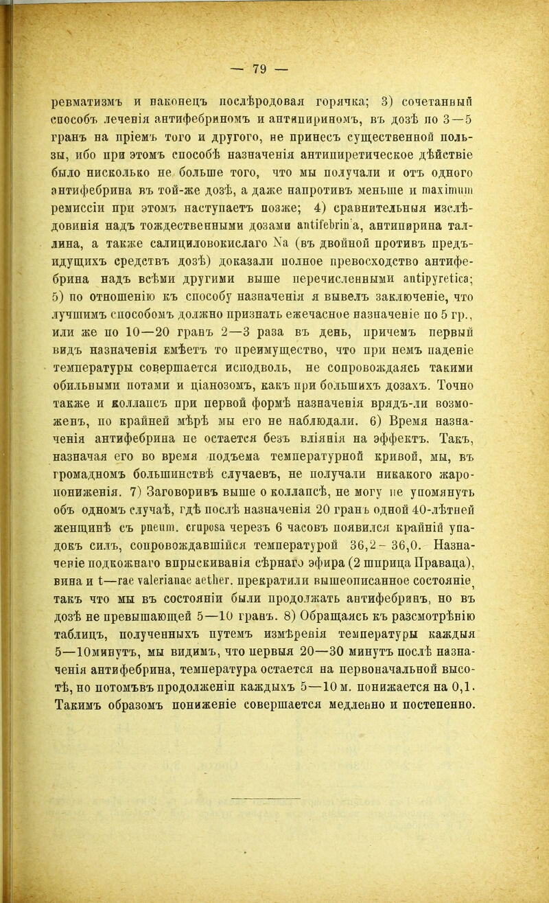 ревматизмъ и наконецъ послѣродовая горянка; 3) сочетанный способъ .теченія антифебриномъ и антипириномъ, въ дозѣ по 3 — 5 гранъ на пріемъ того и другого, не принесъ существенной поль- зы, ибо при этомъ способѣ назначенія антипиретическое дѣйствіе было нисколько не больше того, что мы получали и отъ одного антифебрина въ той-же дозѣ, а даже напротивъ меньше и гпахіпшш ремиссіи при этомъ наступаетъ позже; 4) сравнительныя изслѣ- довинія надъ тождественными дозами апііі'еЪгііі а, антипирина Тал- лина, а также салициловокислаго Ка (въ двойной противъ предъ- идущихъ средствъ дозѣ) доказали полное превосходство антифе- брина надъ всѣми другими выше перечисленными апііругеііса; 5) по отношенію къ способу назначенія я вывелъ заключеніе, что лучшимъ способомъ должно признать ежечасное назначеніе по 5 гр., или же но 10—20 гранъ 2—3 раза въ день, причемъ первый видъ назначенія Емѣетъ то преимущество, что при немъ паденіе температуры совершается иснодволь, не сопровождаясь такими обильными потами и ціанозомъ, какъ при большихъ дозахъ. Точно также и коллапсъ при первой формѣ назначенія врядъ-ли возмо- женъ, по крайней мѣрѣ мы его не наблюдали. 6) Время назна- ченія антифебрина не остается безъ вліянія на эффектъ. Такъ, назначая его во время подъема температурной кривой, мы, въ громадномъ большинствѣ случаевъ, не получали никакого жаро- иониженія. 7) Заговоривъ выше о коллапсѣ, не могу не упомянуть объ одномъ случаѣ, гдѣ послѣ назначенія 20 грань одной 40-лѣтней женщинѣ съ рпешп. сгироза черезъ 6 часовъ появился крайній упа- докъ силъ, сопровождавшійся температурой 36,2 - 36,0. Назна- ченіе подкожнаго впрыскиванія сѣрнаго эфира (2 шприца Праваца), вина и і—гае ѵаіегіапае аеіііег. прекратили вышеописанное состояніе^ такъ что мы въ состояніи были продолжать антифебринъ, но въ дозѣ не превышающей 5—10 гранъ. 8) Обращаясь къ разсмотрѣнію таблицъ, полученныхъ путемъ измѣренія температуры каждыя 5—Юмивутъ, мы видимъ, что нервыя 20—30 минутъ послѣ назна- ченія антифебрина, температура остается на первоначальной высо- тѣ, но потомъвъ продолженіи каждыхъ 5—10 м. понижается на 0,1. Такимъ образомъ пониженіе совершается медленно и постепенно.