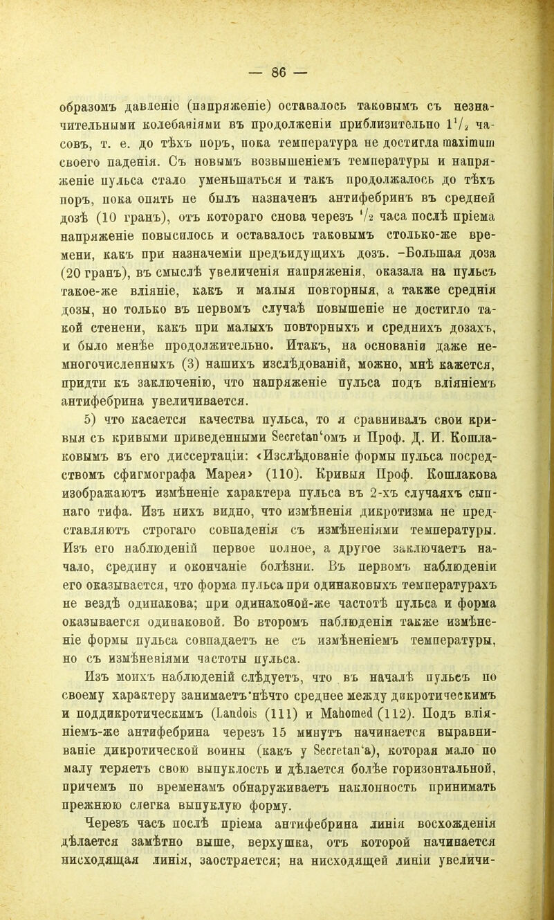 образомъ давленіе (напряженіе) оставалось таковымъ съ незна- чительными колебаніями въ продолженіи приблизительно 1х/а ча- совъ, т. е. до тѣхъ поръ, пока температура не достигла гаахітиш своего паденія. Съ новымъ возвышеніемъ температуры и напря- женіе пульса стало уменьшаться и такъ продолжалось до тѣхъ норъ, пока опять не былъ назначенъ антифебринъ въ средней дозѣ (10 гранъ), отъ котораго снова черезъ V2 часа послѣ пріема напряженіе повысилось и оставалось таковымъ етолько-же вре- мени, какъ при назначеміи предъидущихъ дозъ. -Большая доза (20 гранъ), въ смыслѣ увеличенія напряженія, оказала на пульсъ такое-же вліяніе, какъ и малыя повторныя, а также среднія дозы, но только въ первомъ случаѣ повышеніе не достигло та- кой стенени, какъ при малыхъ повторныхъ и среднихъ дозахъ, и было менѣе продолжительно. Итакъ, на основаніи даже не- многочисленныхъ (3) нашихъ изслѣдованій, можно, мнѣ кажется, придти къ заключенію, что напряженіе пульса подъ вліяніемъ антифебрина увеличивается. 5) что касается качества пульса, то я сравнивалъ свои кри- выя съ кривыми приведенными 8есгеіап‘омъ и Проф. Д. И. Кошля- ковымъ въ его диссертаціи: «Изслѣдованіе формы пульса посред- ствомъ сфигмографа Марея> (ПО). Кривыя Проф. Кошлакова изображаютъ измѣненіе характера пульса въ 2-хъ случаяхъ сып- наго тифа. Изъ нихъ видно, что измѣненія дикротизма не пред- ставляютъ строгаго совпаденія съ измѣненіями температуры. Изъ его наблюденій первое полное, а другое заключаетъ на- чало, средину и окончаніе болѣзни. Въ первомъ наблюденіи его оказывается, что форма пульса при одинаковыхъ температурахъ не вездѣ одинакова; при одинакояой-же частотѣ пульса и форма оказывается одинаковой. Во второмъ наблюденіи также измѣне- ніе формы пульса совпадаетъ не съ измѣненіемъ температуры, но съ измѣненіями частоты пульса. Изъ моихъ наблюденій слѣдуетъ, что въ началѣ пульеъ по своему характеру занимаетъ'нѣчто среднее между дикротическимъ и поддикротическимъ (Ьапсіой (111) и МаЬотеД (112). Подъ влія- ніемъ-же антифебрина черезъ 15 минутъ начинается выравни- ваніе дикротической воины (какъ у 8есгеіап‘а), которая мало по малу теряетъ свою выпуклость и дѣлается болѣе горизонтальной, причемъ по временамъ обнаруживаетъ наклонность принимать прежнюю слегка выпуклую форму. Черезъ часъ послѣ пріема антифебрина линія восхожденія дѣлается замѣтно выше, верхушка, отъ которой начинается нисходящая линія, заостряется; на нисходящей линіи увеличи-