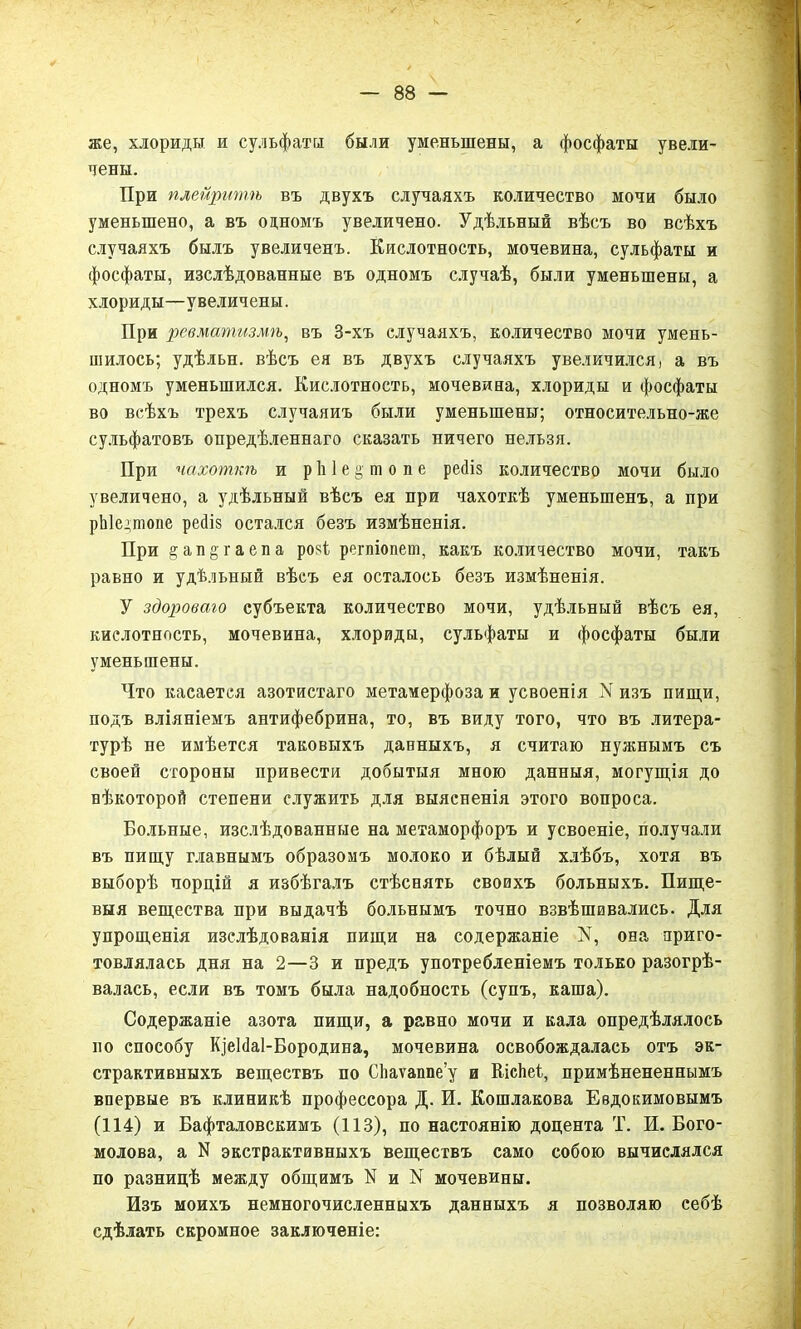 же, хлориды и сульфаты были уменьшены, а фосфаты увели- чены. При плейритѣ въ двухъ случаяхъ количество мочи было уменьшено, а въ одномъ увеличено. Удѣльный вѣсъ во всѣхъ случаяхъ былъ увеличенъ. Кислотность, мочевина, сульфаты и фосфаты, изслѣдованные въ одномъ случаѣ, были уменьшены, а хлориды—увеличены. При ревматизмѣ, въ 3-хъ случаяхъ, количество мочи умень- шилось; удѣльн. вѣсъ ея въ двухъ случаяхъ увеличился, а въ одномъ уменьшился. Кислотность, мочевина, хлориды и фосфаты во всѣхъ трехъ случаяиъ были уменьшены; относительно-же сульфатовъ опредѣленнаго сказать ничего нельзя. При чахоткѣ и р 1і 1 е § ш о п е рейіз количество мочи было увеличено, а удѣльный вѣсъ ея при чахоткѣ уменьшенъ, а при рЫедтопе ресііз остался безъ измѣненія. При §ан§гаепа розі регпіопет, какъ количество мочи, такъ равно и удѣльный вѣсъ ея осталось безъ измѣненія. У здороваго субъекта количество мочи, удѣльный вѣсъ ея, кислотность, мочевина, хлориды, сульфаты и фосфаты были уменьшены. Что касается азотистаго метамерфозаи усвоенія N изъ пищи, подъ вліяніемъ антифебрина, то, въ виду того, что въ литера- турѣ не имѣется таковыхъ данныхъ, я считаю нужнымъ съ своей стороны привести добытыя мною данныя, могущія до нѣкоторой степени служить для выясненія этого вопроса. Больные, изслѣдованные на метаморфоръ и усвоеніе, получали въ пищу главнымъ образомъ молоко и бѣлый хлѣбъ, хотя въ выборѣ порцій я избѣгалъ стѣснять своихъ больныхъ. Пище- выя вещества при выдачѣ больнымъ точно взвѣшивались. Для упрощенія изслѣдованія пищи на содержаніе У, она приго- товлялась дня на 2—3 и предъ употребленіемъ только разогрѣ- валась, если въ томъ была надобность (супъ, каша). Содержаніе азота пищи, а равно мочи и кала опредѣлялось но способу КіеЫаІ-Бородина, мочевина освобождалась отъ эк- страктивныхъ веществъ по СЬаѵаппе’у и Кісѣеі, примѣнененнымъ впервые въ клиникѣ профессора Д. И. Кошлакова Евдокимовымъ (114) и Бафталовскимъ (113), по настоянію доцента Т. И. Бого- молова, а N экстрактивныхъ веществъ само собою вычислялся по разницѣ между общимъ N и N мочевины. Изъ моихъ немногочисленныхъ данныхъ я позволяю себѣ сдѣлать скромное заключеніе: