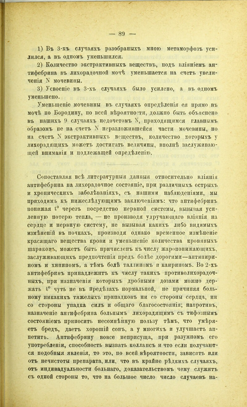 1) Въ 3-хъ случаяхъ разобраныхъ мною метаморфозъ уси- лился, а въ одномъ уменьшился. 2) Количество экстрактивныхъ веществъ, подъ вліяніемъ ан- тифебрина въ лихорадочной мочѣ уменьшается на счетъ увели- ченія N мочевины. 3) Усвоеніе въ 3-хъ случаяхъ было усилено, а въ одномъ уменьшено. Уменьшеніе мочевины въ случаяхъ опредѣленія ея прямо въ мочѣ по Бородину, по всей вѣроятности, должно быть объяснено въ нашихъ 9 случаяхъ недочетомъ У, приходящимся главнымъ образомъ не на счетъ N неразложившейся части мочевины, но на счетъ N экстрактивныхъ веществъ, количество которыхъ у лихорадящихъ можетъ достигать величины, вполнѣ заслуживаю- щей вниманія и подлежащей опредѣленію. Сопоставляя всѣ литературныя данныя относительно вліянія антифебрина на лихорадочное состояніе, при различныхъ острыхъ и хроническихъ заболѣваніяхъ, съ нашими наблюденіями, мы приходимъ къ нижеслѣдующимъ заключеніямъ: что антифебринъ понижая і° черезъ посредство нервной системы, вызывая уси- ленную потерю тепла, — не производя удручающаго вліянія на сердце и нервную систему, не вызывая какихъ либо видимыхъ измѣненій въ почкахъ, производя однако временное измѣненіе красящаго вещества крови и уменьшеніе количества кровяныхъ шариковъ, можетъ быть причисленъ къ числу жаропонижающихъ, заслуживающихъ предпочтенія предъ болѣе дорогими—антипири- номъ и хининомъ, а тѣмъ болѣ Таллиномъ и каириномъ. Во 2-хъ антифебринъ принадлежитъ къ числу такихъ противолихорадоч- ныхъ, при назначеніи которыхъ дробными дозами молено дер- жать 1° чуть не въ предѣлахъ нормальной, не причиняя боль- ному никакихъ тяжелыхъ припадковъ ни со стороны сердца, ни со стороны упадка силъ и общаго благосостоянія; напротивъ, назначеніе антифебрина больнымъ лихорадящимъ съ тифознымъ состояніемъ приносить несомнѣнную пользу тѣмъ, что умѣря- етъ бредъ, даетъ хорошій сонъ, а у многихъ и улучшаетъ ап- петитъ. Антифебрину вовсе неприсуща, при разумномъ его употребленіи, способность вызвать коллапсъ и что если получают- ся подобныя явленія, то это, по всей вѣроятности, зависитъ или отъ нечистоты препарата, или, что въ крайне рѣдкихъ случаяхъ, отъ индивадуальности больнаго, доказательствомъ чему служитъ съ одной стороны то, что на большое число число случаевъ на-