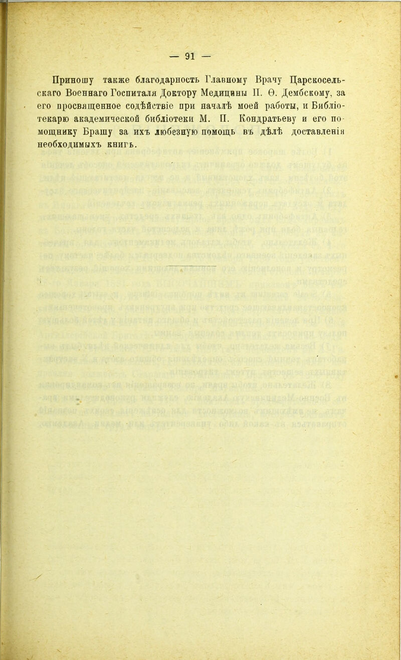 Приношу также благодарность Главному Врачу Царскосель- скаго Военнаго Госпиталя Доктору Медицины II. Ѳ. Дембскому, за его просвященное содѣйствіе при началѣ моей работы, и Библіо- текарю академической библіотеки М. П. Кондратьеву и его по- мощнику Брашу за ихъ любезную помощь въ дѣлѣ доставленіи необходимыхъ книгъ.