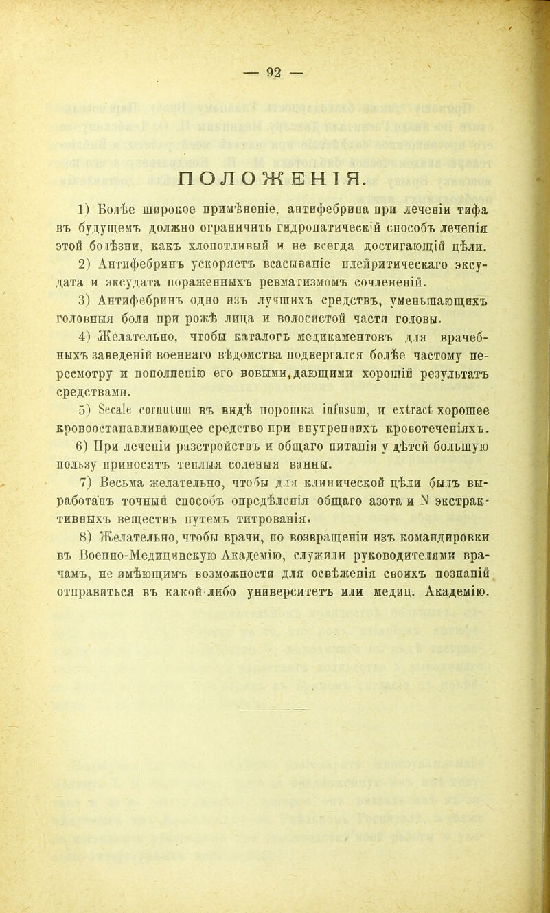ПОЛОЖЕНІЯ. 1) Болѣе широкое примѣненіе, антифебрина при леченіи тифа въ будущемъ должно ограничить гидропатически способъ леченія этой болѣзни, какъ хлопотливый и не всегда достигающій цѣли. 2) Антифебринъ ускоряетъ всасываніе плейритическаго эксу- дата и эксудата пораженныхъ ревматизмомъ сочлененій. 3) Антифебринъ одно изъ лучшихъ средствъ, уменьшающихъ головныя боли при рожѣ лица и волосистой частя головы. 4) Желательно, чтобы каталогъ медикаментовъ для врачеб- ныхъ заведеній военнаго вѣдомства подвергался болѣе частому пе- ресмотру и пополненію его новыми, дающими хорошій результатъ средствами. 5) 8еса1е сопшіиш въ видѣ порошка тГпзит, и ехігасі хорошее кровоостанавливающее средство при внутреннихъ кровотеченіяхъ. 6) При леченіи разстройствъ и общаго питанія у дѣтей большую пользу приносятъ теплыя соленыя ванны. 7) Весьма желательно, чтобы для клинической цѣли былъ вы- работанъ точный способъ опредѣленія общаго азота и N экстрак- тивныхъ веществъ путемъ титрованія. 8) Желательно, чтобы врачи, по возвращеніи изъ командировки въ Военно-Медицинскую Академію, служили руководителями вра- чамъ, не имѣющимъ возможности для освѣженія своихъ познаній отправиться въ какой либо университетъ или медиц. Академію.