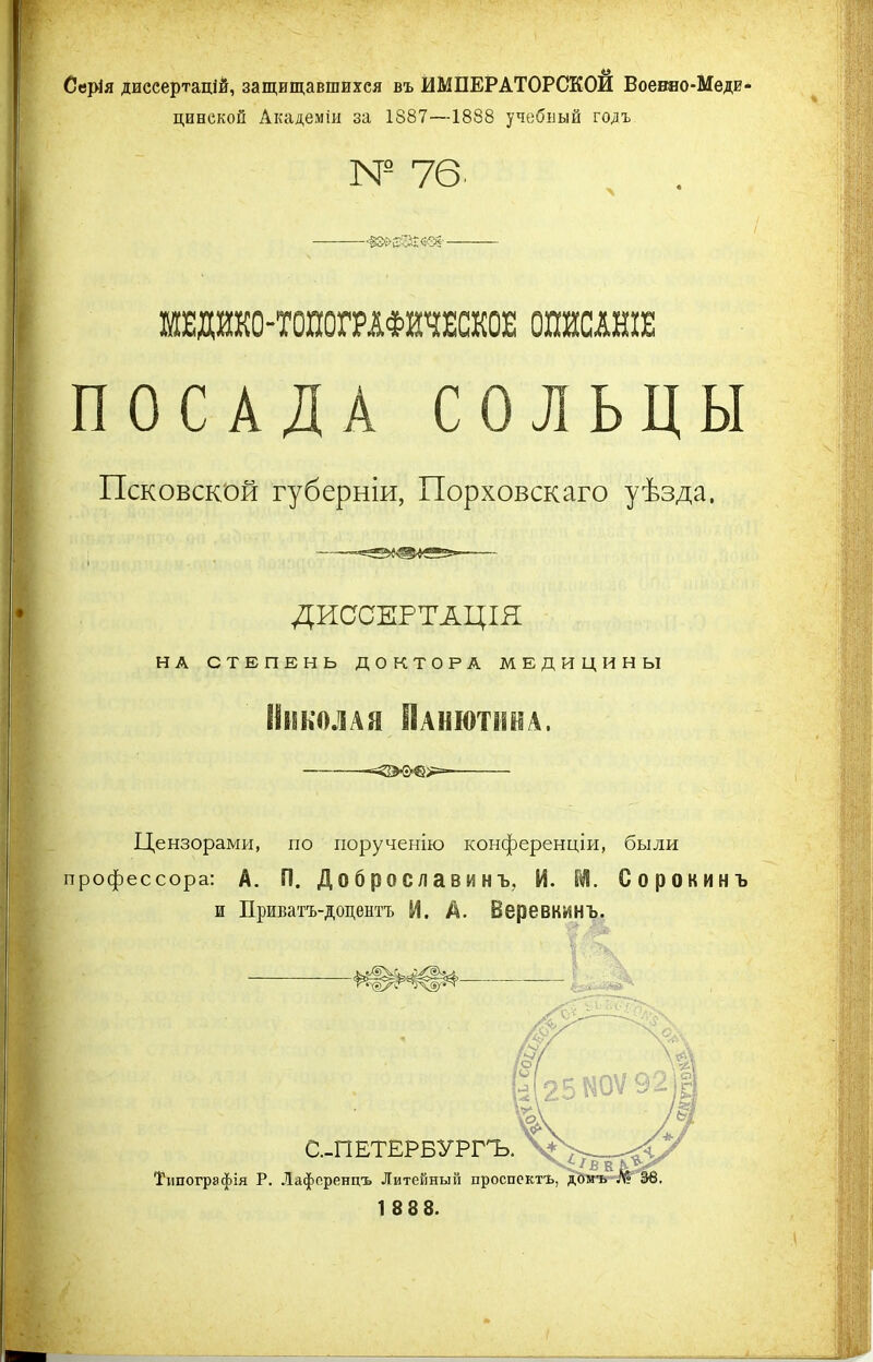 Серія диссертацій, защищавшихся въ ИМПЕРАТОРСКОЙ Воевяо-Меди- цинскои Академіи за 1887—1888 учебный годъ № 76- МЕДИКО-ТОПОГРАФИЧЕСКОЕ ОПИСАНІЕ ПОСАДА СОЛЬЦЫ Псковской губерніи, Порховскаго уѣзда. ДИССЕРТАЦІЯ НА СТЕПЕНЬ ДОКТОРА МЕДИЦИНЫ Николая Панютнна. Цензорами, по порученію конференціи, были профессора: А. П. Д о 6 р о с л а в и н ъ, И. М. Сорокинъ и Приватъ-доцентъ И. А. Веревкинъ.