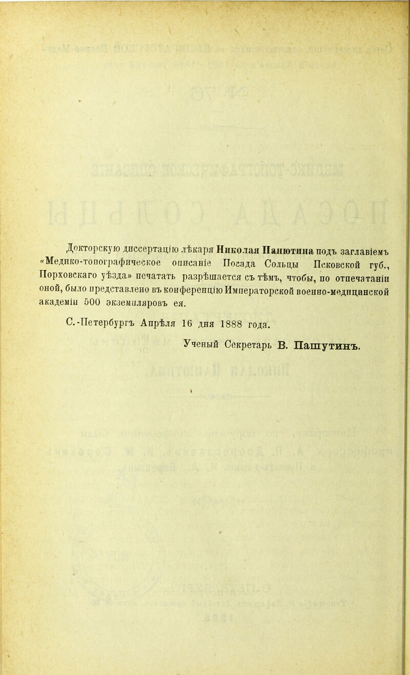 Докторскую диссертацію лѣкаря Николая Пашотина подъ заглавіемъ «Медико-топографическое описаніе Посада Сольцы Псковской губ., Порховскаго уѣзда» печатать разрѣшается съ тѣмъ, чтобы, по отпечатаніи оной, было представлено въ конференцію Императорской военно-медицинской академіи 500 экземпляровъ ея. С.-Петербургъ Апрѣля 16 дня 1888 года. Ученый Секретарь В. Пашутинъ.