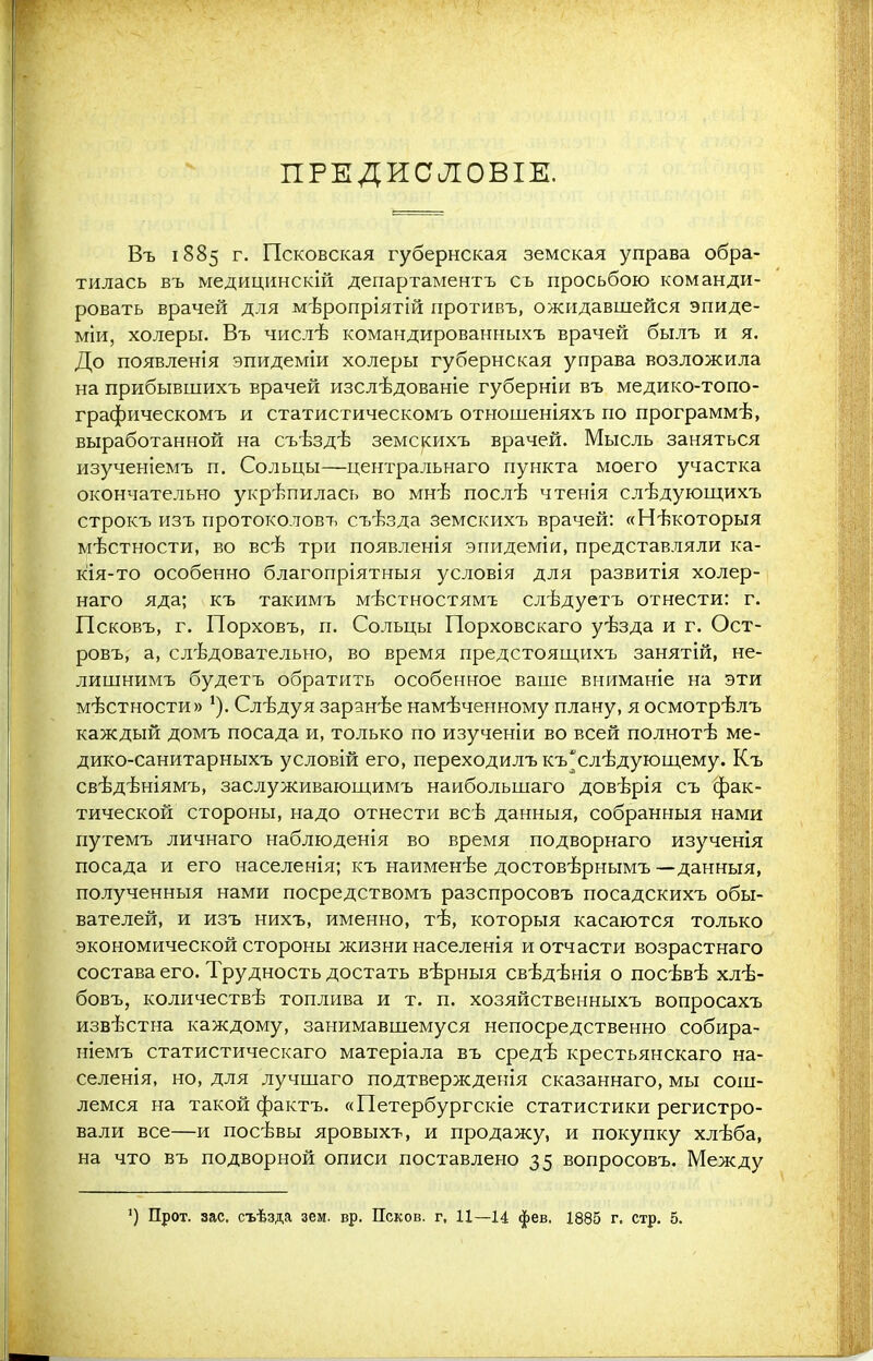 ПРЕДИСЛОВІЕ. Въ 1885 г. Псковская губернская земская управа обра- тилась въ медицинскій департаментъ съ просьбою команди- ровать врачей для мѣропріятій противъ, ожидавшейся эпиде- міи, холеры. Въ числѣ командированныхъ врачей былъ и я. До появленія эпидеміи холеры губернская управа возложила на прибывшихъ врачей изслѣдованіе губерніи въ медико-топо- графическомъ и статистическомъ отношеніяхъ по программѣ, выработанной на съѣздѣ земскихъ врачей. Мысль заняться изученіемъ п. Сольцы—центральнаго пункта моего участка окончательно укрѣпилась во мнѣ послѣ чтенія слѣдующихъ строкъ изъ протоколовъ съѣзда земскихъ врачей: «Нѣкоторыя мѣстности, во всѣ три появленія эпидеміи, представляли ка- кія-то особенно благопріятныя условія для развитія холер- наго яда; къ такимъ мѣстностямъ слѣдуетъ отнести: г. Псковъ, г. Порховъ, п. Сольцы Порховскаго уѣзда и г. Ост- ровъ, а, слѣдовательно, во время предстоящихъ занятій, не- лишнимъ будетъ обратить особенное ваше вниманіе на эти мѣстности» 1). Слѣдуя заранѣе намѣченному плану, я осмотрѣлъ каждый домъ посада и, только по изученіи во всей полнотѣ ме- дико-санитарныхъ условій его, переходилъкъщлѣдующему. Къ свѣдѣніямъ, заслуживающимъ наибольшаго довѣрія съ фак- тической стороны, надо отнести всѣ данныя, собранныя нами путемъ личнаго наблюденія во время подворнаго изученія посада и его населенія; къ наименѣе достовѣрнымъ —данныя, полученныя нами посредствомъ разспросовъ посадскихъ обы- вателей, и изъ нихъ, именно, тѣ, которыя касаются только экономической стороны жизни населенія и отчасти возрастнаго состава его. Трудность достать вѣрныя свѣдѣнія о посѣвѣ хлѣ- бовъ, количествѣ топлива и т. п. хозяйственныхъ вопросахъ извѣстна каждому, занимавшемуся непосредственно собира- ніемъ статистическаго матеріала въ средѣ крестьянскаго на- селенія, но, для лучшаго подтвержденія сказаннаго, мы сош- лемся на такой фактъ. «Петербургскіе статистики регистро- вали все—и посѣвы яровыхъ, и продажу, и покупку хлѣба, на что въ подворной описи поставлено 35 вопросовъ. Между