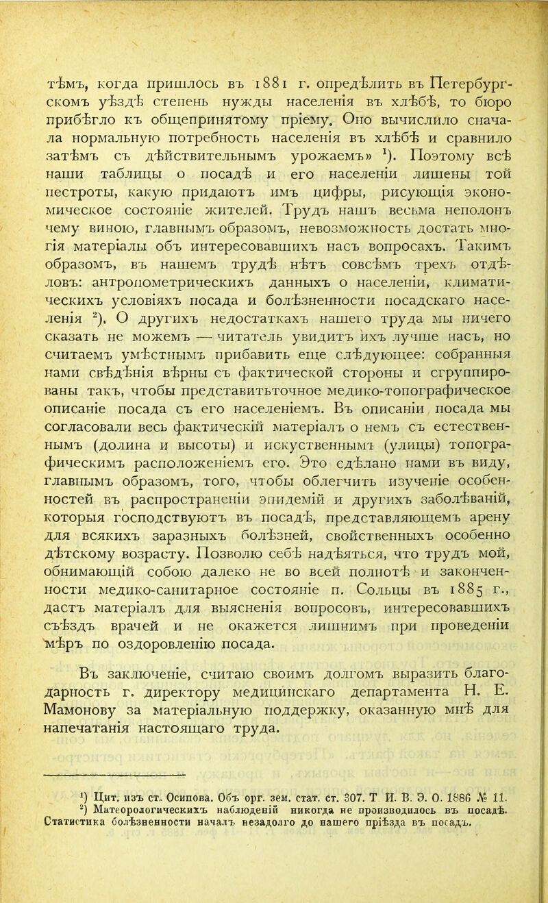 тѣмъ, когда пришлось въ 1881 г. опредѣлить въ Петербург- скомъ уѣздѣ степень нужды населенія въ хлѣбѣ, то бюро прибѣгло къ общепринятому пріему. Оно вычислило снача- ла нормальную потребность населенія въ хлѣбѣ и сравнило затѣмъ съ дѣйствительнымъ урожаемъ» -1). Поэтому всѣ наши таблицы о посадѣ и его населеніи лишены той пестроты, какую придаютъ имъ цифры, рисующія эконо- мическое состояніе жителей. Трудъ нашъ весьма неполонъ чему виною, главнымъ образомъ, невозможность достать мно- гія матеріалы объ интересовавшихъ насъ вопросахъ. Такимъ образомъ, въ нашемъ трудѣ нѣтъ совсѣмъ трехъ отдѣ- ловъ: антропометрическихъ данныхъ о населеніи, климати- ческихъ условіяхъ посада и болѣзненности посадскаго насе- ленія 2), О другихъ недостаткахъ нашего труда мы ничего сказать Не можемъ — читатель увидитъ ихъ лучше насъ, но считаемъ умѣстнымъ прибавить еще слѣдующее: собранныя нами свѣдѣнія вѣрны съ фактической стороны и сгруппиро- ваны такъ, чтобы представитьточное медико-топографическое описаніе посада съ его населеніемъ. Въ описаніи посада мы согласовали весь фактическій матеріалъ о немъ съ естествен- нымъ (долина и высоты) и искуственнымт (улицы) топогра- фическимъ расположеніемъ его. Это сдѣлано нами въ виду, главнымъ образомъ, того, чтобы облегчить изученіе особен- ностей въ распространеніи эпидемій и другихъ заболѣваній, которыя господствуютъ въ посадѣ, представляющемъ арену для всякихъ заразныхъ болѣзней, свойственныхъ особенно дѣтскому возрасту. Позволю себѣ надѣяться, что трудъ мой, обнимающій собою далеко не во всей полнотѣ и закончен- ности медико-санитарное состояніе п. Сольцы въ 1885 г., дастъ матеріалъ для выясненія вопросовъ, интересовавшихъ съѣздъ врачей и не окажется лишнимъ при проведеніи мѣръ по оздоровленію посада. Въ заключеніе, считаю своимъ долгомъ выразить благо- дарность г. директору медицинскаго департамента Н. Е. Мамонову за матеріальную поддержку, оказанную мнѣ для напечатанія настоящаго труда. !) Цит. изъ ст„ Осипова. Объ орг. зем. стат. ст. 307. Т й. В. Э. О. 1880 № 11. 2) Матеорологическихъ наблюденій никогда не производилось въ носадѣ. Статистика болѣзненности началъ незадолго до нашего пріѣзда въ посадъ.