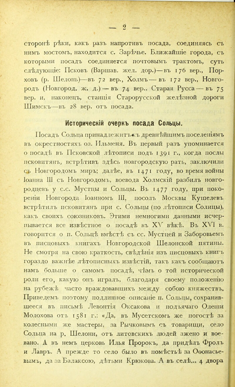 сторонѣ рѣки, какъ разъ напротивъ посада, соединяясь съ нимъ мостомъ, находится с. Зарѣчье. Ближайшіе города, съ которыми посадъ соединяется почтовымъ трактомъ, суть слѣдующіе: Псковъ (Варшав. жел. дор.)—въ і 76 вер., Пор- ховъ (р. Шелонь)—въ 72 вер., Холмъ—въ 172 вер., Новго- родъ (Новгород, ж. д.) — въ 74 вер.. Старая Русса—въ 75 вер. и, наконецъ, станція Старорусской желѣзной дороги Шимскъ—въ 28 вер. отъ посада. ' Историческій очеркъ посада Сольцы. ГІосадъ Сольца принадлежитъ<къ древнѣйшимъ поселеніямъ въ окрестностяхъ оз. Ильменя. Въ первый разъ упоминается о посадѣ въ Псковской лѣтописи подъ 1391 г., когда послы псковитянъ, встрѣтивъ здѣсь новгородскую рать, заключили съ Новгородомъ миръ; далѣе, въ 1471 году, во время войны Іоанна III съ Новгородомъ, воевода Холмскій разбилъ новго- родцевъ у с.с. Мустцы и Сольцы. Въ 14 77 году, при поко- реніи Новгорода Іоанномъ III, посолъ Москвы Кушелевъ встрѣтилъ псковитянъ при с. Сольцы (по лѣтописи Солицы), какъ своихъ союзниковъ. Этими немногими данными исчер- пывается все извѣстное о посадѣ въ XV вѣкѣ. Ві> XVI в. говорится о п. Сольцѣ вмѣстѣ съ сс. Мустцей и Заборовьемъ въ писцовыхъ книгахъ Новгородской Шелонской пятимы. Не смотря на свою краткость, свѣдѣнія изъ писцовыхъ книгъ гораздо важнѣе лѣтописныхъ извѣстій, такъ какъ сообщаютъ намъ больше о самомъ посадѣ, чѣмъ о той исторической роли его, какую онъ игралъ, благодаря своему положенію на рубежѣ часто враждовавшихъ между собою княжествъ. Приведемъ поэтому подлинное описаніе п. Сольцы, сохранив- шееся въ письмѣ Левонтія Оксакова и подъячаго Олеши Молохова отъ 1581 г.: «Да, въ Мусетскомъ же погостѣ за колесными же мастеры, за Рычковымъ съ товарищи, село Сольца на р. Шелони, отъ литовскихъ людей зжено и вое- вано. А въ немъ церковь Илья Пророкъ, да придѣлъ Фролъ и Лавръ. А прежде то село было въ помѣстьѣ за Оѳонасье- вымъ, да за Балаксою, дѣтьми Крюкова. А въ селѣ... 4 двора