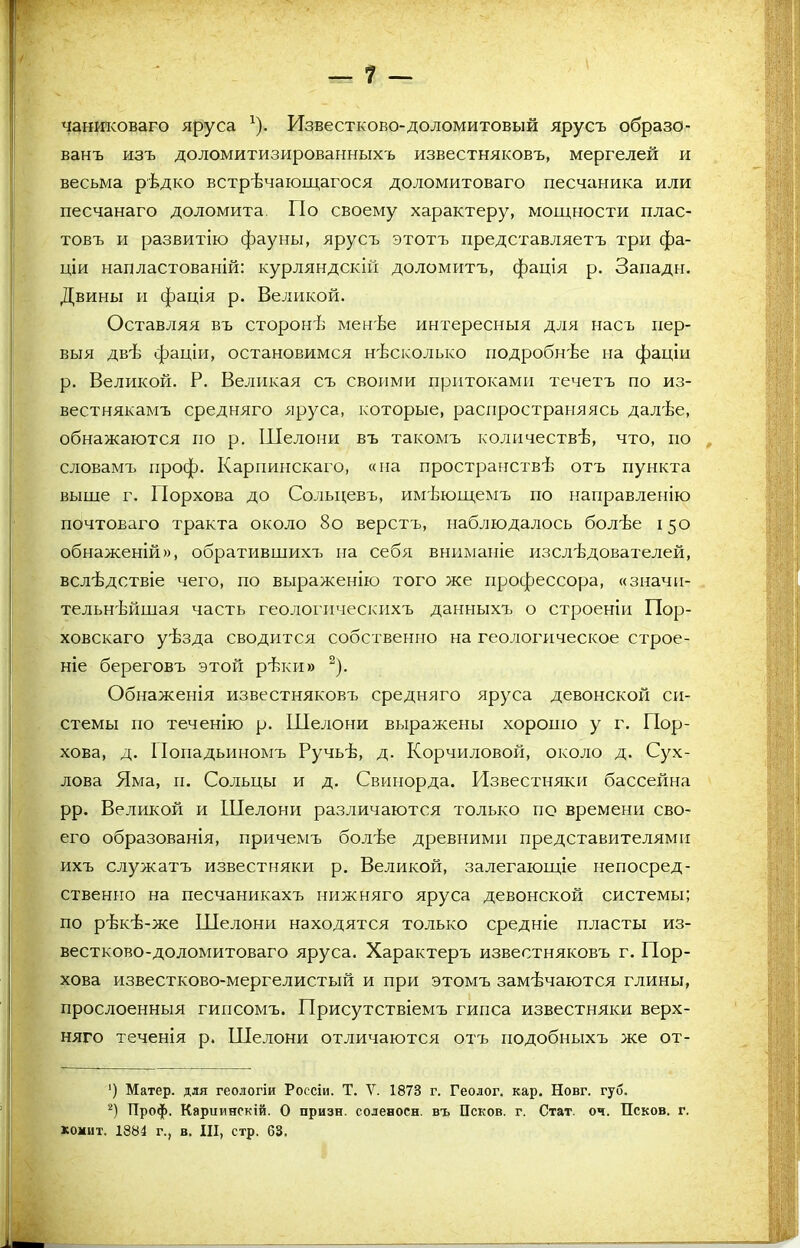 чаниковаго яруса *). Известково-доломитовый ярусъ образо- ванъ изъ доломитизированныхъ известняковъ, мергелей и весьма рѣдко встрѣчающагося доломитоваго песчаника или песчанаго доломита. По своему характеру, мощности плас- товъ и развитію фауны, ярусъ этотъ представляетъ три фа- ціи напластованій: курляндскій доломитъ, фація р. Запади. Двины и фація р. Великой. Оставляя въ сторонѣ менѣе интересныя для насъ пер- выя двѣ фаціи, остановимся нѣсколько подробнѣе на фаціи р. Великой. Р. Великая съ своими притоками течетъ по из- вестнякамъ средняго яруса, которые, распространяясь далѣе, обнажаются по р. Шелони въ такомъ количествѣ, что, по словамъ проф. Карпинскаго, «на пространствѣ отъ пункта выше г. ІІорхова до Сольцевъ, имѣющемъ по направленію почтоваго тракта около 8о верстъ, наблюдалось болѣе 150 обнаженій», обратившихъ па себя вниманіе изслѣдователей, вслѣдствіе чего, по выраженію того же профессора, «значи- тельнѣйшая часть геологическихъ данныхъ о строеніи Пор- ховскаго уѣзда сводится собственно на геологическое строе- ніе береговъ этой рѣки» * 2). Обнаженія известняковъ средняго яруса девонской си- стемы по теченію р. Шелони выражены хорошо у г. Пор- хова, д. Попадьиномъ Ручьѣ, д. Корчиловой, около д. Сух- лова Яма, и. Сольцы и д. Свинорда. Известняки бассейна рр. Великой и Шелони различаются только по времени сво- его образованія, причемъ болѣе древними представителями ихъ служатъ известняки р. Великой, залегающіе непосред- ственно на песчаникахъ нижняго яруса девонской системы; по рѣкѣ-же Шелони находятся только средніе пласты из- вестково-доломитоваго яруса. Характеръ известняковъ г. Пор- хова известково-мергелистый и при этомъ замѣчаются глины, прослоенныя гипсомъ. Присутствіемъ гипса известняки верх- няго теченія р. Шелони отличаются отъ подобныхъ же от- ') Матер, для геологіи Россіи. Т. V. 1873 г. Геолог, кар. Новг. губ. 2) Проф. Карпинскій. О призн. соленосн. въ Псков, г. Стат. оч. Псков, г. копит. 1884 г., в. III, стр. 63.