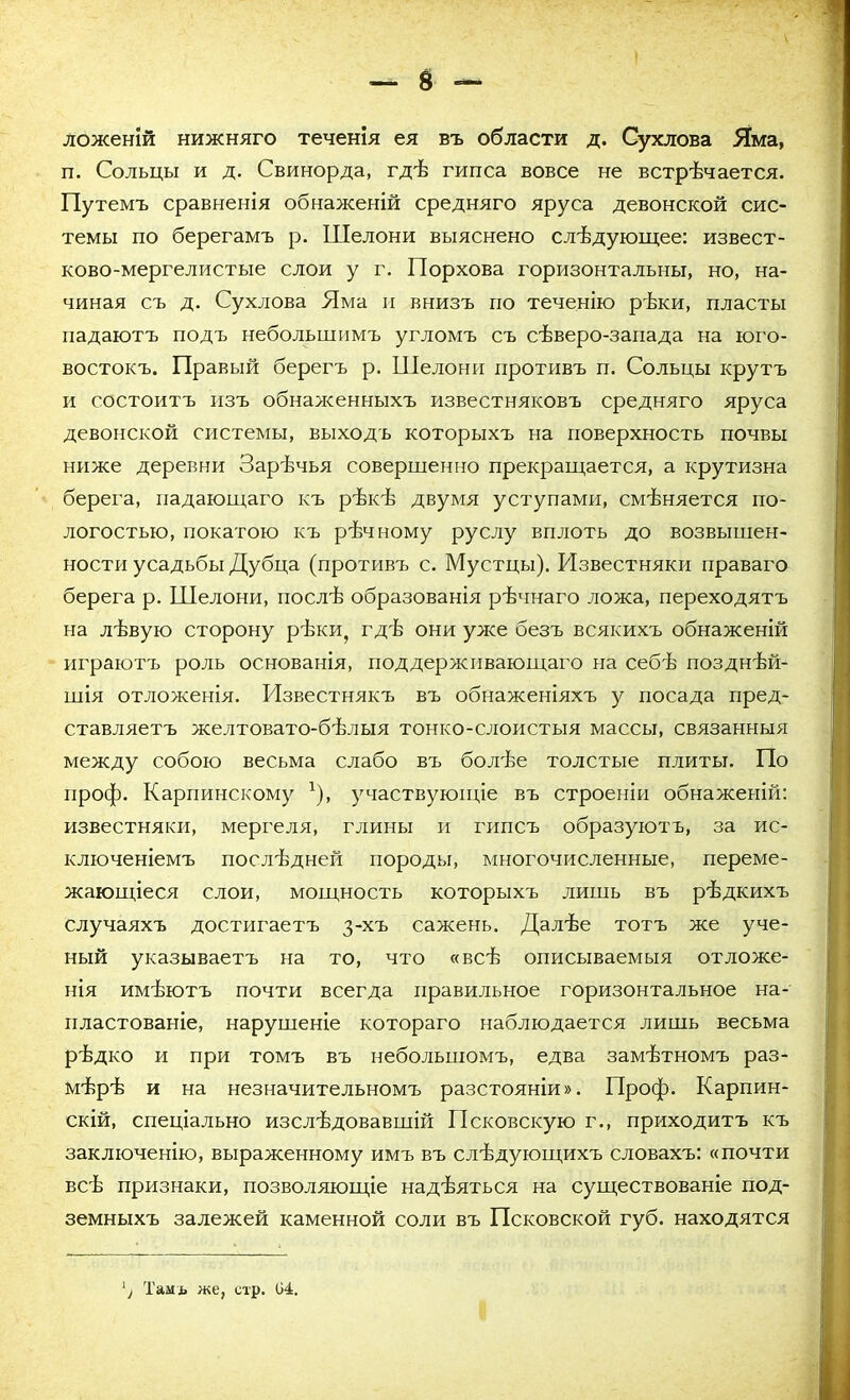 ложеній нижняго теченія ея въ области д. Сухлова Яма, п. Сольцы и д. Свинорда, гдѣ гипса вовсе не встрѣчается. Путемъ сравненія обнаженій средняго яруса девонской сис- темы по берегамъ р. Шелони выяснено слѣдующее: извест- ково-мергелистые слои у г. Порхова горизонтальны, но, на- чиная съ д. Сухлова Яма и внизъ по теченію рѣки, пласты падаютъ подъ небольшимъ угломъ съ сѣверо-запада на юго- востокъ. Правый берегъ р. Шелони противъ п. Сольцы крутъ и состоитъ изъ обнаженныхъ известняковъ средняго яруса девонской системы, выходъ которыхъ на поверхность почвы ниже деревни Зарѣчья совершенно прекращается, а крутизна берега, падающаго къ рѣкѣ двумя уступами, смѣняется по- логостью, покатою къ рѣчному руслу вплоть до возвышен- ности усадьбы Дубца (противъ с. Мустцы). Известняки праваго берега р. Шелони, послѣ образованія рѣчнаго ложа, переходятъ на лѣвую сторону рѣки, гдѣ они уже безъ всякихъ обнаженій играютъ роль основанія, поддерживающаго на себѣ позднѣй- шія отложенія. Известнякъ въ обнаженіяхъ у посада пред- ставляетъ желтовато-бѣлыя тонко-слоистыя массы, связанныя между собою весьма слабо въ болѣе толстые плиты. По проф. Карпинскому г), участвующіе въ строеніи обнаженій: известняки, мергеля, глины и гипсъ образуютъ, за ис- ключеніемъ послѣдней породы, многочисленные, переме- жающіеся слои, мощность которыхъ лишь въ рѣдкихъ случаяхъ достигаетъ 3-хъ сажень. Далѣе тотъ же уче- ный указываетъ на то, что «всѣ описываемыя отложе- нія имѣютъ почти всегда правильное горизонтальное на- пластованіе, нарушеніе котораго наблюдается лишь весьма рѣдко и при томъ въ небольшомъ, едва замѣтномъ раз- мѣрѣ и на незначительномъ разстояніи». Проф. Карпин- скій, спеціально изслѣдовавшій Псковскую г., приходитъ къ заключенію, выраженному имъ въ слѣдующихъ словахъ: «почти всѣ признаки, позволяющіе надѣяться на существованіе под- земныхъ залежей каменной соли въ Псковской губ. находятся / Тамъ же, стр. 04.