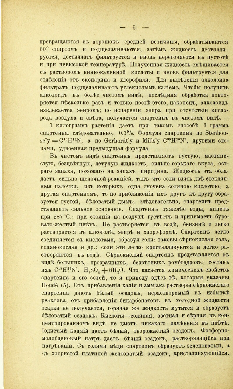 — 6 — превращаются въ порошокъ средней величины, обрабатываются 60° спиртомъ и подщелачиваются; затѣмъ жидкость дестилли- руется, дестиллатъ фильтруется и вновь перегоняется въ пустотѣ и при невысокой температурѣ. Полученная жидкость смѣшивается съ растворомъ виннокаменной кислоты и вновь фильтруется для отдѣленія отъ скопарина и хлорофилл. Для выдѣленія алколоида фильтратъ подщелачиваютъ углекислымъ каліемъ. Чтобы получить алколоидъ въ болѣе чистомъ видѣ, послѣдняя обработка повто- ряется нѣсколько разъ и только послѣ этого, наконецъ, алколоидъ извлекается эѳиромъ; по испареніи эѳира при отсутствіи кисло- рода воздуха и свѣта, получается спартеинъ въ чистомъ видѣ. 1 килограммъ растенія даетъ при такомъ способѣ 3 грамма спартеина, слѣдовательно, 0,3%. Формула спартеина по ЗѣепЬои- 8е'у =С15Н'ад, а по ©егЬапИ'у и МШв'у С30Н26:№, другими сло- вами, удвоенная предыдущая формула. Въ чистомъ видѣ спартеинъ представляетъ густую, масляни- стую, безцвѣтную, летучую жидкость, сильно горькаго вкуса, ост- раго запаха, похожаго на запахъ пиридина. Жидкость эта обла- даете сильно щелочной реакціей, такъ что если взять двѣ стеклян- ныя палочки, изъ которыхъ одна смочена соляною кислотою, а другая спартеиномъ, то по приближены ихъ другъ къ другу обра- зуется густой, бѣловатый дымъ; слѣдовательно, спартеинъ пред- ставляетъ сильное основаніе. Спартеинъ тяжелѣе воды, кипитъ при 287°С; при стояніи на воздухѣ густѣетъ и принимаетъ буро- вато-желтый цвѣтъ. Не растворяется въ водѣ, бензинѣ и легко растворяется въ алкоголѣ, эѳирѣ и хлороформѣ. Спартеинъ легко соединяется еъ кислотами, образуя соли: таковы сѣрнокислая соль, солянокислая и др.; соли эти легко кристаллизуются и легко ра- створяются въ водѣ. Сѣрнокислый спартеинъ представляется въ видѣ большихъ, прозрачныхъ, безвѣтныхъ ромбоэдровъ; составь ихъ С15Н26№. Н2804 -(- 8Н30. Что касается химическихъ свойствъ спартеина и его солей, то я приведу здѣсь тѣ, которыя указаны Ношіё (5). Отъ прибавленія калія и амміака растворы сѣрнокислаго спартеина даютъ бѣлый осадокъ, нерастворимый въ избыткѣ реактива; отъ прибавленія бикарбонатовъ въ холодной жидкости осадка не получается, горячая же жидкость мутится и образуетъ бѣловатый осадокъ. Кислоты—соляная, азотная и сѣрная въ кон- центрированномъ видѣ не даютъ никакого измѣненія въ цвѣтѣ. Іодистый кадмій даетъ бѣлый, творожистый осадокъ. Фосфорно- молибденовый натръ даетъ бѣлый осадокъ, растворяющійся при нагрѣваніи. Съ солями мѣди спартеинъ образуетъ зеленоватый, а о/ь хлористой платиной желтоватый осадокъ, кристаллизующійся.