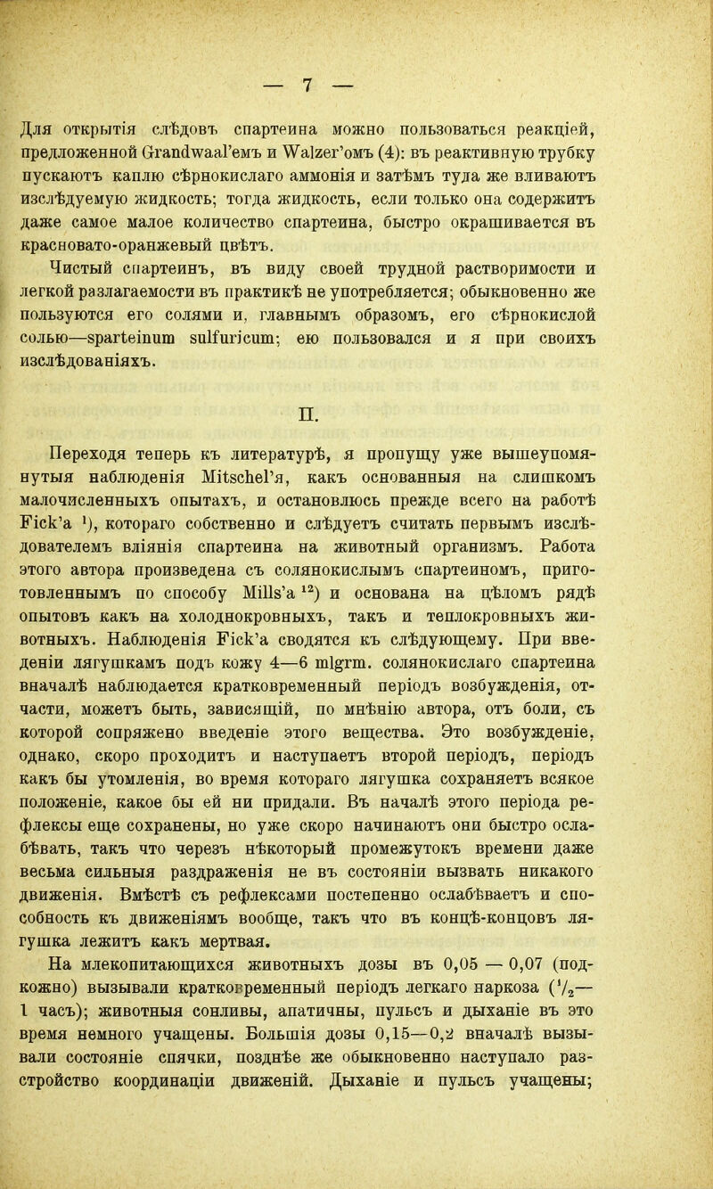Для открытія слѣдовъ спартеина можно пользоваться реакціей, предложенной ОгапсІ\ѵааРемъ и \Ѵа1гег'омъ (4): въ реактивную трубку пускаютъ каплю сѣрнокислаго аммонія и затѣмъ туда же вливаютъ изслѣдуемую жидкость; тогда жидкость, если только она содержитъ даже самое малое количество спартеина, быстро окрашивается въ красновато-оранжевый цвѣтъ. Чистый спартеинъ, въ виду своей трудной растворимости и легкой разлагаемости въ практикѣ не употребляется; обыкновенно же пользуются его солями и, главнымъ образомъ, его сѣрнокислой солью—зрагіеіпшп зшіигісит; ею пользовался и я при своихъ изслѣдованіяхъ. П. Переходя теперь къ литературѣ, я пропущу уже вышеупомя- нутый наблюденія МіѣзспеГя, какъ основанныя на слишкомъ малочисленныхъ опытахъ, и остановлюсь прежде всего на работѣ ЕЧск'а '), котораго собственно и слѣдуетъ считать первымъ изслѣ- дователемъ вліянія спартеина на животный организмъ. Работа этого автора произведена съ солянокислымъ спартеиномъ, приго- товленнымъ по способу МШв'а12) и основана на цѣломъ рядѣ опытовъ какъ на холоднокровныхъ, такъ и теплокровныхъ жи- вотныхъ. Наблюденія ЕЧск'а сводятся къ слѣдующему. При вве- деніи лягушкамъ подъ кожу 4—6 ті&гт. солянокислаго спартеина вначалѣ наблюдается кратковременный періодъ возбужденія, от- части, можетъ быть, зависящій, по мнѣнію автора, отъ боли, съ которой сопряжено введеніе этого вещества. Это возбужденіе, однако, скоро проходитъ и наступаетъ второй періодъ, періодъ какъ бы утомленія, во время котораго лягушка сохраняетъ всякое положеніе, какое бы ей ни придали. Въ началѣ этого періода ре- флексы еще сохранены, но уже скоро начинаютъ они быстро осла- бѣвать, такъ что черезъ нѣкоторый промежутокъ времени даже весьма сильный раздраженія не въ состояніи вызвать никакого движенія. Вмѣстѣ съ рефлексами постепенно ослабѣваетъ и спо- собность къ движеніямъ вообще, такъ что въ концѣ-концовъ ля- гушка лежитъ какъ мертвая. На млекопитающихся животныхъ дозы въ 0,05 — 0,07 (под- кожно) вызывали кратковременный періодъ легкаго наркоза ('/2— 1 часъ); животныя сонливы, апатичны, пульсъ и дыханіе въ это время немного учащены. Большія дозы 0,15—0,2 вначалѣ вызы- вали состояніе спячки, позднѣе же обыкновенно наступало раз- стройство координаціи движеній. Дыханіе и пульсъ учащены;