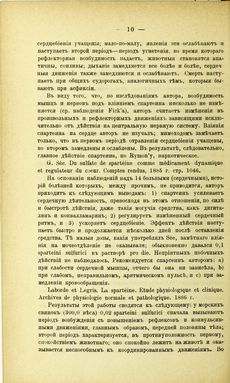 сердцебіенія учащены; мало-по-малу, явленія эти ослабѣваютъ и наступаетъ второй періодъ—перюдъ угаетенія, во время котораго рефлекторная возбудимость падаетъ, животныя становятся апа- тичны, сонливы; дыханіе замедляется все болѣе и болѣе, сердеч ныя движенія также замедляются и ослабѣваютъ. Смерть насту- паетъ при общихъ судорогахъ, аналогичныхъ тѣмъ, которыя бы- ваютъ при асфиксіи. Въ виду того, что, по изслѣдованіямъ автора, возбудимость мышцъ и нервовъ подъ вліяніемъ спартеина нисколько не измѣ- няется (ср. наблюденія ЕЧск'а), авторъ считаетъ измѣненія въ произвольныхъ и рефлекторныхъ движеніяхъ зависящими исклю- чительно отъ дѣйствія на центральную нервную систему. Вліянія спартеина на сердце авторъ не изучалъ; мимоходомъ замѣчаетъ только, что въ первомъ періодѣ отравленія сердцебіенія учащены, во второмъ замедлены и ослаблены. Въ результатѣ, слѣдовательно, главное дѣйствіе спартеина, по Еутоп'у, наркотическое. (зг. 8ёе. Би йиііаіе сіе врагЬёіпе сотте тёсІісатепЪ сіупапщие еі ге&иіайеиг (іи соеиг. Сотріез гешіиз, 1885 г. стр. 1046. На основаніи наблюденій надъ 14 больными (сердечными), исто- рій болѣзней которыхъ, между прочимъ, не приводится, авторъ приходить къ слѣдующимъ выводамъ: 1) спартеинъ усиливаетъ сердечную дѣятельность, превосходя въ этомъ отношеніи, по силѣ и быстротѣ дѣйствія, даже такія могучія средства, какъ дигита- линъ и конвалламаринъ; 2) регулируетъ измѣненный сердечный ритмъ, и 3) ускоряетъ сѳрдцебіеніе. Эффектъ дѣйствія насту- паетъ быстро и продолжается нѣсколько дней послѣ оставленія средства. Тѣ малыя дозы, какія употреблялъ 8ёе, замѣтнаго влія- нія на мочеотдѣленіе не оказывали; обыкновенно давался 0,1 зрагѣеіпі зиіпігісі въ растворѣ рго сііе. Непріятныхъ побочныхъ дѣйствій не наблюдалось. Рекомендуется спартеинъ авторомъ: а) при слабости сердечной мышцы, отчего бы она ни зависѣла, Ь) при слабомъ, неправильномъ, аритмическомъ пульсѣ, и с) при за- медленіи кровообращенія. ЬаЪогсІе еі Ье^гіз. Ьа врагіёіпе. Еішіе рпузіоіо^ие еѣ сіпщие. АгсЬіѵез (1е рііузіоіо^іе погтаіе еі раіпоіо^ідие. 1886 г. Результаты этой работы сводятся къ слѣдующему: у морскихъ свинокъ (300,0 вѣса) 0,02 врагіеіпі зиішгісі сначала вызываютъ періодъ возбужденія съ повышеніемъ рефлексовъ и конвульсив- ными движеніями, главнымъ образомъ, передней половины тѣла; второй періодъ характеризуется, въ противуположность первому, спокойствіемъ животнаго; оно спокойно лежитъ на животѣ и ока- зывается неспособнымъ къ координированнымъ движеніямъ. Во