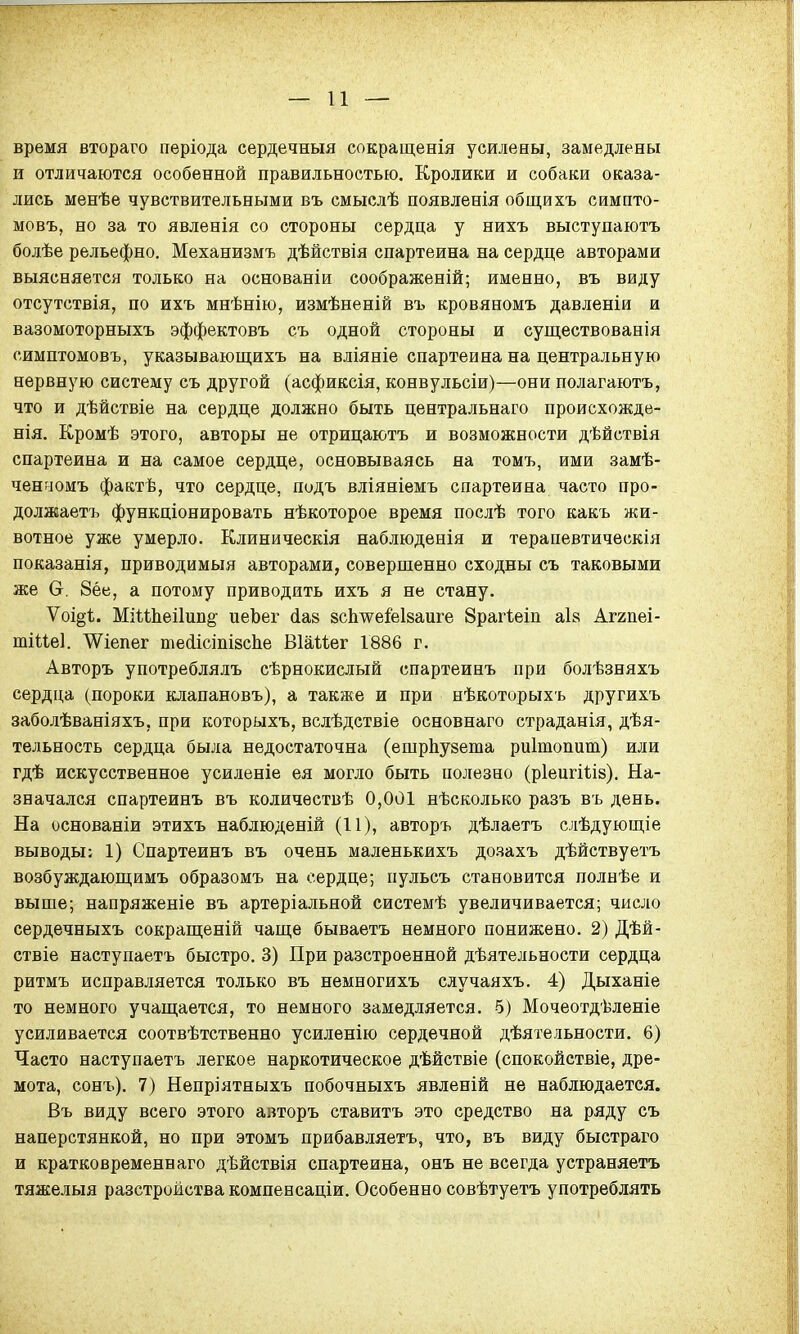 время втораго періода сердечный сокращенія усилены, замедлены и отличаются особенной правильностью. Кролики и собаки оказа- лись менѣе чувствительными въ смыслѣ появленія общихъ симпто- мовъ, но за то явленія со стороны сердца у нихъ выступаютъ болѣе рельефно. Механизмъ дѣйствія спартеина на сердце авторами выясняется только на основаніи соображеній; именно, въ виду отсутствія, по ихъ мнѣнію, измѣненій въ кровяномъ давленіи и вазомоторныхъ эффектовъ съ одной стороны и существованія симптомовъ, указывающихъ на вліяніе спартеина на центральную нервную систему съ другой (асфиксія, конвульсіи)—они полагаютъ, что и дѣйствіе на сердце должно быть центральнаго происхожде- нія. Кромѣ этого, авторы не отрицаютъ и возможности дѣйствія спартеина и на самое сердце, основываясь на томъ, ими замѣ- ченгіомъ фактв, что сердце, подъ вліяніемъ спартеина часто про- должаетъ функціонировать нѣкоторое время послѣ того какъ жи- вотное уже умерло. Клиническія наблюденія и терапевтическія показанія, приводимый авторами, совершенно сходны съ таковыми же О. 8ёе, а потому приводить ихъ я не стану. Ѵоі§і. МіѣШеі1ип§- иеЪег сіав всіше&ізаиге 8раг1еіп аія Аггпеі- ШІЦеІ. Шепег тесіісішяспе Віаійег 1886 г. Авторъ употреблялъ сѣрнокислый спартеинъ при болѣзняхъ сердца (пороки клапановъ), а также и при нѣкоторыхъ другихъ заболѣваніяхъ, при которыхъ, вслѣдствіе основнаго страданія, дея- тельность сердца была недостаточна (ешрпузета риітопит) или гдѣ искусственное усиленіе ея могло быть полезно (ріеигіьіз). На- значался спартеинъ въ количествѣ 0,001 нѣсколько разъ въ день. На основаніи этихъ наблюденій (11), авторъ дѣлаетъ слѣдуюіціе выводы; 1) Спартеинъ въ очень маленькихъ дозахъ дѣйствуетъ возбуждающимъ образомъ на сердце; пульсъ становится полнѣе и выше; напряженіе въ артеріальной системѣ увеличивается; число сердечныхъ сокращеній чаще бываетъ немного понижено. 2) Дѣй- ствіе наступаетъ быстро. 3) При разстроенной деятельности сердца ритмъ исправляется только въ немногихъ случаяхъ. 4) Дыханіе то немного учащается, то немного замедляется. 5) Мочеотдѣленіе усиливается соотвѣтственно усиленію сердечной дѣятельности. 6) Часто наступаетъ легкое наркотическое дѣйствіе (спокойствіе, дре- мота, сонъ). 7) Непріятныхъ побочныхъ явленій не наблюдается. Въ виду всего этого авторъ ставитъ это средство на ряду съ наперстянкой, но при этомъ прибавляетъ, что, въ виду быстраго и кратковременнаго дѣйствія спартеина, онъ не всегда устраняетъ тяжелыя разстройства компенсаціи. Особенно совѣтуетъ употреблять