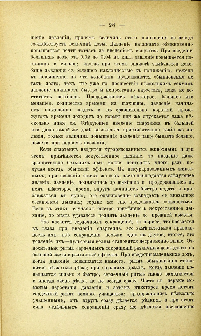 шеніе давленія, причемъ величина этого повышенія не всегда соотвѣтствуетъ величинѣ дозы. Давленіе начинаетъ обыкновенно повышаться почти тотчасъ за введеніемъ вещества При введеніи большихъ дозъ, отъ 0,02 до 0,04 на кил., давленіе повышается по- стоянно и сильно; иногда при этомъ вначалѣ замѣчается коле- баше давленія съ большею наклонностью къ пониженію, нежели къ повышенію, но эти колебанія продолжаются обыкновенно не такъ долго, такъ что уже по прошествіи нѣсколькихъ секундъ давленіе начинаетъ быстро и непрестанно наростать, пока не до- стигнетъ тахіпшт. Продержавшись нѣкоторое, большее или меньшее, количество времени на тахітит, давленіе начина- етъ постепенно падать и въ сравнительно короткій проме- жутокъ времени доходитъ до нормы или же спускается даже нѣ- сколько ниже ея. Слѣдующее введете спартеина въ большей или даже такой же дозѣ вызываетъ приблизительно такія же яв- ленія, только величина повышенія давленія чаще бываетъ больше, нежели при первомъ введеніи. Если спартеинъ вводится кураризованнымъ животнымъ и при этомъ примѣняется искусственное дыханіе, то введете даже сравнительно большихъ дозъ можно повторять много разъ, по- лучая всегда обычный эффектъ. На некураризованныхъ живот- ныхъ, при введеніи такихъ же дозъ, часто наблюдается слѣдующее явленіе: давленіе, поднявшись до тахітит и продержавшись на немъ нѣкоторое время, вдругъ начинаетъ быстро падать и при- ближаться къ нулю; это обыкновенно совпадаетъ съ внезапной остановкой дыханія; сердце же еще продолжаетъ сокращаться. Если въ этихъ случаяхъ быстро примѣнялось искусственное ды- ханіе, то опять удавалось поднять давленіе до прежней высоты. Что касается сердечныхъ сокращены, то первое, что бросается въ глаза при введены спартеина, это замѣчательная правиль- ность ихъ—всѣ сокращенія похожи одно на другое; второе, это усиленіе ихъ—пульсовыя волны становятся несравненно выше. От- носительно ритма сердечныхъ сокращеній различный дозы даютъ по большей части и различный эффектъ. При введены маленькихъ дозъ, когда давленіе повышается немного, ритмъ обыкновенно стано- вится нѣсколько рѣже; при большихъ дозахъ, когда давленіе по- вышается сильно и быстро, сердечный ритмъ также замедляется и иногда очень рѣзко, но не всегда сразу. Часто въ первые мо- менты наростанія давленія и затѣмъ нѣкоторое время потомъ сердечный ритмъ немного учащается; продержавшись нѣсколько учащеннымъ, онъ вдругъ сразу дѣлается рѣдкимъ и при этомъ сила отдѣльныхъ сокращеній сразу же дѣлается несравненно