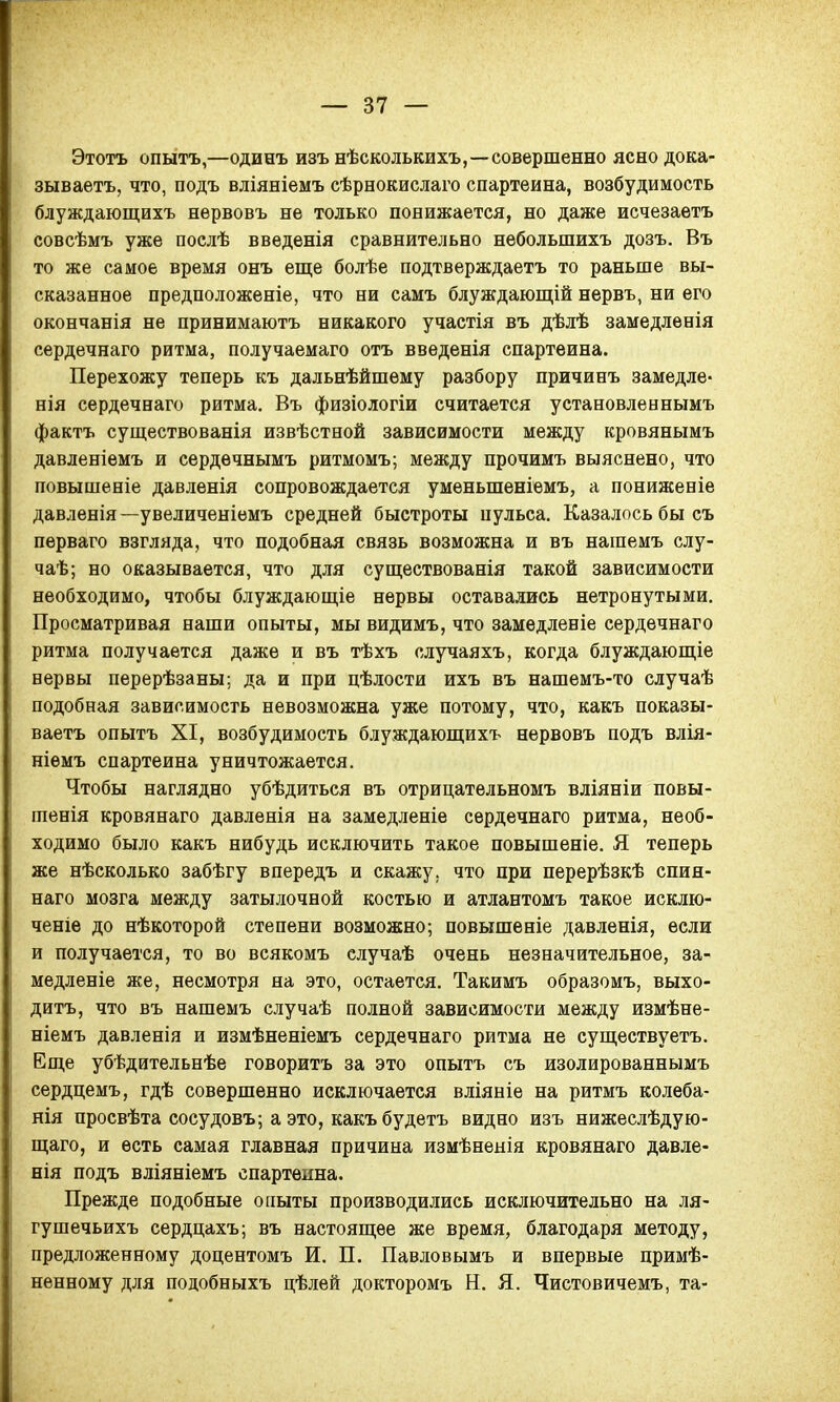 Этотъ опытъ,—одинъ изъ нѣсколькихъ,—совершенно ясно дока- зываетъ, что, подъ вліяніемъ сѣрнокислаго спартеина, возбудимость блуждающихъ нѳрвовъ не только понижается, но даже исчезаѳтъ совсѣмъ уже послѣ введенія сравнительно небольшихъ дозъ. Въ то же самое время онъ еще болѣе подтверждаетъ то раньше вы- сказанное предположеніе, что ни самъ блуждающій нервъ, ни его окончанія не принимаютъ никакого участія въ дѣлѣ замедленія сердечнаго ритма, получаемаго отъ введенія спартеина. Перехожу теперь къ дальнѣйшему разбору причинъ замедле- нія сердечнаго ритма. Въ физіологіи считается установленнымъ фактъ существованія извѣствой зависимости между кровянымъ давленіемъ и сердѳчнымъ ритмомъ; между прочимъ выяснено, что повышеніе давленія сопровождается уменыпеніемъ, а пониженіе давленія—увеличеніемъ средней быстроты пульса. Казалось бы съ перваго взгляда, что подобная связь возможна и въ нашемъ слу- чаѣ; но оказывается, что для существованія такой зависимости необходимо, чтобы блуждающіе нервы оставались нетронутыми. Просматривая наши опыты, мы видимъ, что замедленіе сердечнаго ритма получается даже и въ тѣхъ случаяхъ, когда блуждающіе нервы перерѣзаны; да и при цѣлости ихъ въ нашемъ-то случаѣ подобная зависимость невозможна уже потому, что, какъ показы- ваетъ опытъ XI, возбудимость блуждающихъ нервовъ подъ влія- ніемъ спартеина уничтожается. Чтобы наглядно убѣдиться въ отрицательномъ вліяніи повы- тенія кровянаго давленія на замедленіе сердечнаго ритма, необ- ходимо было какъ нибудь исключить такое повышеніе. Я теперь же нѣсколько забѣгу впередъ и скажу, что при перерѣзкѣ спин- наго мозга между затылочной костью и атлантомъ такое исклю- ченіе до нѣкоторой степени возможно; повышеніе давленія, если и получается, то во всякомъ случаѣ очень незначительное, за- медленіе же, несмотря на это, остается. Такимъ образомъ, выхо- дить, что въ нашемъ случаѣ полной зависимости между измѣне- ніемъ давленія и измѣненіемъ сердечнаго ритма не существуетъ. Еще убѣдительнѣе говорить за это опытъ съ изолированнымъ сердцемъ, гдѣ совершенно исключается вліяніе на ритмъ колеба- нія просвѣта сосудовъ; а это, какъ будетъ видно изъ нижеслѣдую- щаго, и есть самая главная причина измѣненія кровянаго давле- нія подъ вліяніемъ спартеина. Прежде подобные опыты производились исключительно на ля- гу шечьихъ сердцахъ; въ настоящее же время, благодаря методу, предложенному доцентомъ И. П. Павловымъ и впервые примѣ- ненному для подобныхъ цѣлей докторомъ Н. Я. Чистовичемъ, та-