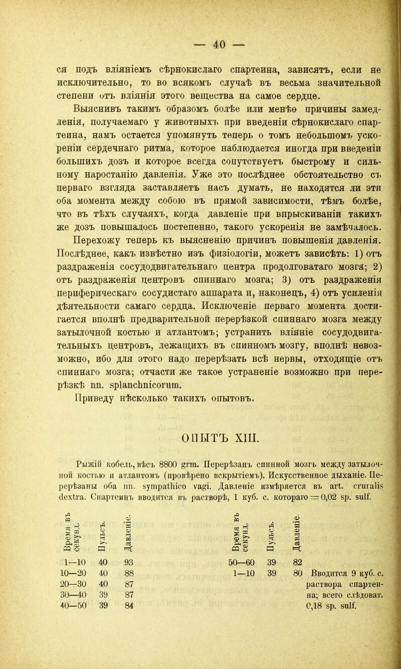 ся подъ вліяніемъ сѣрнокислаго спартеина, зависятъ, если не исключительно, то во всякомъ случаѣ въ весьма значительной степени отъ вліянія этого вещества на самое сердце. Выяснивъ такимъ образомъ болѣе или менѣѳ причины замед- ленія, получаемаго у животныхъ при введеніи сѣрнокислаго спар- теина, намъ остается упомянуть теперь о томъ неболыпомъ уско- реніи сердечнаго ритма, которое наблюдается иногда при введеніи большихъ дозъ и которое всегда сопутствуетъ быстрому и силь- ному наростанію давленія. Уже это послѣднее обстоятельство съ перваго взгляда заставляетъ насъ думать, не находятся ли эти оба момента между собою въ прямой зависимости, тѣмъ болѣе, что въ тѣхъ случаяхъ, когда давленіе при впрыскиваніи такихъ же дозъ повышалось постепенно, такого ускоренія не замѣчалось. Перехожу теперь къ выясненію причинъ повышенія давленія. Послѣднее, какъ извѣстно изъ физіологіи, можетъ зависѣть: 1) отъ раздраженія сосудодвигательнаго центра продолговатаго мозга; 2) отъ раздраженія центровъ спиннаго мозга; 3) отъ раздраженія периферическая сосудистаго аппарата и, наконецъ, 4) отъ усиленін деятельности самаго сердца. Исключеніе перваго момента дости- гается вполнѣ предварительной перерѣзкой спиннаго мозга между затылочной костью и атлантомъ; устранить вліяніе сосудодвига- тельныхъ центровъ, лежащихъ въ спинномъ мозгу, вполнѣ невоз- можно, ибо для этого надо перерѣзать всѣ нервы, отходящіе отъ спиннаго мозга; отчасти же такое устраненіе возможно при пѳре- рѣзкѣ пп. зрІапсЬпісогит. Приведу нѣсколько такихъ опытовъ. ОПЫТЪ XIII. Рыжій кобель, вѣсъ 8800 §гга. Перерѣзанъ спинной мозгъ между затылоч- ной костью и атлантомъ (цровѣрено вскрытіемъ). Искусственное дыханіе. Пе- рерѣзаны оба пп. зутраШсо ѵа^і. Давленіе измѣряется въ агЬ. сгигаііз йехіга. Спартеинъ вводится въ растворѣ, 1 куб. с. котораго — 0,02 §р. зиіі. Время въ секунд. Пульсъ. Давленіе. Время въ секунд. Пульсъ. Давленіе. 1—10 40 93 50—60 39 82 10—20 40 88 1—10 39 80 20—30 40 87 30—40 39 87 40—50 39 84 раствора спартеи- на; всего слѣдоват. 0,18 §р. зиН.