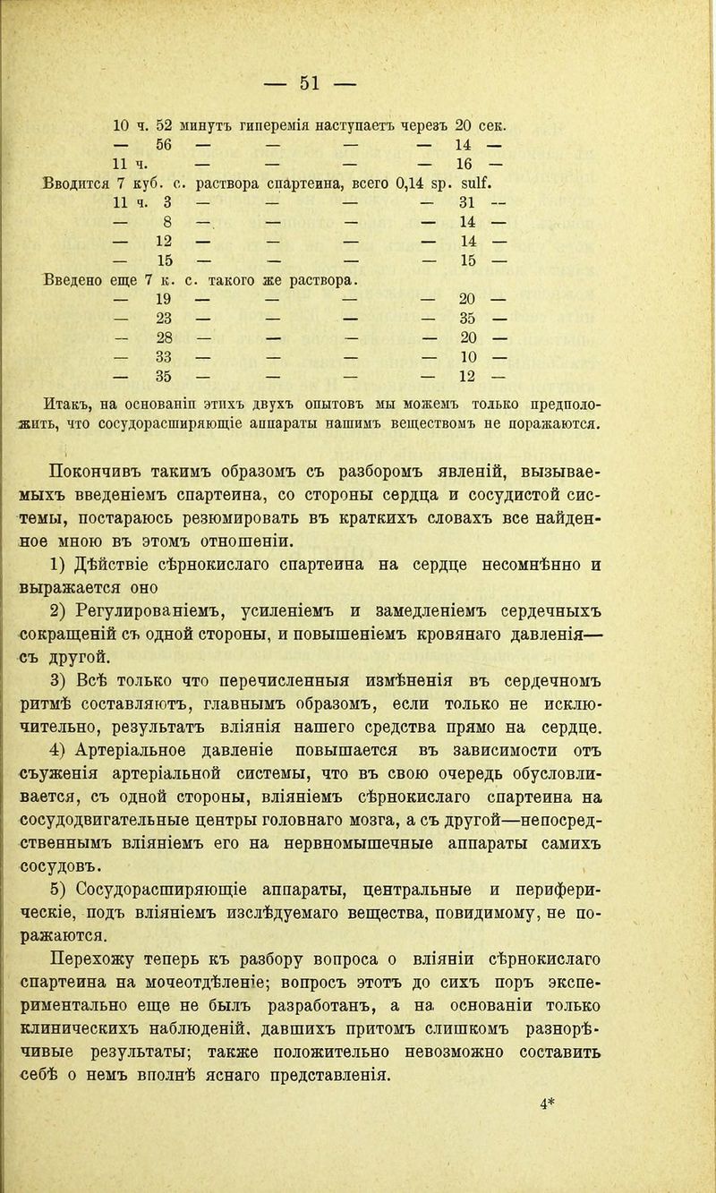 10 ч. 52 минутъ гиперемія наступаете черезъ 20 сек. — 56 — — — — 14 — 11 ч. — — — — 16 — Вводится 7 куб. с. раствора спартеина, всего 0,14 8р. зиіі. 11 ч. 3 - - — - 31 — — 8 — — - — 14 — — 15 — — — — 15 — Введено еще 7 к. с. такого же раствора. — 19 — — — — 20 — — 23 — — — - 35 — — 28 — — - — 20 — — 33 — — — — 10 — — 35 — — — — 12 — Итакъ, на основаніп этпхъ двухъ опытовъ мы можемъ только предполо- жить, что сосудорасширяющее аппараты напшмъ веществомъ не поражаются. Покончивъ такимъ образомъ съ разборомъ явленій, вызывае- мыхъ введеніемъ спартеина, со стороны сердца и сосудистой сис- темы, постараюсь резюмировать въ краткихъ словахъ все найден- ное мною въ этомъ отношеніи. 1) Дѣйствіе сѣрнокислаго спартеина на сердце несомнѣнно и выражается оно 2) Регулированіемъ, усиленіемъ и замедленіемъ сердечныхъ сокращеній съ одной стороны, и повышеніемъ кровянаго давленія— съ другой. 3) Всѣ только что перечисленный измѣненія въ сердечномъ ритмѣ составляютъ, главнымъ образомъ, если только не исклю- чительно, результата вліянія нашего средства прямо на сердце. 4) Артеріальное давленіе повышается въ зависимости отъ съуженія артеріальной системы, что въ свою очередь обусловли- вается, съ одной стороны, вліяніемъ сѣрнокислаго спартеина на сосудодвигательные центры головнаго мозга, а съ другой—непосред- ственнымъ вліяніемъ его на нервномышечные аппараты самихъ сосудовъ. 5) Сосудорасширяющее аппараты, центральные и перифери- ческіе, подъ вліяніемъ изслѣдуемаго вещества, повидимому, не по- ражаются. Перехожу теперь къ разбору вопроса о вліяніи сѣрнокислаго спартеина на мочеотдѣленіе; вопросъ этотъ до сихъ поръ экспе- риментально еще не былъ разработанъ, а на основаніи только клиническихъ наблюденій. давшихъ притомъ слишкомъ разнорѣ- чивые результаты; также положительно невозможно составить себѣ о немъ вполнѣ яснаго представленія. 4*