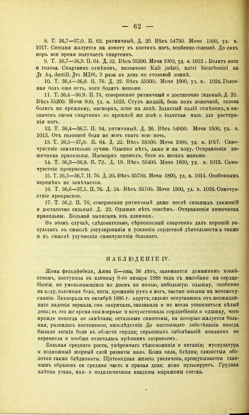 8. Т. 36,7—37,0. П. 62, ритмичный, Д. 20. Бѣсъ 54750. Мочи 1500, уд. в. 1017. Сегодня жалуется на ломоту въ костяхъ ногъ, особенно голеней. До сихъ поръ все время получаетъ спартеинъ. 9. Т. 36,7—36,9. П. 64. Д. 22. Вѣсъ 55200. Мочи 1000, уд. в. 1012 . Болятъ ногн и голова. Спартеинъ отмѣненъ, назначено Каіі .іосіаіі, паггі Ысагоопісі аа <3і А^. сІезШІ. <|ѵі МБ8. 3 раза въ день по столовой ложкѣ. 10. Т. 36,4-36,8. II. 76. Д. 22. Вѣсъ 55500. Мочи 1000, уд. в. 1024.Голов- ная боль еще есть, ноги болятъ меньше. 11. Т. 36,4—36.9. П. 74, совершенно ритмичный и достаточно зильный. Д. 22. Вѣсъ 55200. Мочи 900, уд. в. 1023. Стулъ жидкій, боль подъ ложечкой, голова болитъ по прежнему, насморкъ, аспе на лицѣ. Іодистый калін отмѣненъ, а на- зпаченъ снова сиартеинъ въ прежней же дозѣ н іодистая мазь для растира- нія ногъ. 12. Т. 36,4—36,7. П. 94, ритмичный. Д. 26. Вѣсъ 54850. Мочи 1500, уд. в. 1013. Отъ головной боли не могъ спать всю ночь. 13. Т. 36,5—37,0. II. 64. Д. 22. Вѣсъ 55500. Мочи 1000, уд. в. 1017. Само- чувствіе значительно лучше. Одышки нѣтъ, даже и на ходу. Отправленія ки- шечника правильны. Насморкъ ирошелъ, боли въ ногахъ меньше. 14. Т. 36,3—36,9. П. 72. Д. 18. Вѣсъ 55400. Мочи 1600, уд. в. 1013. Само- чувствіе прекрасное. 15. Т. 36,3—36,7. П. 76. Д. 20. Вѣсъ 55750. Мочи 1800, уд. в. 1014. Особенныхъ перемѣнъ не замѣчается. 16. Т. 36,6—37,1. П. 76. Д. 24. Вѣсъ 55700. Мочи 1500, уд. в. 1016. Сомочув- ствіе прекрасное. 17. Т. 36,2. П. 76, совершенно ритмичный даже послѣ сильныхъ движеній и достаточно сильный. Д. 22. Одышки нѣтъ совсѣмъ. Отправленія кишечника правильны. Больной выписанъ изъ клиники. Въ этомъ случаѣ, сіѣдовательно, сѣрнокислый спартеинъ далъ хорошій ре- зультата въ смыслѣ регулированія и усиленія сердечной дѣятельности а также и въ смыслѣ улучшенія самочувствія больнаго. НАБЛЮДЕНІЕІѴ. Жена фельдфебеля, Анна Б—ина, 36 лѣтъ, занимается домашнимъ хозяй- ствомъ, поступила въ клинику 8-го января 1888 года съ жалобами на сердце- біенія, не уменьшающаяся ни днемъ ни ночью, небольшую одышку, особенно на ходу, головныя боли, поты, дрожаніе рукъ и ногъ, частые позывы на мочеиспу- сканіе. Захворала въ октябрѣ 1886 г. вдругъ; сильно испугавшись отъ неожидан- ная паденія зеркала, она закричала, заплакала и не могла успокоиться цѣлый день; въ это же время она впервые и почувствовала сердцебіенія и одышку, чего прежде никогда не замѣчала; остальные симптомы, на которые жалуется боль- ная, развились постепенно, впослѣдствіи. До настоящаго забоіѣванія иногда бывали легкія боли въ области сердца; серьезныхъ заболѣваній никакихъ не перенесла и вообще отличалась крѣпкимъ здоровьемъ. Больная средняго роста, умѣреннаго тѣлосложенія и питанія; мускулатура и подкожный жирный слой развиты мало. Кожа вяла, блѣдна; слизистыя обо- лочки также блѣдноваты. Щитовидная железа увеличена, прощупывается глав- нымъ образомъ ея средняя часть и правая доля; ясно пульсируетъ. Грудная клѣтка узкая, над- и подключичныя впадины выражены слегка.