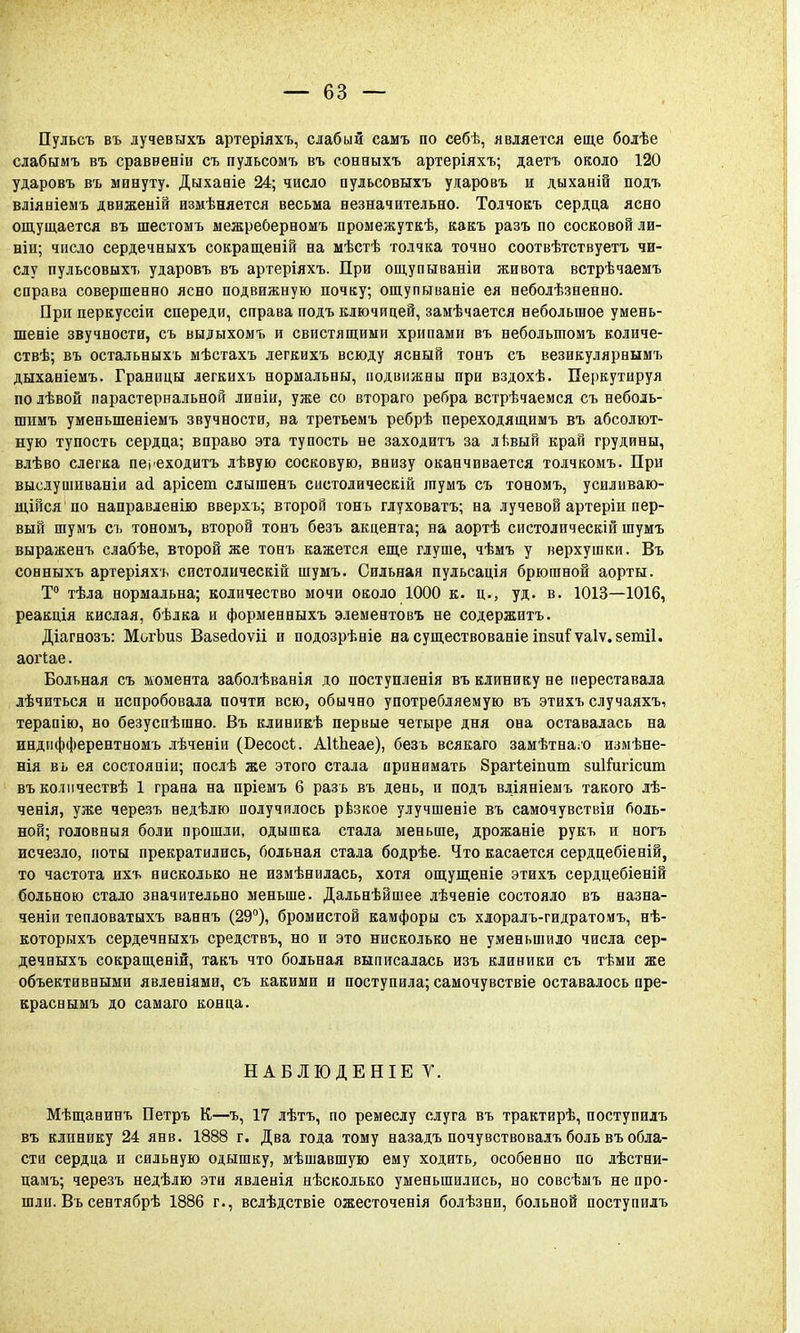 Пульсъ въ лучевыхъ артеріяхъ, слабый самъ по себѣ, является еще болѣе слабымъ въ сраввеніи съ пульсомъ въ сонныхъ артеріяхъ; даетъ около 120 ударовъ въ минуту. Дыхавіе 24; число пульсовыхъ ударовъ и дыханій подъ вліяніемъ движеній измѣняется весьма незначительно. Толчокъ сердца ясно ощущается въ шестомъ межреберномъ промежуткѣ, какъ разъ по сосковой ли- ніи; число сердечныхъ сокращеній на мѣстѣ толчка точно соотвѣтствуетъ чи- слу пульсовыхъ ударовъ въ артеріяхъ. При ощупнваніи живота встрѣчаемъ справа совершенно ясно подвижную почку, ощупываніе ея неболѣзненно. При перкуссіи спереди, справа подъ ключицей, замѣчается небольшое умень- шеніе звучности, съ выдыхомъ и свистящими хрипами въ неболыпомъ количе- ствѣ; въ остальныхъ мѣстахъ легкихъ всюду ясный тонъ съ везикулярнымъ дыханіемъ. Границы легкихъ нормальны, подвижны при вздохѣ. Перкутируя по лѣвой парастернальной лиаіи, уже со втораго ребра встрѣчаемся съ неболь- шимъ уменыпеніемъ звучности, на третьемъ ребрѣ переходящимъ въ абсолют- ную тупость сердца; вправо эта тупость не заходитъ за лѣвый край грудины, влѣво слегка переходить лѣвую сосковую, внизу оканчивается толчкомъ. При выслушиваніи асі арісеш слышенъ систолическій іпумъ съ тономъ, усиливаю- щійся по направленію вверхъ; второй тонъ глуховатъ; на лучевой артеріи пер- вый шумъ съ тономъ, второй тонъ безъ акцента; на аортѣ систолическій шумъ выраженъ слабѣе, второй же тонъ кажется еще глуше, чѣмъ у верхушки. Въ сонныхъ артеріяхъ систолическій шумъ. Сильная пульсація брюшной аорты. Т° тѣла нормальна; количество мочи около 1000 к. ц., уд. в. 1013—1016, реакція кислая, бѣлка и форменныхъ элементовъ не содержитъ. Діагнозъ: МогЬиз Вазейоѵіі и подозрѣніе насуществованіеіпзиГѵаІѵ.зетіІ. аоіЧае. Больная съ момента заболѣванія до поступленія въ клинику не переставала лѣчиться и испробовала почти всю, обычно употребляемую въ этихъ случаяхъ, терапію, но безуспѣшно. Въ клиникѣ первые четыре дня она оставалась на индифферентномъ лѣченіи (Бесосі. АШіеае), безъ всякаго замѣтна/о измѣне- нія въ ея состояпіи; послѣ же этого стала принимать 8рагіеіпиш зиііигісшп въ колмчествѣ 1 грана на пріемъ 6 разъ въ день, и подъ вліяніемъ такого лѣ- ченія, уже черезъ недѣлю получилось рѣзкое улучшеніе въ самочувствіи боль- ной; головныя боли прошли, одышка стала меньше, дрожаніе рукъ и ногъ исчезло, ноты прекратились, больная стала бодрѣе. Что касается сердцебіеній, то частота ихъ нисколько не измѣнилась, хотя ощущеніе этихъ сердцебіеній больною стало значительно меньше. Дальнѣйшее лѣченіе состояло въ назна- чена тепловатыхъ ваннъ (29°), бромистой камфоры съ хлоралъ-гидратомъ, нѣ- которыхъ сердечныхъ средствъ, но и это нисколько не уменьшило числа сер- дечныхъ сокращеній, такъ что больная выписалась изъ клиники съ тѣми же объективными явлевіями, съ какими и поступила; самочувствіе оставалось пре- краснымъ до самаго конца. НАБЛЮДЕНІЕ Т. Мѣщанинъ Петръ К—ъ, 17 лѣтъ, по ремеслу слуга въ трактирѣ, поступилъ въ клинику 24 янв. 1888 г. Два года тому назадъ почувствовалъ боль въ обла- сти сердца и сильную одышку, мѣшавшую ему ходить, особенно по лѣстни- цамъ; черезъ недѣлю эти явленія нѣсколько уменьшились, но совсѣмъ не про- шли. Въ сентябрѣ 1886 г., вслѣдствіе ожесточенія болѣзнп, больной поступилъ