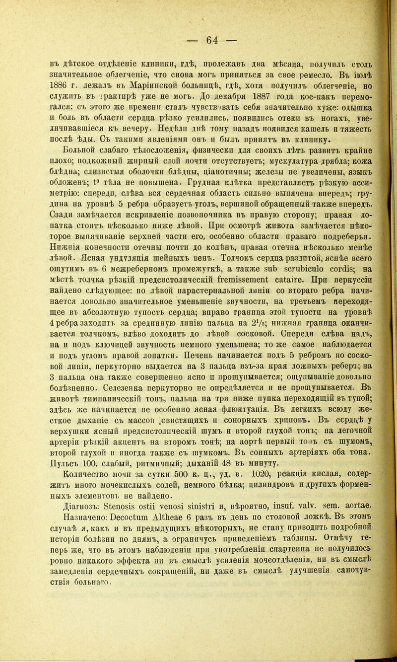въ дѣтское отдѣленіе клиники, гдѣ, пролежавъ два мѣсяца, получилъ столь значительное облегченіе, что снова могь приняться за свое ремесло. Въ іюлѣ 1886 г. лежалъ въ Маріивской больницѣ, гдѣ, хотя получилъ облегченіе, но служить въ ■•■рактирѣ уже не могъ. До декабря 1887 года кое-какъ перемо- гался: съ этого же времени сталъ чувствовать себя значительно хуже: одышка и боль въ области сердца рѣзко усилились, появились отеки въ ногахъ, уве- личпвавшіеся къ вечеру. Недѣлп двѣ тому назадъ появился кашель и тяжесть послѣ ѣды. Съ такими явлееіями онъ и былъ принять въ клинику. Больной слабаго тѣлосложенія, физически для своихъ лѣтъ развитъ крайне плохо; подкожный жирный слой почти отсутствуете; мускулатура дрябла; кожа блѣдна; слизистыя оболочки блѣдны, ціанотичны; железы не увеличены, языкъ обложенъ; і° тѣла не повышена. Грудная клѣтка представляетъ рѣзкую асси- метрію: спереди, слѣва вся сердечная область сильно выпячена виередъ; гру- дина на уровнѣ 5 ребра образуетъ уголъ, вершиной обращенный также впередъ. Сзади замѣчается искрпвленіе позвоночника въ правую сторону; правая ло- патка стоитъ нѣсколько ниже лѣвой. При осмотрѣ живота замѣчается нѣко- торое выпячпваніе верхней части его, особенно области праваго подреберья. Нижвія конечности отечны почти до колѣнъ, правая отечна нѣсколько менѣе лѣвой. Ясная ундѵляція гаейныхъ венъ. Толчокъ сердца разлитой, яснѣе всего ощутимъ въ 6 межреберномъ промежуткѣ, а также зиЪ зсгиЪісиІо согсііз; на мѣстѣ толчка рѣзкій предсистолическій ігетіззетегп; саіаіге. При перкуссіи найдено слѣдующее: по лѣвой парастернальной линіи со втораго ребра начи- нается довольно значительное уменьшеніе звучности, на третьемъ переходя- щее въ абсолютную тупость сердца; вправо граница этой тупости на уровнѣ 4 ребра заходитъ за срединную линію пальца на 27«; нижняя граница оканчи- вается толчкомъ, влѣво доходить до лѣвой сосковой. Спереди слѣва надъ, на и подъ ключицей звучность немного уменьшена; то же самое наблюдается и подъ угломъ правой лопатки. Печень начинается подъ 5 ребромъ по соско- вой линіи, перкуторно выдается на 3 пальца изъ-за края ложныхъ реберъ; на 3 пальца она также совершенно ясно п прощупывается; ощупываніе довольно болѣзненно. Селезенка перкуторно не опредѣляется и не прощупывается. Въ животѣ тимпаническій тонъ, пальца на три ниже пупка переходящій въ тупой; здѣсь же начинается не особенно ясная флюктуація. Въ легкихъ всюду же- сткое дыханіе съ массой 0свистящихъ и сонорныхъ хрииовъ. Въ сердцѣ у верхушки ясный предсистолнческій шумъ и второй глухой тонъ; на легочной артеріи рѣзкіи акцентъ на второмъ тонѣ; на аортѣ первый тонъ съ шуыомъ, второй глухой и иногда также съ шумкомъ. Въ сонныхъ артеріяхъ оба тона. Пульсъ 100, слабый, ритмичный; дыханій 48 въ минуту. Количество мочи за сутки 500 к. ц., уд. в. 1020, реакція кислая, содер- жите много мочекислыхъ солей, немвого бѣлка; цилиндровъ и другихъ формен- ныхъ элементов!, не найдено. Діагнозъ: 8іепозіз озШ ѵепозі зіпізігі и, вѣроятно, іпзиі'. ѵаіѵ. зет. аогіае. Назначено: Бесосглип АІШеае 6 разъ въ день по столовой ложкѣ. Въ этомъ случаѣ я, какъ и въ предыдущихъ нѣкоторыхъ, не стану приводить подробной исторіи болѣзни по днямъ, а ограничусь приведеніемъ таблицы. Отмѣчу те- перь же, что въ этомъ наблюденіи при употребленіи спартеина не получилось ровно никакого эффекта ни въ смысдѣ усилевія мочеотдѣленія, ни въ смыслѣ замедленія сердечныхъ сокращеній, ни даже въ смыслѣ улучшенія самочув- ствія больна го.