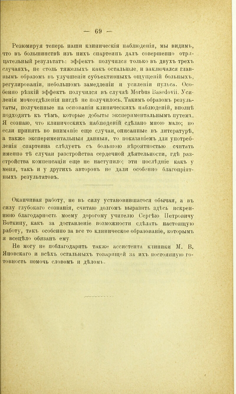 Резюмируя теперь наши клиническія наблюденія, мы видимъ, что въ большиествѣ изъ нихъ спартеинъ далъ совершенно отри- цательный результаты эффектъ получился только въ двухъ трехъ елучаяхъ, не столь тяжелыхъ какъ остальные, и заключался глав- нымъ образомъ въ улучшении субъективныхъ ощущеній больныхъ, регулированіи, небольшомъ замедлееіи и усиленіи пульса. Осо- бенно рѣзкій эффектъ получился въ случаѣ МогЬиз Ііазесіоѵіі. Уси- ления мочеотдѣленія нигдѣ не получилось. Такимъ образомъ резуль- таты, полученные на основаніи клиническихъ наблюденій, вполнѣ подходятъ къ тѣмъ, которые добыты экспериментальнымъ путемг. Я сознаю, что клиническихъ наблюденій сдѣлано мною мало; но если принять во ввимавіе еще случаи, описанные въ литературѣ, а также экспериментальныя данныя, то показаніемъ для употреб- ленія спартеина слѣдуетъ съ большою вѣроятностью считать именно тѣ случаи разстройства сердечной дѣятельности, гдѣ раз- стройства компенсаціи еще не наступило; эти послѣдніе какъ у меня, такъ и у другихъ авторовъ не дали особенно благопріят- ныхъ результатовъ. Оканчивая работу, не въ силу установившегося обычая, а въ силу глубокаго сознанія, считаю долгомъ выразить здѣсь искрен- нюю благодарность моему дорогому учителю Сергѣю Петровичу Боткину, какъ за доставленіе возможности сдѣлать настоящую работу, такъ особенно за все то клиническое образованіе, которымъ я всецѣло обязанъ ему. Не могу не поблагодарить также ассистента клиники М. В. Яновскаго и всѣхъ остальныхъ товарищей за ихъ постоянную го- товность помочь словомъ и дѣломь-