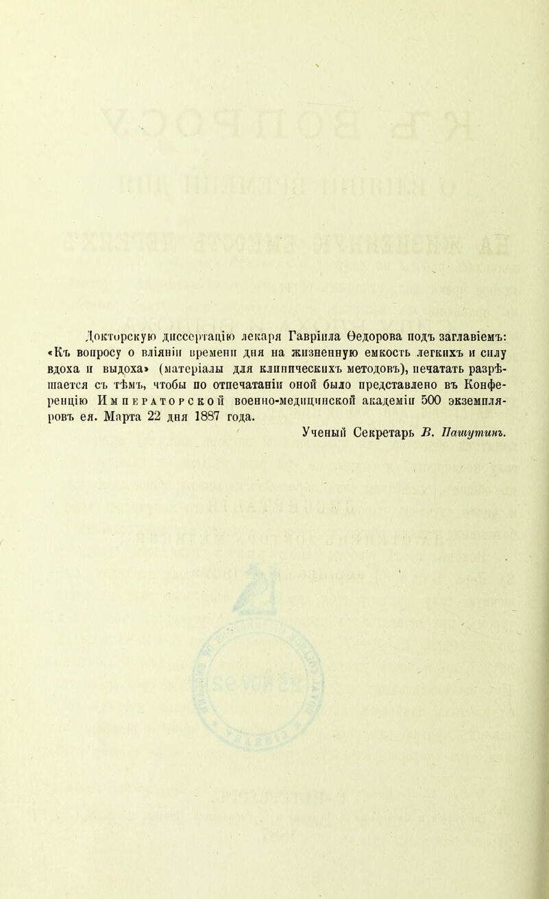 Докторскую діісссртацію лекаря Гавріила Ѳедорова подъ заглавіемъ: «Къ вопросу о вліянііі [іременіі дня на жизненную емкость легкпхъ н силу вдоха II выдоха» (ыатсріалы для клиническихъ методовъ), печатать разрѣ- піается съ тѣмъ, чтобы по отпечатаніи оной было представлено въ Конфе- ренцію ИыпкРАторскоГі военно-медпцинской академіи 500 экземпля- ровт. ея. Марта 22 дня 1837 года. Ученый Секретарь В. Пашутинъ.