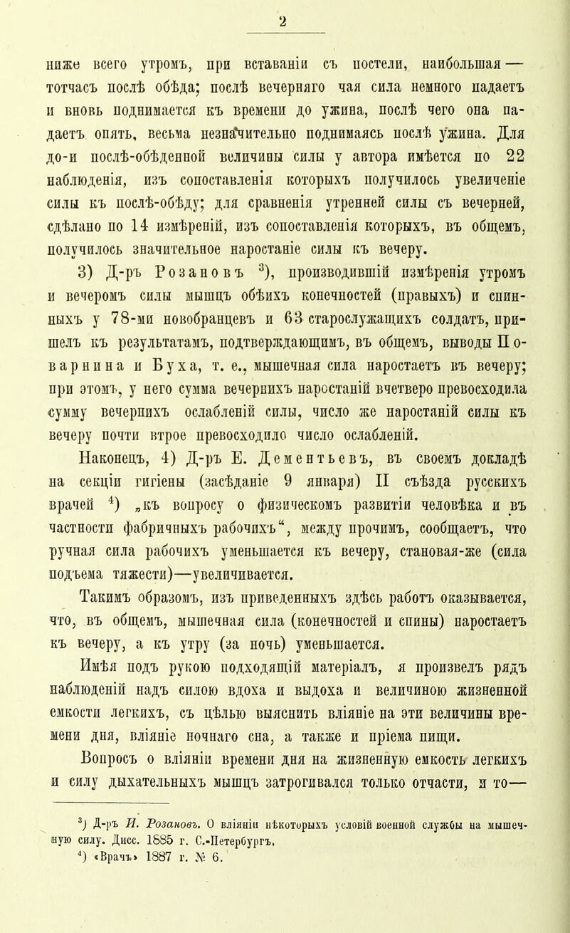 ниже всего утромъ, при вставаніи съ постели, наибольшая — тотчасъ послѣ обѣда; послѣ вечерняго чая сила немного падаетъ и вновь поднимается къ времени до ужина, послѣ чего она па- даетъ опять, весьма незна*чительно поднимаясь послѣ ужина. Для до-и послѣ-обѣденпой величины силы у автора имѣется по 22 наблюденія, ш?,ъ сопоставленія которыхъ получилось увеличеніе силы къ послѣ-обѣду; для сравненія утренней силы съ вечерней, сдѣлано по 14 измѣреній, изъ сопоставленія которыхъ, въ общемъ, получилось значительное наростаніе силы къ вечеру. 3) Д-ръ Розановъ ^), производившій пзмѣрепія утромъ и вечеромъ силы мышцъ обѣихъ конечностей (правыхъ) и спин- ныхъ у 78-ми новобранцевъ и 63 староелужащихъ солдатъ, при- шелъ къ результатамъ, подтверждающимъ, въ общемъ, выводы П о- в а р н и н а и Б у х а, т. е., мышечная сила наростаетъ въ вечеру; при этомъ, у пего сумма вечернихъ наростаній вчетверо превосходила сумму вечернихъ ослабленій силы, число же наростаній силы къ вечеру почти втрое превосходило число ослабленій. Наконецъ, 4) Д-ръ Е. Дементьевъ, въ своемъ докладѣ на секціи гигіены (засѣданіе 9 января) II съѣзда русскихъ врачей „къ вонросу о физическомъ развитіи человѣка и въ частности фабричныхъ рабочихъ, между прочимъ, сообщаетъ, что ручная сила рабочихъ уменьшается къ вечеру, становая-же (сила подъема тяжести)—увеличивается. Такимъ образомъ, изъ приведенныхъ здѣсь работъ оказывается, что, въ общшъ, мышечная сила (конечностей и спины) наростаетъ къ вечеру, а къ утру (за почь) уменьшается. Имѣя подъ рукою иодходяш,ій матеріалъ, я произвелъ рядъ набліоденій падъ силою вдоха и выдоха и величиною жизненной емкости легкихъ, съ цѣлью выяснить вліяніе на эти величины вре- мени дня, вліяніе ночнаго сна, а также и пріема шщп. Вонросъ о вліяніи времени дня на жизненную емкость легкихъ и силу дыхательныхъ мышцъ затрогивался только отчасти, и то— Д-]іъ И. Розановъ. О вліяніи нѣкоторыхъ условій военной службы на мышеч- ную силу. Дисс. 1585 г. С.-Петербургъ. <Врачъ> 1887 г. Л- 6.