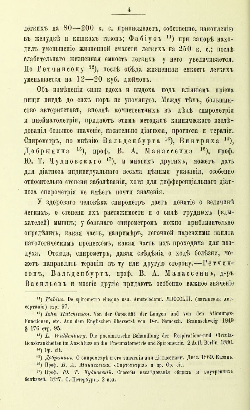 легкихъ на 80—200 к, с. приписываетъ, собственно, накопленію въ желудкѣ п кишкахъ газовъ; Фабіусъ ^^) при запорѣ нахо- дилъ уменьшеніе жизненной емкости легкихъ на 250 к. с; послѣ слабительнаго жизненная емкость легкихъ у него увеличивается. По Гётчинсону ^^), послѣ обѣда жизненная емкость легкихъ уменьшается на 12—20 куб. дюйиовъ. Объ измѣненіи силы вдоха и выдоха подъ вліяніемъ нріема пищи нигдѣ до сихъ поръ не упомянуто. Между тѣмъ, большин- ство авторитетовъ, вполнѣ компетентныхъ въ дѣлѣ спирометріи и пнейматометріи, придаютъ этимъ методаиъ клиническаго изслѣ- дованія большое значеніе, касательно діагноза, прогноза и терапіи. Спирометръ, по шнѣнію Вальденбурга ^^), Винтриха ^*), Добрынина ^^), проф. В. А, Манассеина ^% проф. Ю. Т. Чудновекаго ^^). и многихъ другихъ, можетъ дать для діагноза индивидуальнаго весьма цѣнныя указанія, особенно относительно степени заболѣванія, хотя для дифференціальнаго діаг- ноза спирометрія не имѣетъ почти значенія. У здороваго человѣка спирометръ даетъ понятіе о величинѣ легкихъ, о степени ихъ растяжимости и о силѣ грудныхъ (вды- хателей) мышцъ; у больнаго спирометромъ можно приблизительно опредѣлить, какая часть, напримѣръ, легочной паренхимы занята патологическимъ процессомъ, какая часть ихъ проходима для воз- духа. Отсюда, спирометръ, давая свѣдѣнія о ходѣ болѣзни, мо- жетъ направлять теранію въ ту и.іи другую сторону.—Гётчип- сон ъ, Вальденбургъ, проф. В. А. Манассеинъ, д-ръ Васильевъ и многіе другіе придаютъ особенно важное значеніе РаЫиз. Ве зріготеіго еіиздие изи. Ашзіеіойаті. МВСССЫИ. (латинская дис- сертація) стр. 97. Іоіт НиісЫпзоп. Ѵоп йег Сарасііііі; сіег Ьип^еп ип(3 ѵоп сіеп АкЬтипё'З- Рипсііопеп, еіс. Апз йет Еп§1І8сЬеп иЬегзеігі ѵоп В-г. ЗатозсЬ. Вгаип8с1і\ѵеі^ 1849 § 176 стр. 95. '^) і. ІѴаЫепЪигд. Оіе рпеитаІізсЬе ВеЬапйІип^ сіег Кезрігаііопз-ипЛ Сігсиіа- ііошкгапкЬеіѣеп іт АпзсЫизз ап йіе Рпецшаіошеіігіе ипй 8ріготе1;гіе. 2 АиіІ. Вегііп 1880. Ор. сіі. '^) Добрынинъ. О спирометрѣ и его зннченіп для діагностики. Дисс. 1860. Казань. ^®) Проф. В. Л. Манассеинъ. <Сиртометрія> н пр. Ор. сіі. ) Проф. Ю. Т. Чудновекій. Способы изслѣдованія общихъ и внутреннихъ болѣзней. 18Ь7. С.-Петербургъ 2 изд.