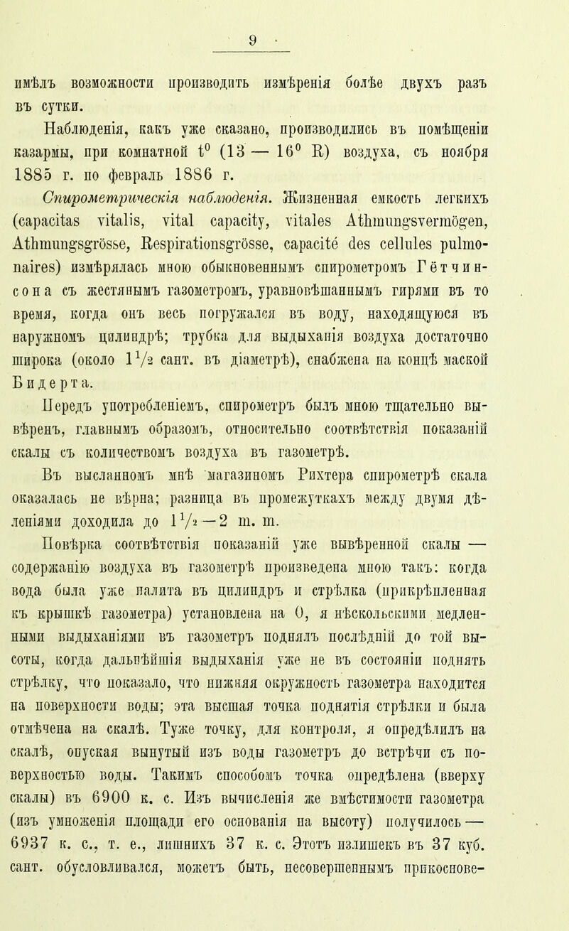 имѣлъ возможности ироизводить измѣренія болѣе двухъ разъ въ сутки. Наблюденія, какъ уже сказано, производились въ помѣщеніи казармы, при комнатной (13 — 16° К) воздуха, съ ноября 1885 г. по февраль 1886 г. Спирометртескія наблюденгя. Жизненная емкость легкихъ (сарасііаз ѵііаііз, ѵіМ сарасііу, ѵііаіез А1Ьтіт§'8ѵегто^еп, А1;Ьтіш§8^го8ье, Еезрігаііопз^гозве, сарасИё йез сеікііез риіто- паігез) измѣрялась мною обыішовеннымъ спирометроиъ Гѳтчин- с о н а съ жестяяымъ газометромъ, уравнопѣшаннымъ гирями въ то время, когда оиъ весь погружался въ воду, находящуюся въ наружномъ цилиндрѣ; трубка для выдыхапія воздуха достаточно широка (около 1 Ѵз сант. въ діаметрѣ), снабжена на концѣ маской Б и д е р т а. Передъ употребленіемъ, спирометръ былъ мною тщательно вы- вѣренъ, главнымъ образомъ, относительно соотвѣтствія показаній скалы съ количествомъ воздуха въ газометрѣ. Въ высланномъ мнѣ магазиномъ Рихтера спирометрѣ скала оказалась не вѣрна; разница въ промежуткахъ между двумя дѣ- леніями доходила до ІѴ^—2 т. т. Повѣрка соотвѣтствія показаній уже вывѣренной скалы — содержанію воздуха въ газометрѣ произведена мною такъ; когда вода была уже налита въ цилиндръ и стрѣлка (прикрѣпленная къ крышкѣ газометра) установлена на О, я нѣскольскнми медлен- ными выдыханіямп въ газометръ поднялъ послѣдній до той вы- соты, когда далыіѣйшія выдыханія уже не въ состояпіи поднять стрѣлку, что показало, что нижняя окружность газометра находится на поверхности воды; эта высшая точка поднятія стрѣлки и была отмѣчена на скалѣ. Туже точку, для контроля, я опредѣлилъ на скалѣ, опуская вынутый изъ воды газометръ до встрѣчи съ по- верхностью воды. Такикъ способомъ точка опредѣлена (вверху скалы) въ 6900 к. с. Изъ вычисленія же вмѣстимости газометра (изъ умноженія площади его основанія на высоту) получилось — 6937 к. е., т. е., лишнихъ 37 к. с. Этотъ излишекъ въ 37 куб. сант. обусловливался, можетъ быть, несовершепнымъ прикоснове-