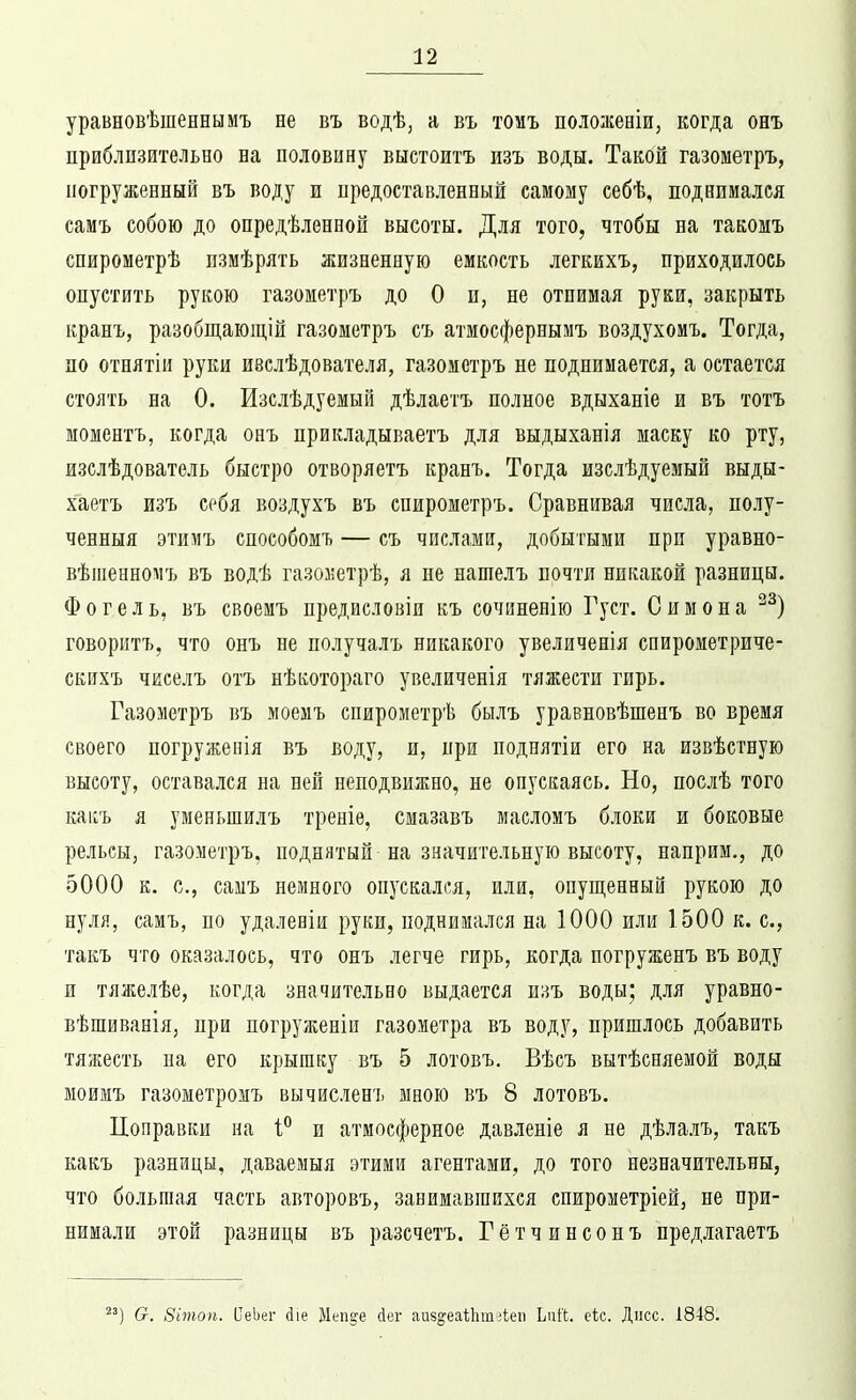 уравновѣшенеымъ не въ водѣ, а въ томъ пололсеніи, когда онъ приблизительно на половину выстоитъ изъ воды. Такой газометръ, погруженный въ воду и предоставленный самому себѣ, поднимался самъ собою до опредѣлѳнной высоты. Для того, чтобы на такомъ спирометрѣ пзмѣрять жизненную емкость легкихъ, приходилось опустить рукою газометръ до О и, не отнимая руки, закрыть кранъ, разобщающій газометръ съ атмосфернымъ воздухомъ. Тогда, по отнятіи руки изслѣдователя, газометръ не поднимается, а остается стоять на 0. Изслѣдуемый дѣлаетъ полное вдыханіе и въ тотъ моментъ, когда онъ прикладываетъ для выдыханія маску ко рту, изелѣдователь быстро отворяетъ кранъ. Тогда изслѣдуемый выды- хаетъ изъ себя воздухъ въ спирометръ. Сравнивая числа, полу- ченныя этимъ способомъ — съ числами, добытыми при уравно- вѣіпенномъ въ водѣ газоззетрѣ, я не нашелъ почти никакой разницы. Фогель, въ своемъ предисловія къ сочиненію Густ. Симона говоритъ, что онъ не получалъ никакого увеличенія спирометриче- скихъ чиселъ отъ нѣкотораго увеличенія тяжести гирь. Газометръ въ моемъ спирометрѣ былъ уравновѣшенъ во время своего погружепія въ воду, и, при поднятіи его на извѣстную высоту, оставался на ней неподвижно, не опускаясь. Но, послѣ того каіѵъ я уменьшилъ треніѳ, смазавъ масломъ блоки и боковые рельсы, газометръ, поднятый на значительную высоту, наприм., до 5000 к. с, самъ немного опускал(!я, или, опущенный рукою до нуля, самъ, по удаленіи руки, поднимался на 1000 или 1500 к. с, такъ что оказалось, что онъ легче гирь, когда погруженъ въ воду и тяжелѣе, когда значительно выдается изъ воды; для уравпо- вѣшиванія, при погруженіи газометра въ воду, пришлось добавить тяжесть па его крышку въ 5 лотовъ, Вѣсъ вытѣсняемой воды моимъ газометромъ вычисленъ мною въ 8 лотовъ. Поправки на 1° и атмосферное давленіе я не дѣлалъ, такъ какъ разницы, даваемыя этими агентами, до того незначительны, что большая часть авторовъ, занимавшихся спирометріей, не при- нимали этой разницы въ разсчетъ. Гётчинсопъ предлагаетъ ') &. Зітоп. ИеЬег (ііе Меп^е йег аи8§'еаі;1іт;іеп Ъпіі. еіс. Дисс. 1848.