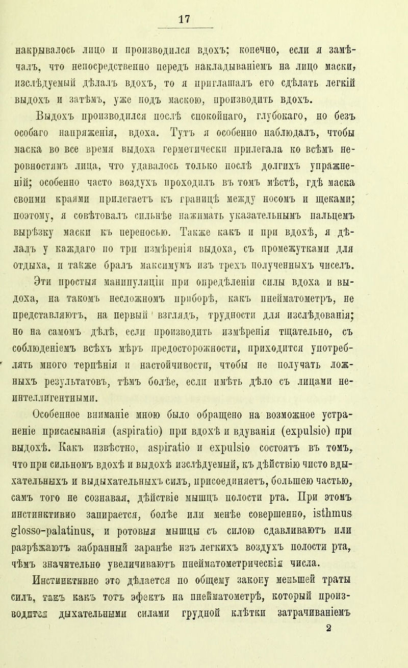 накрывалось лицо и производился вдохъ; конечно, если я замѣ- чалъ, что непосредственно передъ накладываніеиъ на лицо маски? изслѣдуемый дѣлалъ вдохъ, то я ириглаіпалъ его сдѣлать легкій выдохъ и затѣмъ, уже подъ маскою, производить вдохъ. Выдохъ производился цослѣ спокойнаго, глубокаго, но безъ особаго напряженія, вдоха. Ту.тъ л особенно наблюдалъ, чтобы маска во все время выдоха герметически прилегала ко всѣмъ не- ровностямъ лица, что удавалось только послѣ долгихъ упражне- ніы; особенно часто воздухъ проходилъ въ томъ мѣстѣ, гдѣ маска своими краями прилегаетъ къ границѣ между носомъ и щеками; поэтому, я совѣтовалъ сильнѣе нажимать указательнымъ пальцемъ вырѣзку маски къ переносью. Также какъ и при вдохѣ, я дѣ- лалъ у каждаго по три измѣренія выдоха, съ промежутками для отдыха, и также бралъ максимумъ изъ трехъ полученныхъ чиселъ. Эти простыя манинуляціи при опредѣленіи силы вдоха и вы- доха, на такомъ несложномъ приборѣ, какъ пнейматометръ, не представляютъ, на первый ' взглядъ, трудности для изслѣдованія; но на самомъ дѣлѣ, если производить измѣренія тщательно, еъ соблюденіемъ всѣхъ мѣръ предосторожности, приходится употреб- лять много терпѣнія и настойчивости, чтобы пе получать лож- ныхъ результатовъ, тѣмъ болѣе, если имѣть дѣло съ лицами не- интеллигентными. Особенное вниманіе мною было обращено на возможное устра- неніе присасыванія (азрігаііо) при вдохѣ и вдуванія (ехриЫо) при выдохѣ. Какъ извѣстно, азрігаііо и ехриізіо состоятъ въ тоиъ^ что при сильномъ вдохѣ и выдохѣ изслѣдуемый, къ дѣйствію чисто вды- хательныхъ и выдыхательныхъ силъ, ирисоединяетъ, большею частью, самъ того не сознавая, дѣйствіе мышцъ полости рта. При этомъ инстинктивно запирается, болѣе или менѣѳ совершенно, ізШтиэ ^іоззо-раіаііпиз, и ротовня мышцы съ силою сдавливаютъ или разрѣжаютъ забранный заранѣе изъ легкихъ воздухъ полости рта^ чѣмъ значительно увеличиваютъ пнейматометричесЕІя числа. Инстинктивно это дѣлается по общему закону меаьшей траты силъ, такъ тотъ эфзктъ на пнейматометрѣ, который произ- водптгл дыхательными силами грудной клѣтки затрачиваніемъ 2